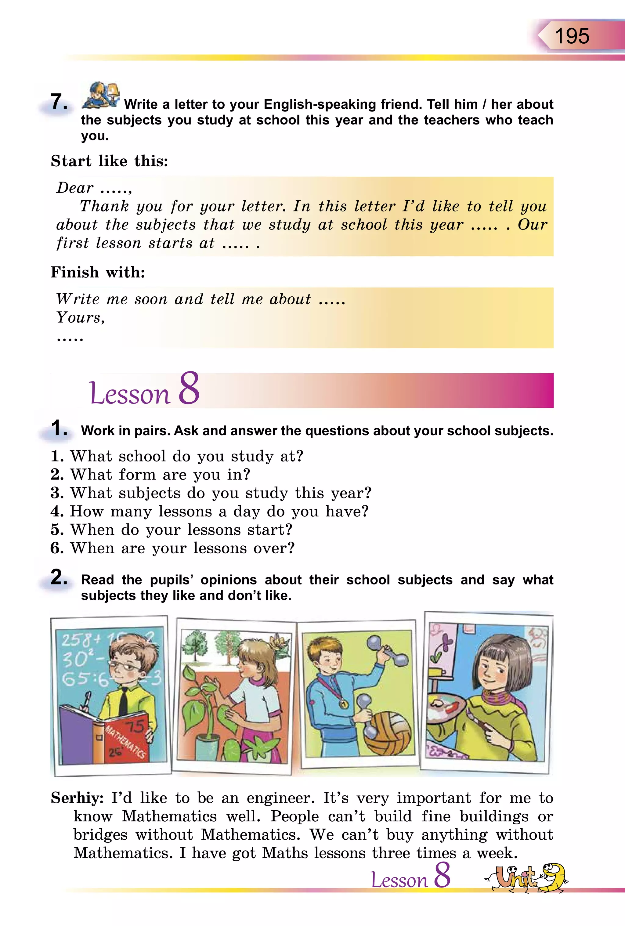 195
7. Write a letter to your English-speaking friend. Tell him / her about
the subjects you study at school this year and the teachers who teach
you.
Start like this:
Dear .....,
Thank you for your letter. In this letter I’d like to tell you
about the subjects that we study at school this year ..... . Our
first lesson starts at ..... .
Finish with:
Write me soon and tell me about .....
Yours,
.....
Lesson 8
1. Work in pairs. Ask and answer the questions about your school subjects.
1. What school do you study at?
2. What form are you in?
3. What subjects do you study this year?
4. How many lessons a day do you have?
5. When do your lessons start?
6. When are your lessons over?
2. Read the pupils’ opinions about their school subjects and say what
subjects they like and don’t like.
Serhiy: I’d like to be an engineer. It’s very important for me to
know Mathematics well. People can’t build fine buildings or
bridges without Mathematics. We can’t buy anything without
Mathematics. I have got Maths lessons three times a week.
7.
Dear .....,
Thank you for your letter. In this letter I’d like to tell you
about the subjects that we study at school this year ..... . Our
first lesson starts at ..... .
Write me soon and tell me about .....
Yours,
.....
1.
2.
Lesson 8
 