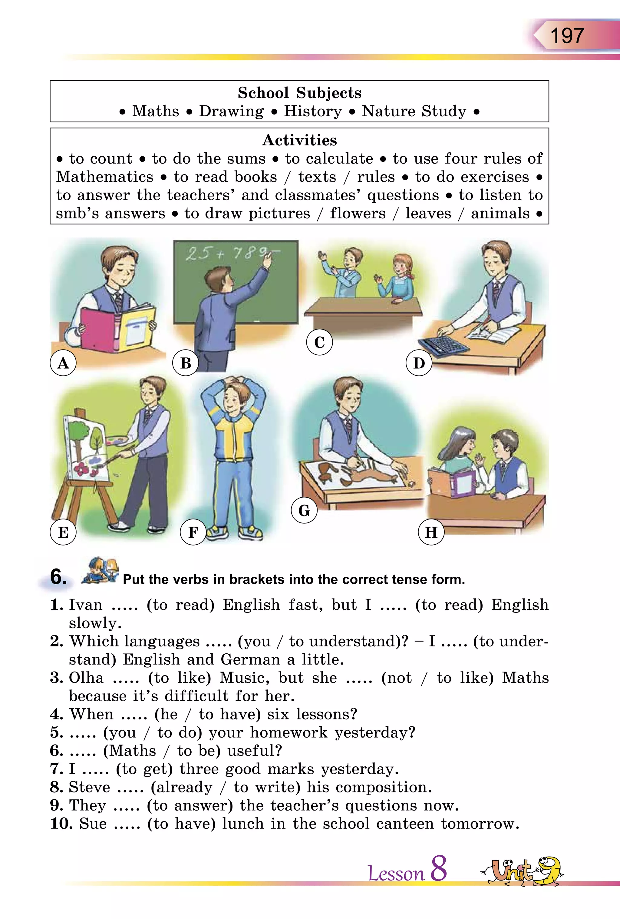 197
School Subjects
• Maths • Drawing • History • Nature Study •
Activities
• to count • to do the sums • to calculate • to use four rules of
Mathematics • to read books / texts / rules • to do exercises •
to answer the teachers’ and classmates’ questions • to listen to
smb’s answers • to draw pictures / flowers / leaves / animals •
A
E F
G
H
B
C
D
6. Put the verbs in brackets into the correct tense form.
1. Ivan ..... (to read) English fast, but I ..... (to read) English
slowly.
2. Which languages ..... (you / to understand)? – I ..... (to under-
stand) English and German a little.
3. Olha ..... (to like) Music, but she ..... (not / to like) Maths
because it’s difficult for her.
4. When ..... (he / to have) six lessons?
5. ..... (you / to do) your homework yesterday?
6. ..... (Maths / to be) useful?
7. I ..... (to get) three good marks yesterday.
8. Steve ..... (already / to write) his composition.
9. They ..... (to answer) the teacher’s questions now.
10. Sue ..... (to have) lunch in the school canteen tomorrow.
6.
Lesson 8
 