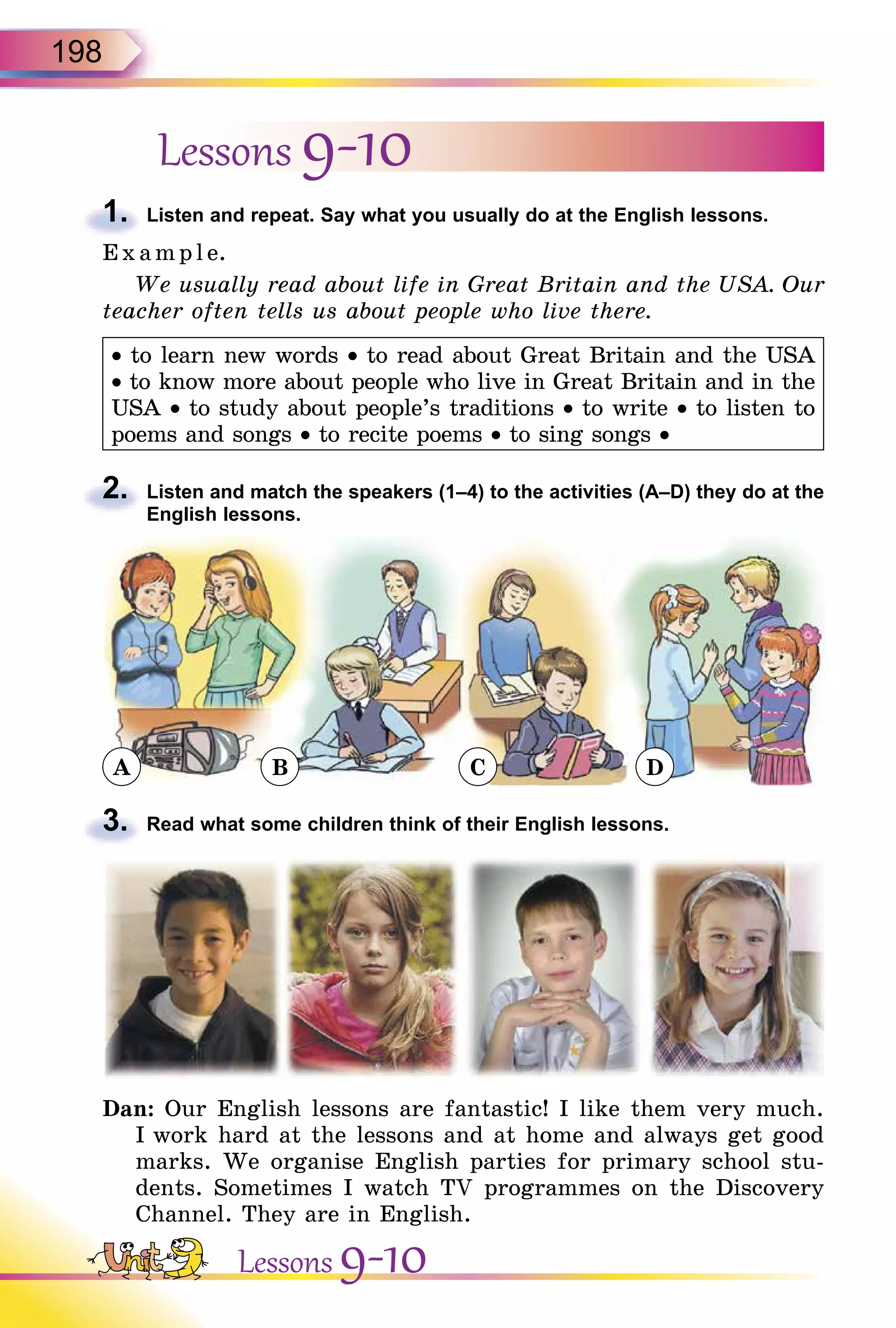 198
Lessons 9-10
1. Listen and repeat. Say what you usually do at the English lessons.
E x ampl e.
We usually read about life in Great Britain and the USA. Our
teacher often tells us about people who live there.
• to learn new words • to read about Great Britain and the USA
• to know more about people who live in Great Britain and in the
USA • to study about people’s traditions • to write • to listen to
poems and songs • to recite poems • to sing songs •
2. Listen and match the speakers (1–4) to the activities (A–D) they do at the
English lessons.
A B C D
3. Read what some children think of their English lessons.
Dan: Our English lessons are fantastic! I like them very much.
I work hard at the lessons and at home and always get good
marks. We organise English parties for primary school stu-
dents. Sometimes I watch TV programmes on the Discovery
Channel. They are in English.
1.
2.
3.
Lessons 9-10
 