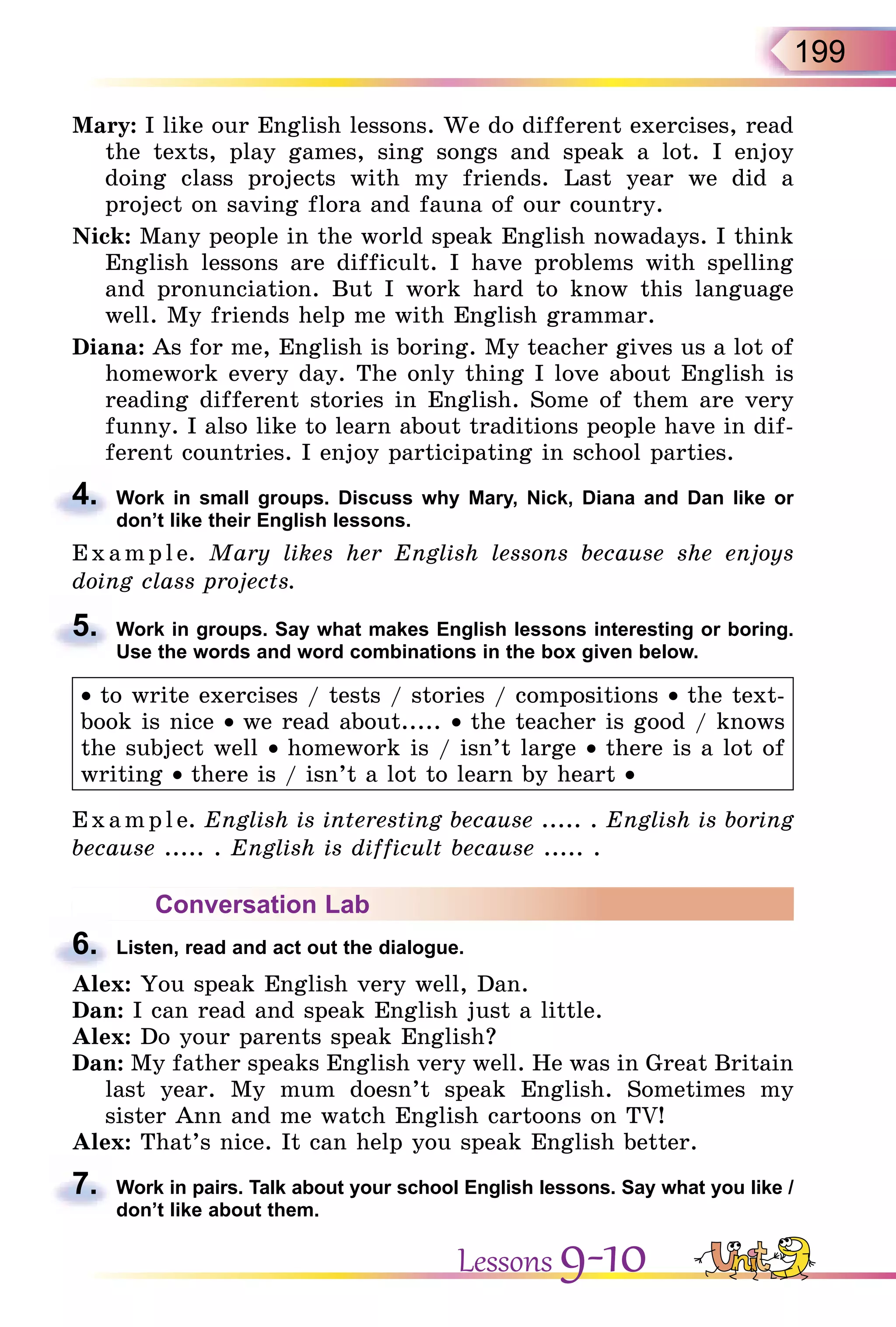 199
Mary: I like our English lessons. We do different exercises, read
the texts, play games, sing songs and speak a lot. I enjoy
doing class projects with my friends. Last year we did a
project on saving flora and fauna of our country.
Nick: Many people in the world speak English nowadays. I think
English lessons are difficult. I have problems with spelling
and pronunciation. But I work hard to know this language
well. My friends help me with English grammar.
Diana: As for me, English is boring. My teacher gives us a lot of
homework every day. The only thing I love about English is
reading different stories in English. Some of them are very
funny. I also like to learn about traditions people have in dif-
ferent countries. I enjoy participating in school parties.
4. Work in small groups. Discuss why Mary, Nick, Diana and Dan like or
don’t like their English lessons.
E x ampl e. Mary likes her English lessons because she enjoys
doing class projects.
5. Work in groups. Say what makes English lessons interesting or boring.
Use the words and word combinations in the box given below.
• to write exercises / tests / stories / compositions • the text-
book is nice • we read about..... • the teacher is good / knows
the subject well • homework is / isn’t large • there is a lot of
writing • there is / isn’t a lot to learn by heart •
Exa mpl e. English is interesting because ..... . English is boring
because ..... . English is difficult because ..... .
Conversation Lab
6. Listen, read and act out the dialogue.
Alex: You speak English very well, Dan.
Dan: I can read and speak English just a little.
Alex: Do your parents speak English?
Dan: My father speaks English very well. He was in Great Britain
last year. My mum doesn’t speak English. Sometimes my
sister Ann and me watch English cartoons on TV!
Alex: That’s nice. It can help you speak English better.
7. Work in pairs. Talk about your school English lessons. Say what you like /
don’t like about them.
4.
5.
6.
7.
Lessons 9-10
 