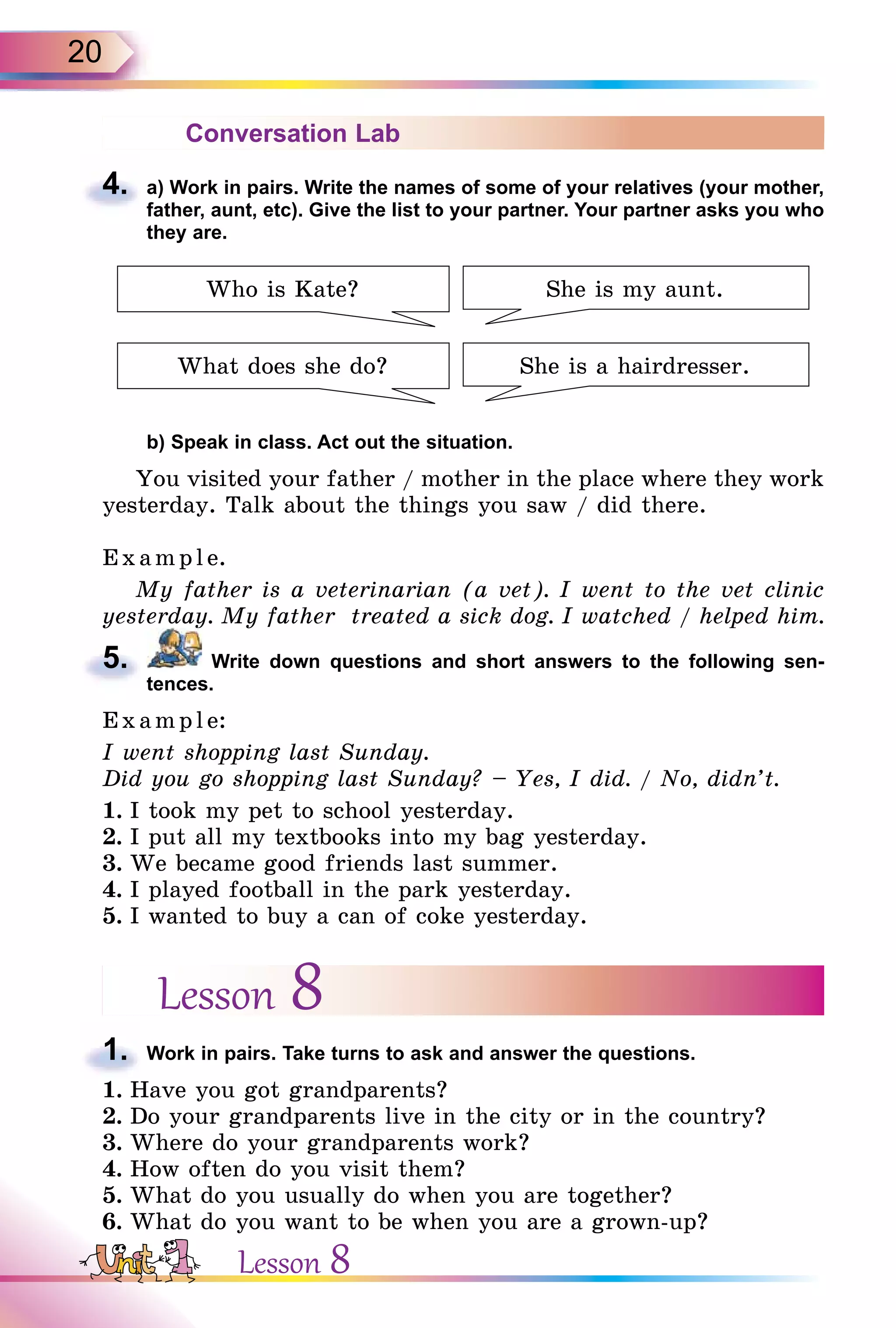 20
Conversation Lab
4. a) Work in pairs. Write the names of some of your relatives (your mother,
father, aunt, etc). Give the list to your partner. Your partner asks you who
they are.
Who is Kate?
What does she do?
She is my aunt.
She is a hairdresser.
b) Speak in class. Act out the situation.
You visited your father / mother in the place where they work
yesterday. Talk about the things you saw / did there.
Exa mpl e.
My father is a veterinarian (a vet). I went to the vet clinic
yesterday. My father treated a sick dog. I watched / helped him.
5. Write down questions and short answers to the following sen-
tences.
E x ampl e:
I went shopping last Sunday.
Did you go shopping last Sunday? – Yes, I did. / No, didn’t.
1. I took my pet to school yesterday.
2. I put all my textbooks into my bag yesterday.
3. We became good friends last summer.
4. I played football in the park yesterday.
5. I wanted to buy a can of coke yesterday.
Lesson 8
1. Work in pairs. Take turns to ask and answer the questions.
1. Have you got grandparents?
2. Do your grandparents live in the city or in the country?
3. Where do your grandparents work?
4. How often do you visit them?
5. What do you usually do when you are together?
6. What do you want to be when you are a grown-up?
4.
5.
1.
Lesson 8
 