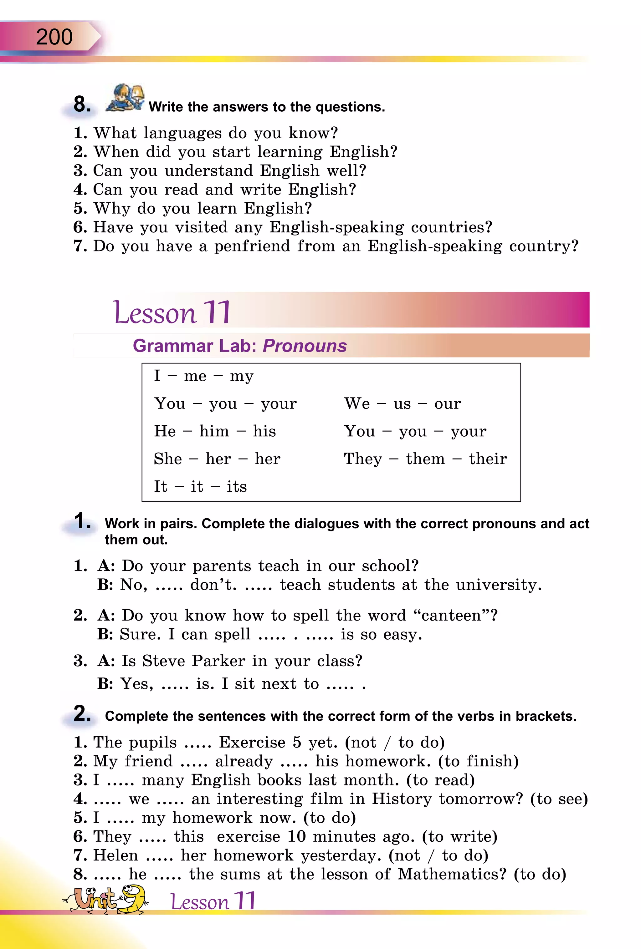 200
8. Write the answers to the questions.
1. What languages do you know?
2. When did you start learning English?
3. Can you understand English well?
4. Can you read and write English?
5. Why do you learn English?
6. Have you visited any English-speaking countries?
7. Do you have a penfriend from an English-speaking country?
Lesson 11Grammar Lab: Pronouns
I – me – my
You – you – your We – us – our
He – him – his You – you – your
She – her – her They – them – their
It – it – its
1. Work in pairs. Complete the dialogues with the correct pronouns and act
them out.
1. A: Do your parents teach in our school?
B: No, ..... don’t. ..... teach students at the university.
2. A: Do you know how to spell the word “canteen”?
B: Sure. I can spell ..... . ..... is so easy.
3. A: Is Steve Parker in your class?
B: Yes, ..... is. I sit next to ..... .
2. Complete the sentences with the correct form of the verbs in brackets.
1. The pupils ..... Exercise 5 yet. (not / to do)
2. My friend ..... already ..... his homework. (to finish)
3. I ..... many English books last month. (to read)
4. ..... we ..... an interesting film in History tomorrow? (to see)
5. I ..... my homework now. (to do)
6. They ..... this exercise 10 minutes ago. (to write)
7. Helen ..... her homework yesterday. (not / to do)
8. ..... he ..... the sums at the lesson of Mathematics? (to do)
8.
1.
2.
Lesson 11
 