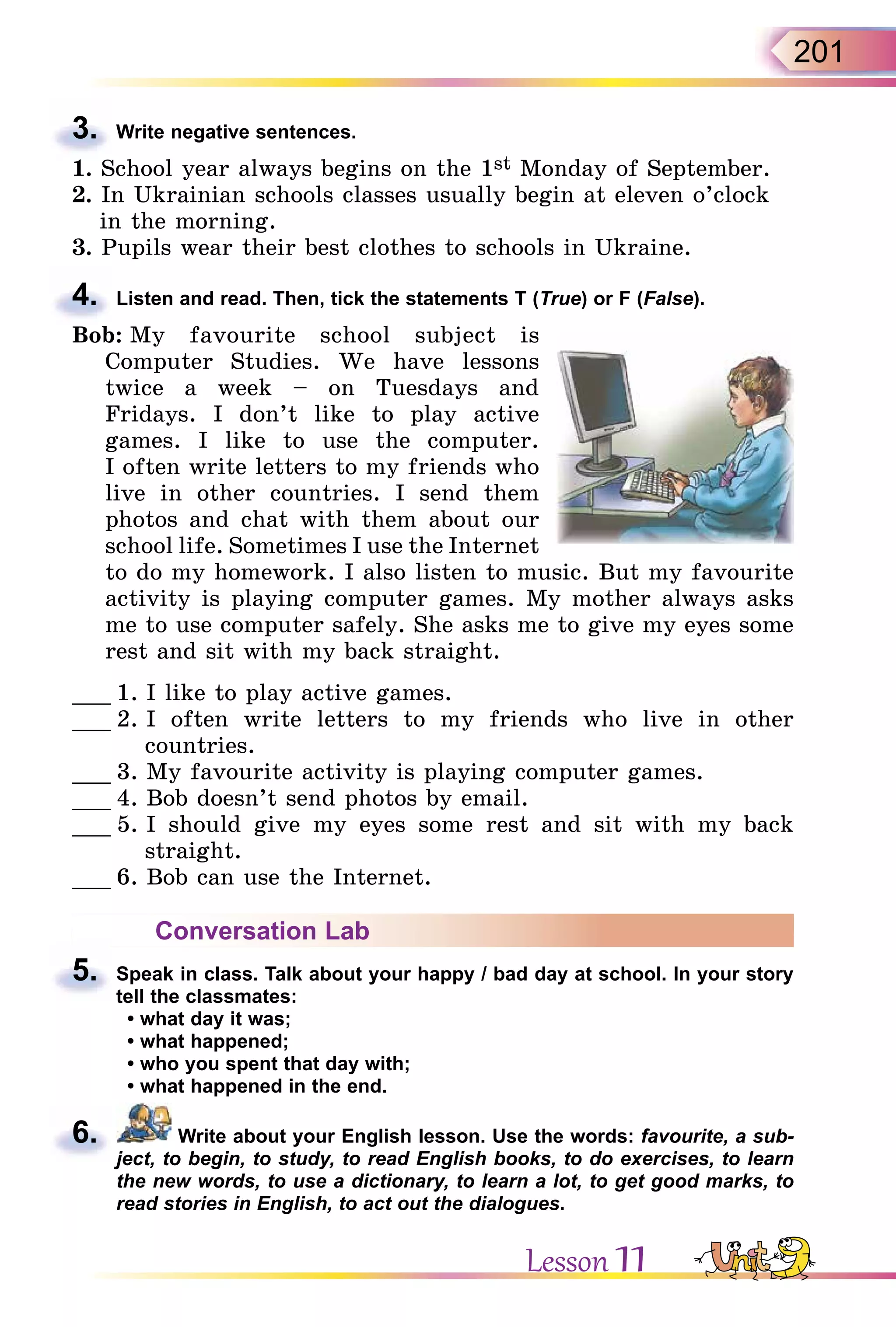 201
3. Write negative sentences.
1. School year always begins on the 1st Monday of September.
2. In Ukrainian schools classes usually begin at eleven o’clock
in the morning.
3. Pupils wear their best clothes to schools in Ukraine.
4. Listen and read. Then, tick the statements T (True) or F (False).
Bob: My favourite school subject is
Computer Studies. We have lessons
twice a week – on Tuesdays and
Fridays. I don’t like to play active
games. I like to use the computer.
I often write letters to my friends who
live in other countries. I send them
photos and chat with them about our
school life. Sometimes I use the Internet
to do my homework. I also listen to music. But my favourite
activity is playing computer games. My mother always asks
me to use computer safely. She asks me to give my eyes some
rest and sit with my back straight.
___ 1. I like to play active games.
___ 2. I often write letters to my friends who live in other
countries.
___ 3. My favourite activity is playing computer games.
___ 4. Bob doesn’t send photos by email.
___ 5. I should give my eyes some rest and sit with my back
straight.
___ 6. Bob can use the Internet.
Conversation Lab
5. Speak in class. Talk about your happy / bad day at school. In your story
tell the classmates:
• what day it was;
• what happened;
• who you spent that day with;
• what happened in the end.
6. Write about your English lesson. Use the words: favourite, a sub-
ject, to begin, to study, to read English books, to do exercises, to learn
the new words, to use a dictionary, to learn a lot, to get good marks, to
read stories in English, to act out the dialogues.
3.
4.
5.
6.
Lesson 11
 
