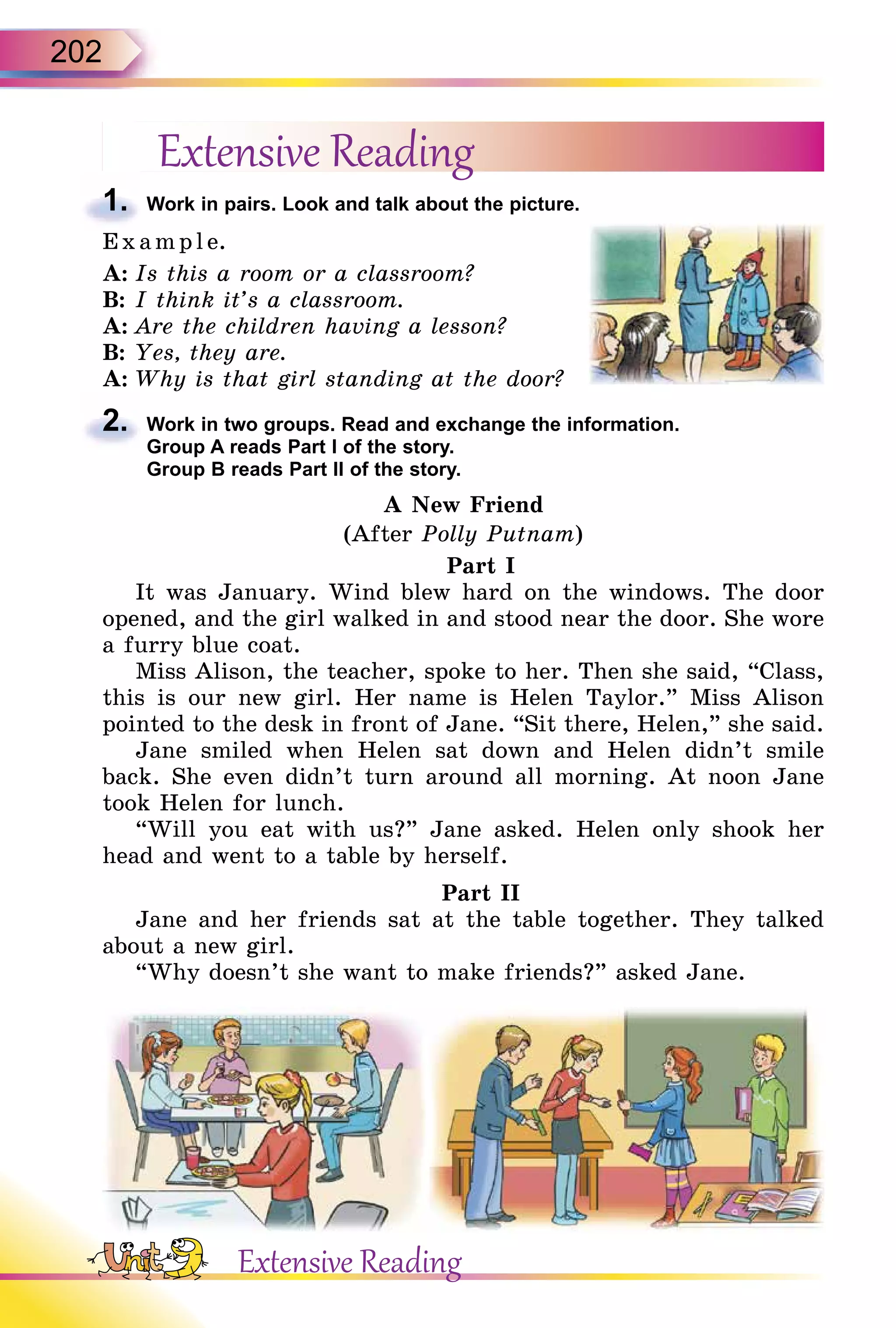 202
Extensive Reading
1. Work in pairs. Look and talk about the picture.
E x ampl e.
A: Is this a room or a classroom?
B: I think it’s a classroom.
A: Are the children having a lesson?
B: Yes, they are.
A: Why is that girl standing at the door?
2. Work in two groups. Read and exchange the information.
Group A reads Part I of the story.
Group B reads Part II of the story.
A New Friend
(After Polly Putnam)
Part I
It was January. Wind blew hard on the windows. The door
opened, and the girl walked in and stood near the door. She wore
a furry blue coat.
Miss Alison, the teacher, spoke to her. Then she said, “Class,
this is our new girl. Her name is Helen Taylor.” Miss Alison
pointed to the desk in front of Jane. “Sit there, Helen,” she said.
Jane smiled when Helen sat down and Helen didn’t smile
back. She even didn’t turn around all morning. At noon Jane
took Helen for lunch.
“Will you eat with us?” Jane asked. Helen only shook her
head and went to a table by herself.
Part II
Jane and her friends sat at the table together. They talked
about a new girl.
“Why doesn’t she want to make friends?” asked Jane.
1.
2.
Extensive Reading
 