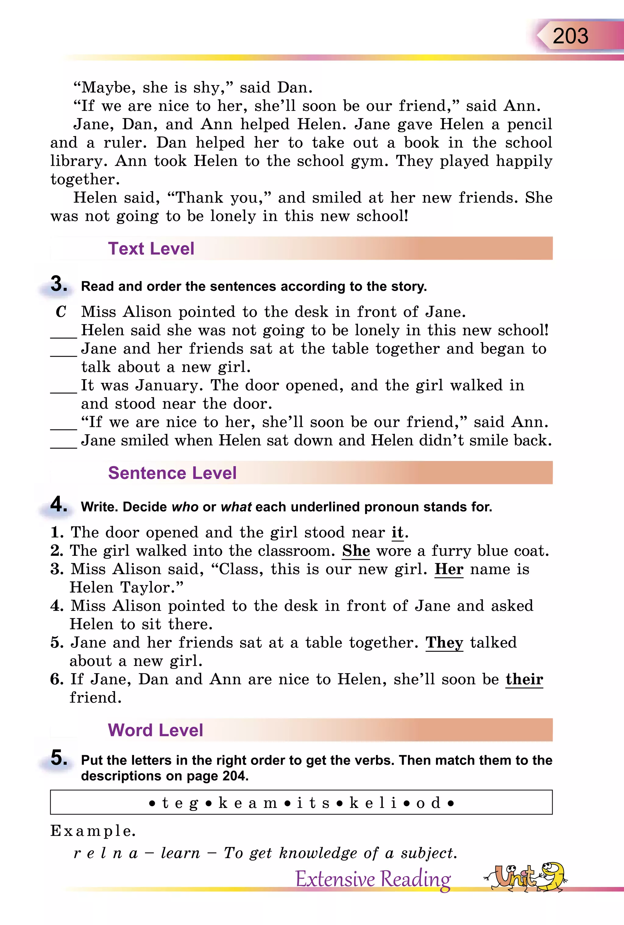 203
“Maybe, she is shy,” said Dan.
“If we are nice to her, she’ll soon be our friend,” said Ann.
Jane, Dan, and Ann helped Helen. Jane gave Helen a pencil
and a ruler. Dan helped her to take out a book in the school
library. Ann took Helen to the school gym. They played happily
together.
Helen said, “Thank you,” and smiled at her new friends. She
was not going to be lonely in this new school!
Text Level
3. Read and order the sentences according to the story.
C Miss Alison pointed to the desk in front of Jane.
___ Helen said she was not going to be lonely in this new school!
___ Jane and her friends sat at the table together and began to
talk about a new girl.
___ It was January. The door opened, and the girl walked in
and stood near the door.
___ “If we are nice to her, she’ll soon be our friend,” said Ann.
___ Jane smiled when Helen sat down and Helen didn’t smile back.
Sentence Level
4. Write. Decide who or what each underlined pronoun stands for.
1. The door opened and the girl stood near it.
2. The girl walked into the classroom. She wore a furry blue coat.
3. Miss Alison said, “Class, this is our new girl. Her name is
Helen Taylor.”
4. Miss Alison pointed to the desk in front of Jane and asked
Helen to sit there.
5. Jane and her friends sat at a table together. They talked
about a new girl.
6. If Jane, Dan and Ann are nice to Helen, she’ll soon be their
friend.
Word Level
5. Put the letters in the right order to get the verbs. Then match them to the
descriptions on page 204.
• t e g • k e a m • i t s • k e l i • o d •
E x ampl e.
r e l n a – learn – To get knowledge of a subject.
3.
4.
5.
Extensive Reading
 