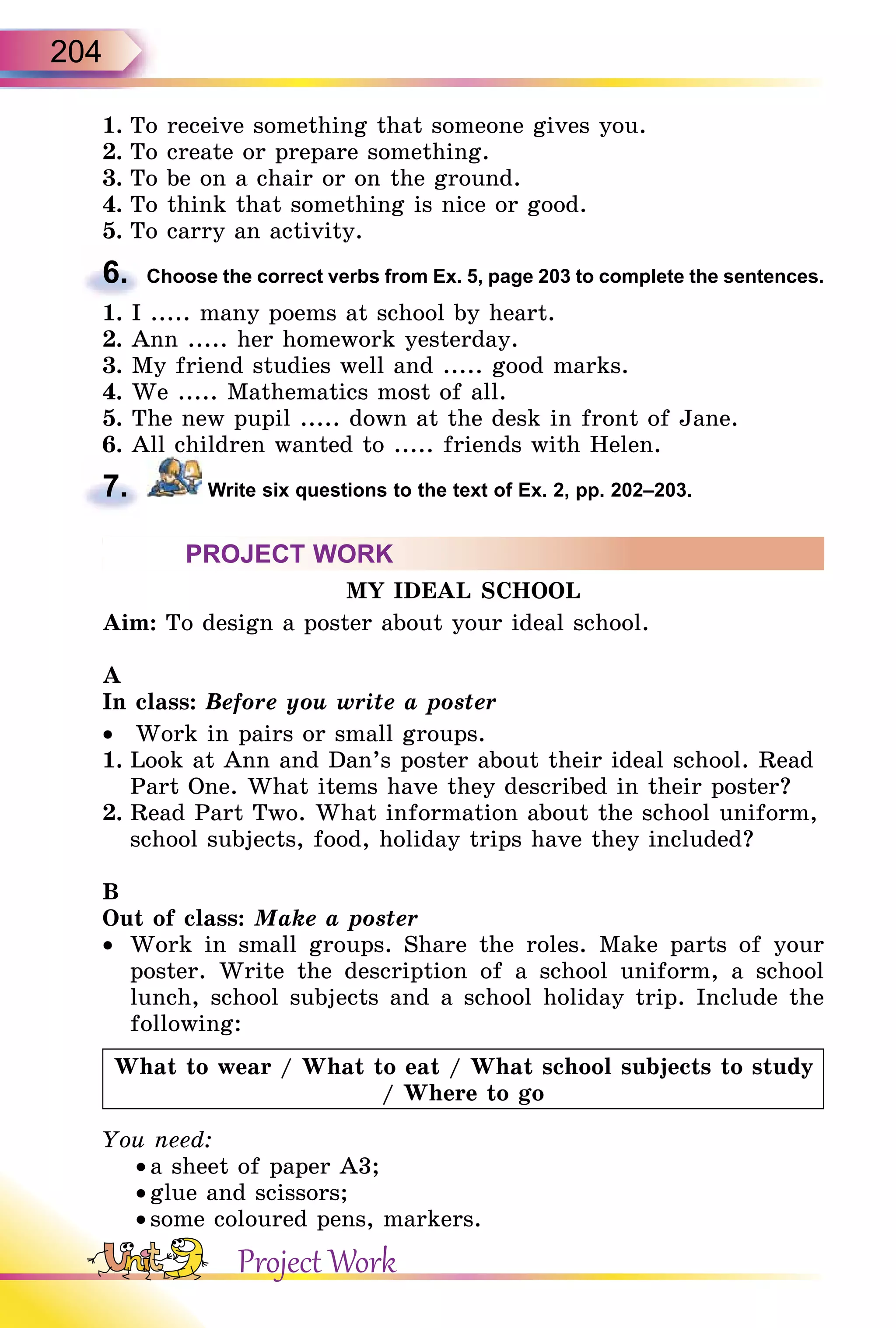 204
1. To receive something that someone gives you.
2. To create or prepare something.
3. To be on a chair or on the ground.
4. To think that something is nice or good.
5. To carry an activity.
6. Choose the correct verbs from Ex. 5, page 203 to complete the sentences.
1. I ..... many poems at school by heart.
2. Ann ..... her homework yesterday.
3. My friend studies well and ..... good marks.
4. We ..... Mathematics most of all.
5. The new pupil ..... down at the desk in front of Jane.
6. All children wanted to ..... friends with Helen.
7. Write six questions to the text of Ex. 2, pp. 202–203.
PROJECT WORK
MY IDEAL SCHOOL
Aim: To design a poster about your ideal school.
A
In class: Before you write a poster
•  Work in pairs or small groups.
1. Look at Ann and Dan’s poster about their ideal school. Read
Part One. What items have they described in their poster?
2. Read Part Two. What information about the school uniform,
school subjects, food, holiday trips have they included?
B
Out of class: Make a poster
•  Work in small groups. Share the roles. Make parts of your
poster. Write the description of a school uniform, a school
lunch, school subjects and a school holiday trip. Include the
following:
What to wear / What to eat / What school subjects to study
/ Where to go
You need:
• a sheet of paper A3;
• glue and scissors;
• some coloured pens, markers.
6.
7.
Project Work
 