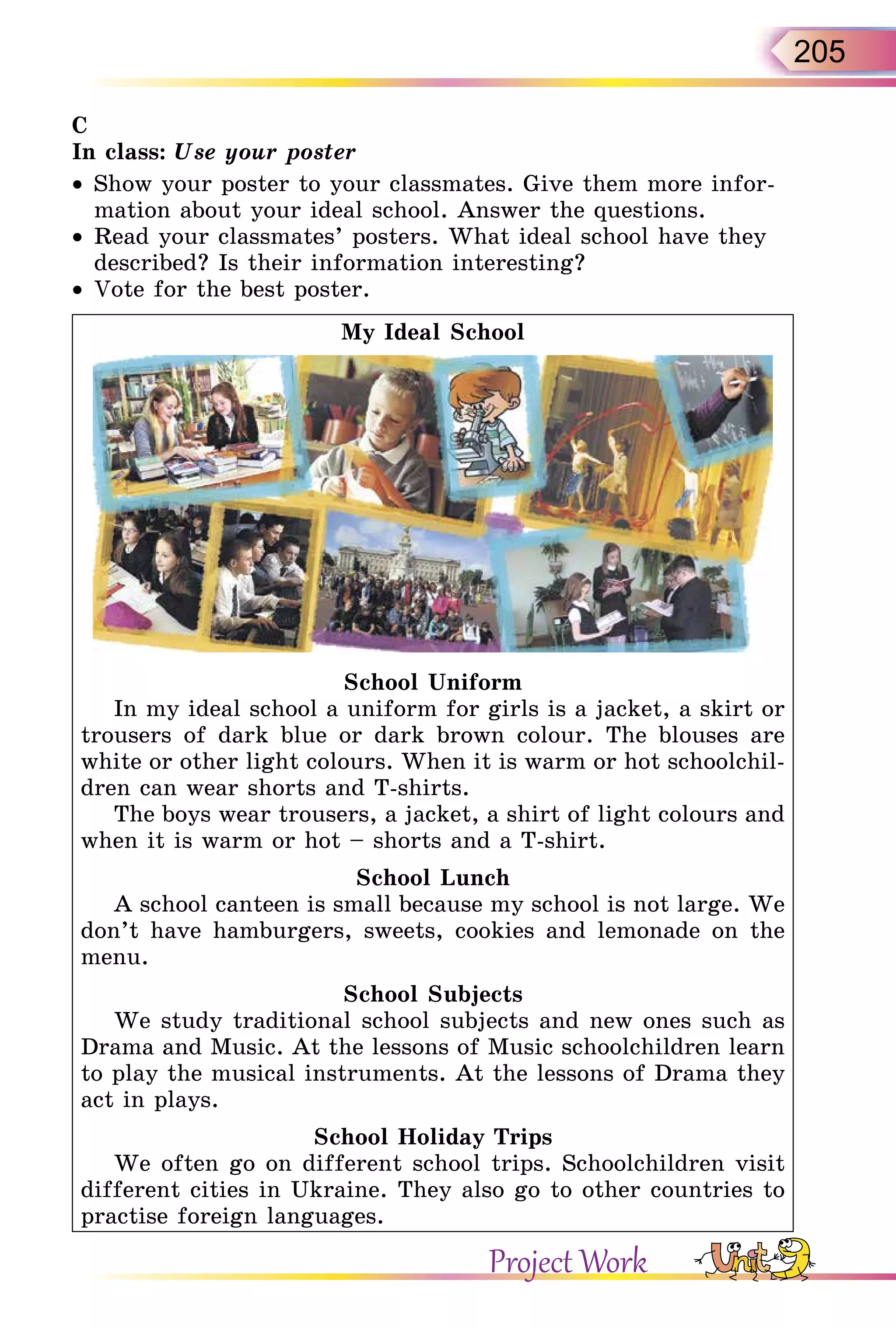 205
C
In class: Use your poster
•  Show your poster to your classmates. Give them more infor-
mation about your ideal school. Answer the questions.
•  Read your classmates’ posters. What ideal school have they
described? Is their information interesting?
•  Vote for the best poster.
My Ideal School
School Uniform
In my ideal school a uniform for girls is a jacket, a skirt or
trousers of dark blue or dark brown colour. The blouses are
white or other light colours. When it is warm or hot schoolchil-
dren can wear shorts and T-shirts.
The boys wear trousers, a jacket, a shirt of light colours and
when it is warm or hot – shorts and a T-shirt.
School Lunch
A school canteen is small because my school is not large. We
don’t have hamburgers, sweets, cookies and lemonade on the
menu.
School Subjects
We study traditional school subjects and new ones such as
Drama and Music. At the lessons of Music schoolchildren learn
to play the musical instruments. At the lessons of Drama they
act in plays.
School Holiday Trips
We often go on different school trips. Schoolchildren visit
different cities in Ukraine. They also go to other countries to
practise foreign languages.
Project Work
 