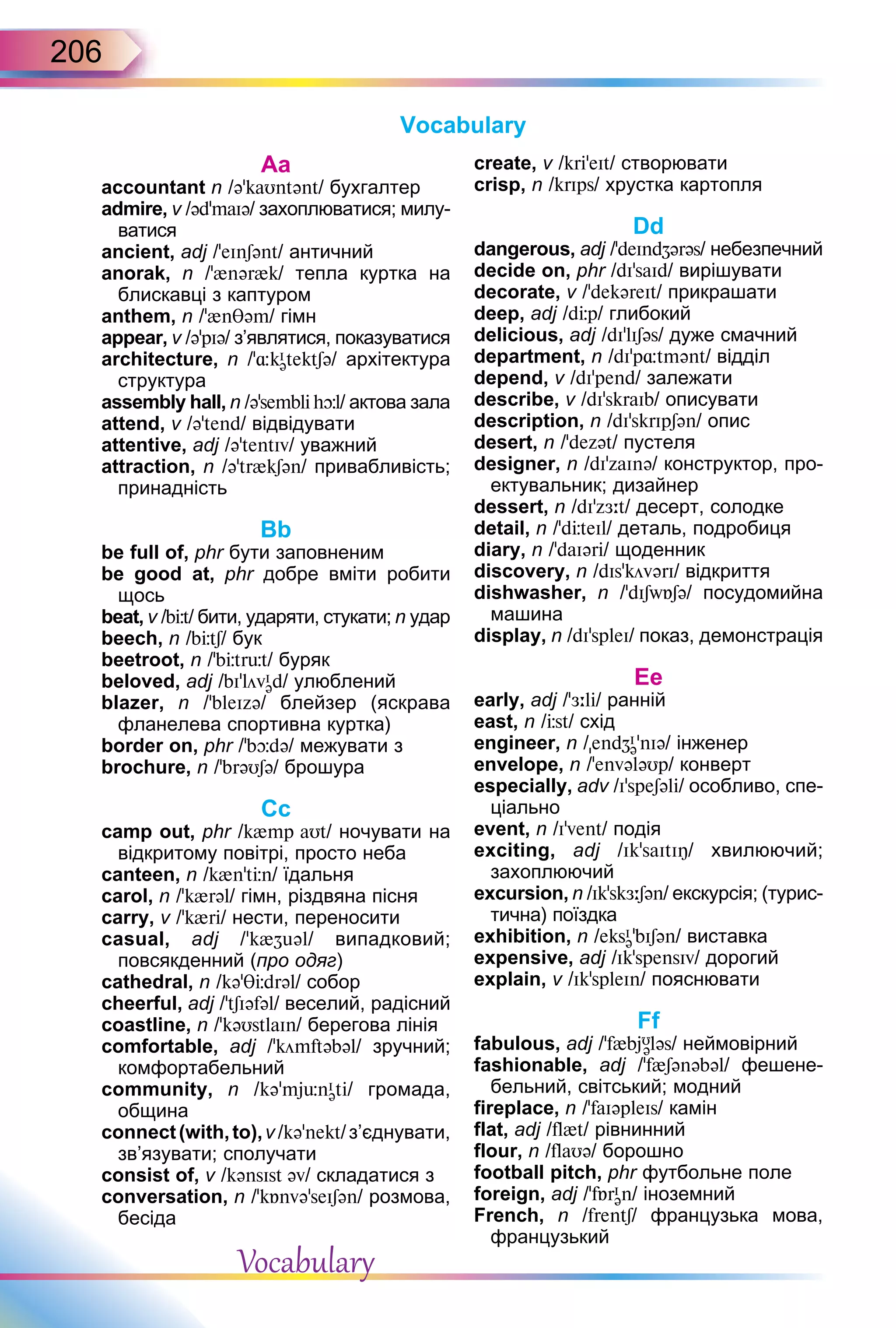 206
Аa
accountant n /əkaUntənt/ бухгалтер
admire, v /əd’maIə/ захоплюватися; милу-
ватися
ancient, adj /’eInSənt/ античний
anorak, n /’{nər{k/ тепла куртка на
блискавці з каптуром
anthem, n /’{n əm/ гімн
appear, v /ə’pIə/ з’являтися, показуватися
architecture, n /’ kI
ətektSə/ архітектура
структура
assembly hall, n /ə’sembl h l/ актова зала
attend, v /ə’tend/ відвідувати
attentive, adj /əʼtentIv/ уважний
attraction, n /ə’tr{kSən/ привабливість;
принадність
Bb
be full of, phr бути заповненим
be good at, phr добре вміти робити
щось
beat, v /b t/ бити, ударяти, стукати; n удар
beech, n /b tS/ бук
beetroot, n /’b tr t/ буряк
beloved, adj /bI’lövI
əd/ улюблений
blazer, n /’bleIzə/ блейзер (яскрава
фланелева спортивна куртка)
border on, phr /’b də/ межувати з
brochure, n /’brəUSə/ брошура
Cс
camp out, phr /k{mp aUt/ ночувати на
відкритому повітрі, просто неба
canteen, n /k{n’t n/ їдальня
carol, n /’k{rəl/ гімн, різдвяна пісня
carry, v /’k{r / нести, переносити
casual, adj /’k{ əl/ випадковий;
повсякденний (про одяг)
cathedral, n /kə’T drəl/ собор
cheerful, adj /ʼtSIəfəl/ веселий, радісний
coastline, n /’kəUstlaIn/ берегова лінія
comfortable, adj /’kömftəbəl/ зручний;
комфортабельний
community, n /kə’mj nI
ət / громада,
община
connect(with,to),v/kə’nekt/з’єднувати,
зв’язувати; сполучати
consist of, v /kənsIst əv/ складатися з
conversation, n /’k nvə’seISən/ розмова,
бесіда
create, v /kr ’eIt/ створювати
crisp, n /krIps/ хрустка картопля
Dd
dangerous, adj /’deInd ərəs/ небезпечний
decide on, phr /dIsaId/ вирішувати
decorate, v /’dekəreIt/ прикрашати
deep, adj /d p/ глибокий
delicious, adj /dI’lISəs/ дуже смачний
department, n /dI’p tmənt/ відділ
depend, v /dI’pend/ залежати
describe, v /dI’skraIb/ описувати
description, n /dI’skrIpSən/ опис
desert, n /’dezət/ пустеля
designer, n /dI’zaInə/ конструктор, про-
ектувальник; дизайнер
dessert, n /dI’z t/ десерт, солодке
detail, n /’d teIl/ деталь, подробиця
diary, n /’daIər / щоденник
discovery, n /dIsʼkövərI/ відкриття
dishwasher, n /’dISw Sə/ посудомийна
машина
display, n /dI’spleI/ показ, демонстрація
Eе
early, adj /ʼ l / ранній
east, n / st/ схід
engineer, n /end I
ə’nIə/ інженер
envelope, n /’envələUp/ конверт
especially, adv /IspeSəl / особливо, спе-
ціально
event, n /Ivent/ подія
exciting, adj /Ik saItIÎ/ хвилюючий;
захоплюючий
excursion, n /Iksk Sən/ екскурсія; (турис-
тична) поїздка
exhibition, n /eksI
ə bISən/ виставка
expensive, adj /Ik’spensIv/ дорогий
explain, v /IkʼspleIn/ пояснювати
Ff
fabulous, adj /f{bjU
ələs/ неймовірний
fashionable, adj /’f{Sənəbəl/ фешене-
бельний, світський; модний
fireplace, n /’faIəpleIs/ камін
flat, adj /fl{t/ рівнинний
flour, n /flaUə/ борошно
football pitch, phr футбольне поле
foreign, adj /’f rI
ən/ іноземний
French, n /frentS/ французька мова,
французький
Vocabulary
Vocabulary
 