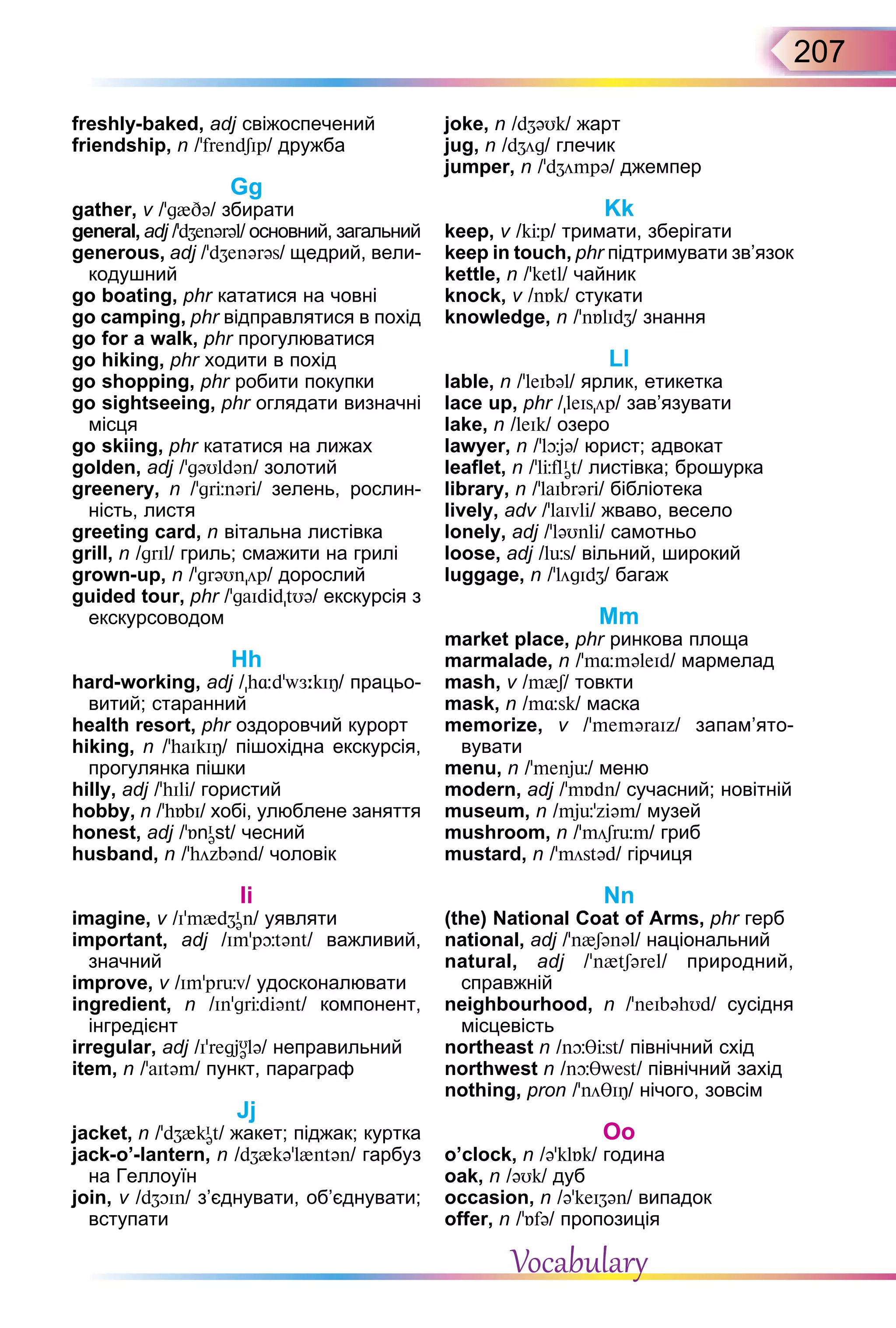207
freshly-baked, adj свіжоспечений
friendship, n /’frendSIp/ дружба
Gg
gather, v /g{ ə/ збирати
general, adj /’d enərəl/ основний, загальний
generous, adj /’d enərəs/ щедрий, вели-
кодушний
go boating, phr кататися на човні
go camping, phr відправлятися в похід
go for a walk, phr прогулюватися
go hiking, phr ходити в похід
go shopping, phr робити покупки
go sightseeing, phr оглядати визначні
місця
go skiing, phr кататися на лижах
golden, adj /’gəUldən/ золотий
greenery, n /gr nər / зелень, рослин-
ність, листя
greeting card, n вітальна листівка
grill, n /grIl/ гриль; смажити на грилі
grown-up, n /grəUnöp/ дорослий
guided tour, phr /’gaId dtUə/ екскурсія з
екскурсоводом
Hh
hard-working, adj /h dw kIÎ/ працьо-
витий; старанний
health resort, phr оздоровчий курорт
hiking, n /haIkIÎ/ пішохідна екскурсія,
прогулянка пішки
hilly, adj /’hIl / гористий
hobby, n /h bI/ хобі, улюблене заняття
honest, adj /ʼ nI
əst/ чесний
husband, n /ʼhözbənd/ чоловік
Ii
imagine, v /Im{d I
ən/ уявляти
important, adj /Imʼp tənt/ важливий,
значний
improve, v /Impr v/ удосконалювати
ingredient, n /Ingr d ənt/ компонент,
інгредієнт
irregular, adj /IʼregjU
ələ/ неправильний
item, n /’aItəm/ пункт, параграф
Jj
jacket, n /’d {kI
ət/ жакет; піджак; куртка
jack-o’-lantern, n /d {kə’l{ntən/ гарбуз
на Геллоуїн
join, v /d In/ з’єднувати, об’єднувати;
вступати
joke, n /d əUk/ жарт
jug, n /d ög/ глечик
jumper, n /’d ömpə/ джемпер
Kk
keep, v /k p/ тримати, зберігати
keep in touch, phr підтримувати зв’язок
kettle, n /ketl/ чайник
knock, v /n k/ стукати
knowledge, n /’n lId / знання
Ll
lable, n /’leIbəl/ ярлик, етикетка
lace up, phr /leIsöp/ зав’язувати
lake, n /leIk/ озеро
lawyer, n /ʼl jə/ юрист; адвокат
leaflet, n /ʼl flI
ət/ листівка; брошурка
library, n /’laIbrər / бібліотека
lively, adv /ʼlaIvl / жваво, весело
lonely, аdj /’ləUnl / самотньо
loose, adj /l s/ вільний, широкий
luggage, n /’lögId / багаж
Mm
market place, phr ринкова площа
marmalade, n /m məleId/ мармелад
mash, v /m{S/ товкти
mask, n /m sk/ маска
memorize, v /ʼmeməraIz/ запам’ято­
вувати
menu, n /’menj / меню
modern, adj /m dn/ сучасний; новітній
museum, n /mj z əm/ музей
mushroom, n /’möSr m/ гриб
mustard, n /möstəd/ гірчиця
Nn
(the) National Coat of Arms, phr герб
national, adj /’n{Sənəl/ національний
natural, adj / n{tSərel/ природний,
справжній
neighbourhood, n /neIbəhUd/ cусідня
місцевість
northeast n /n st/ північний схід
northwest n /n west/ північний захід
nothing, pron /’nö IÎ/ нічого, зовсім
Oo
o’clock, n /ə’kl k/ година
oak, n /əUk/ дуб
occasion, n /ə’keI ən/ випадок
offer, n /’ fə/ пропозиція
Vocabulary
 