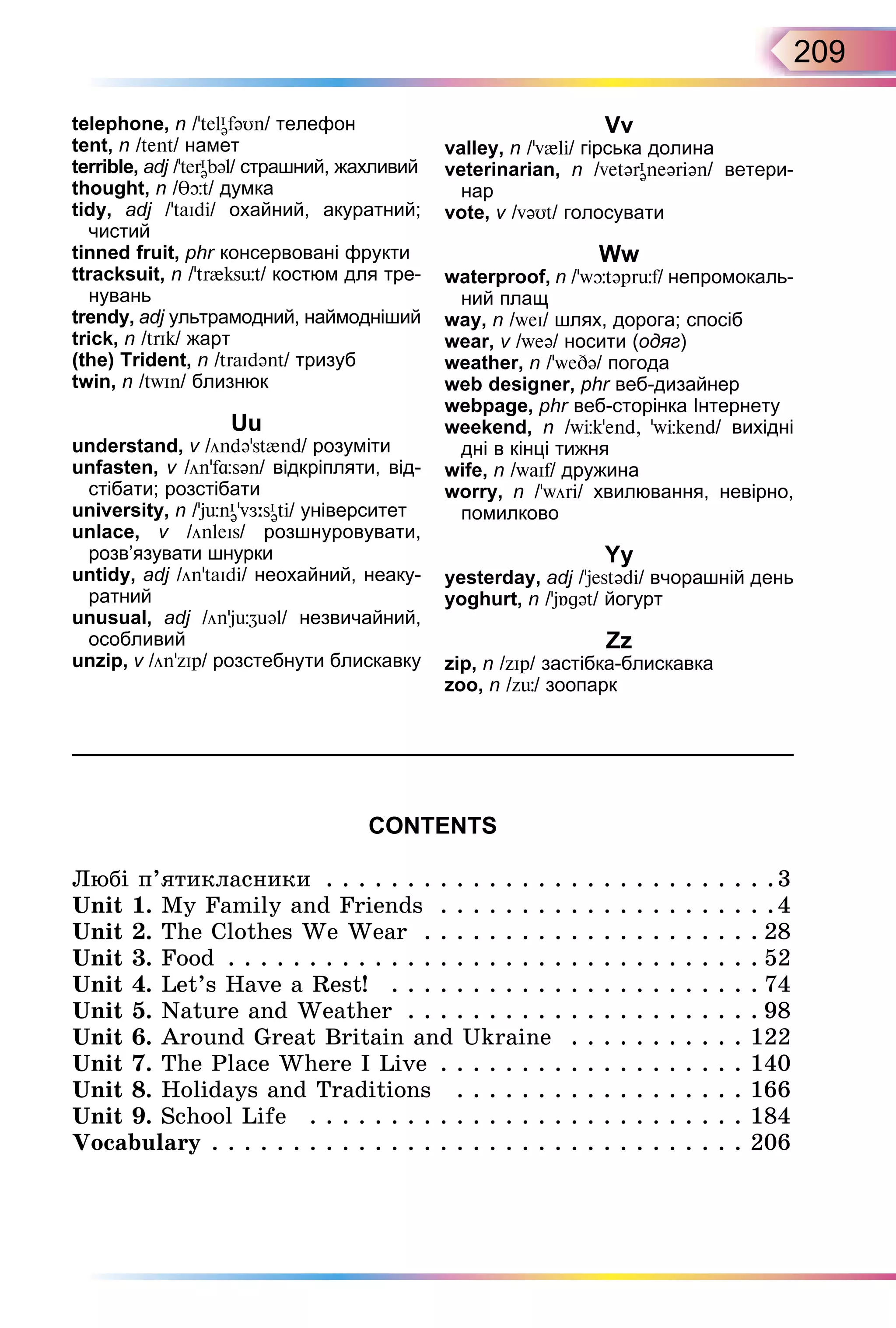 209
CONTENTS
Любі п’ятикласники . . . . . . . . . . . . . . . . . . . . . . . . . . . .3
Unit 1. My Family and Friends . . . . . . . . . . . . . . . . . . . . .4
Unit 2. The Clothes We Wear . . . . . . . . . . . . . . . . . . . . . 28
Unit 3. Food . . . . . . . . . . . . . . . . . . . . . . . . . . . . . . . . . 52
Unit 4. Let’s Have a Rest! . . . . . . . . . . . . . . . . . . . . . . . 74
Unit 5. Nature and Weather . . . . . . . . . . . . . . . . . . . . . . 98
Unit 6. Around Great Britain and Ukraine . . . . . . . . . . . 122
Unit 7. The Place Where I Live . . . . . . . . . . . . . . . . . . . 140
Unit 8. Holidays and Traditions . . . . . . . . . . . . . . . . . . 166
Unit 9. School Life . . . . . . . . . . . . . . . . . . . . . . . . . . . 184
Vocabulary . . . . . . . . . . . . . . . . . . . . . . . . . . . . . . . . . 206
telephone, n /’telI
əfəUn/ телефон
tent, n /tent/ намет
terrible, adj /’terI
əbəl/ страшний, жахливий
thought, n / t/ думка
tidy, adj /’taId / охайний, акуратний;
чистий
tinned fruit, phr консервовані фрукти
ttracksuit, n /’tr{ks t/ костюм для тре-
нувань
trendy, adj ультрамодний, наймодніший
trick, n /trIk/ жарт
(the) Trident, n /traIdənt/ тризуб
twin, n /twIn/ близнюк
Uu
understand, v /öndə’st{nd/ розуміти
unfasten, v /ön’f sən/ відкріпляти, від-
стібати; розстібати
university, n /’j nI
ə v sI
ət / університет
unlace, v /önleIs/ розшнуровувати,
розв’язувати шнурки
untidy, adj /ön’taId / неохайний, неаку-
ратний
unusual, adj /önj əl/ незвичайний,
особливий
unzip, v /ön’zIp/ розстебнути блискавку
Vv
valley, n /’v{l / гірська долина
veterinarian, n /vetərI
əneər ən/ ветери-
нар
vote, v /vəUt/ голосувати
Ww
waterproof, n /’w təpr f/ непромокаль-
ний плащ
way, n /weI/ шлях, дорога; спосіб
wear, v /weə/ носити (одяг)
weather, n /’we ə/ погода
web designer, phr веб­дизайнер
webpage, phr веб­сторінка Інтернету
weekend, n /w k’end ’w kend/ вихідні
дні в кінці тижня
wife, n /waIf/ дружина
worry, n /wör / хвилювання, невірно,
помилково
Yy
yesterday, adj /’jestəd / вчорашній день
yoghurt, n /j gət/ йогурт
Zz
zip, n /zIp/ застібка­блискавка
zoo, n /z / зоопарк
 