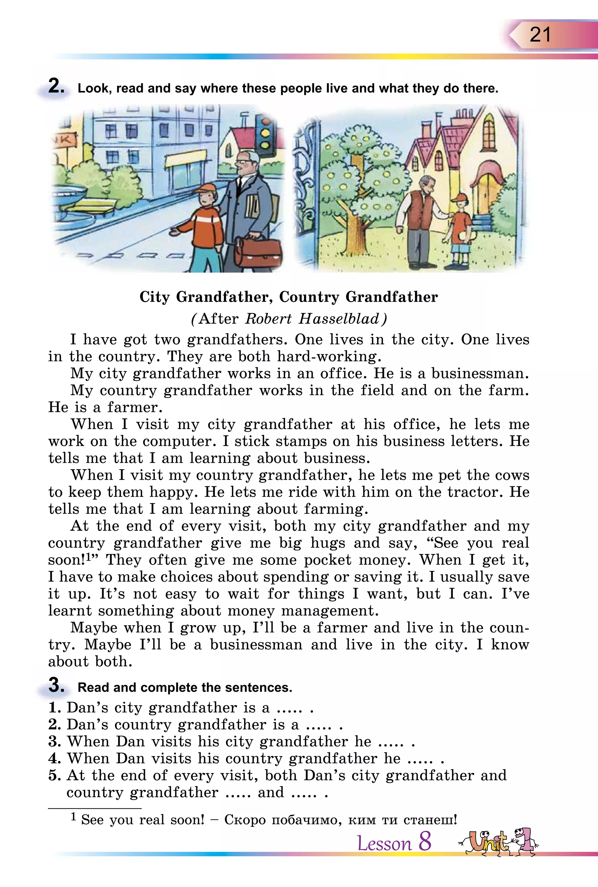 21
2. Look, read and say where these people live and what they do there.
City Grandfather, Country Grandfather
(After Robert Hasselblad)
I have got two grandfathers. One lives in the city. One lives
in the country. They are both hard-working.
My city grandfather works in an office. He is a businessman.
My country grandfather works in the field and on the farm.
He is a farmer.
When I visit my city grandfather at his office, he lets me
work on the computer. I stick stamps on his business letters. He
tells me that I am learning about business.
When I visit my country grandfather, he lets me pet the cows
to keep them happy. He lets me ride with him on the tractor. He
tells me that I am learning about farming.
At the end of every visit, both my city grandfather and my
country grandfather give me big hugs and say, “See you real
soon!1” They often give me some pocket money. When I get it,
I have to make choices about spending or saving it. I usually save
it up. It’s not easy to wait for things I want, but I can. I’ve
learnt something about money management.
Maybe when I grow up, I’ll be a farmer and live in the coun-
try. Maybe I’ll be a businessman and live in the city. I know
about both.
3. Read and complete the sentences.
1. Dan’s city grandfather is a ..... .
2. Dan’s country grandfather is a ..... .
3. When Dan visits his city grandfather he ..... .
4. When Dan visits his country grandfather he ..... .
5. At the end of every visit, both Dan’s city grandfather and
country grandfather ..... and ..... .
1 See you real soon! – Cкоро побачимо, ким ти станеш!
2.
about both.
3.
1. Dan’s city grandfather is a ..... .
Lesson 8
 