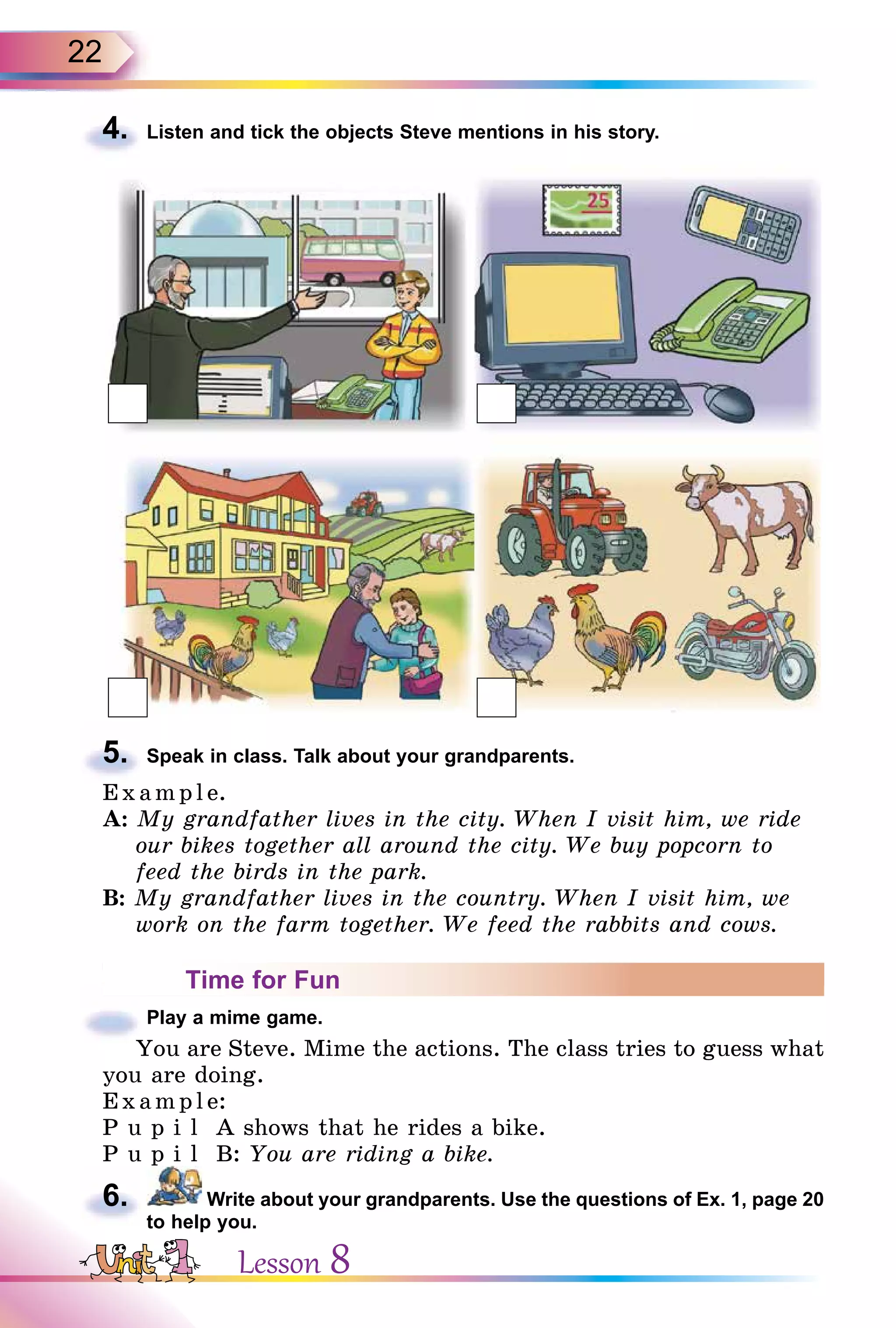 22
4. Listen and tick the objects Steve mentions in his story.
5. Speak in class. Talk about your grandparents.
E x ampl e.
A: My grandfather lives in the city. When I visit him, we ride
our bikes together all around the city. We buy popcorn to
feed the birds in the park.
B: My grandfather lives in the country. When I visit him, we
work on the farm together. We feed the rabbits and cows.
Time for Fun
Play a mime game.
You are Steve. Mime the actions. The class tries to guess what
you are doing.
Exa mpl e:
P u p i l A shows that he rides a bike.
P u p i l B: You are riding a bike.
6. Write about your grandparents. Use the questions of Ex. 1, page 20
to help you.
4.
5.
You are Steve. Mime the actions. The class tries to guess what
6.
Lesson 8
 