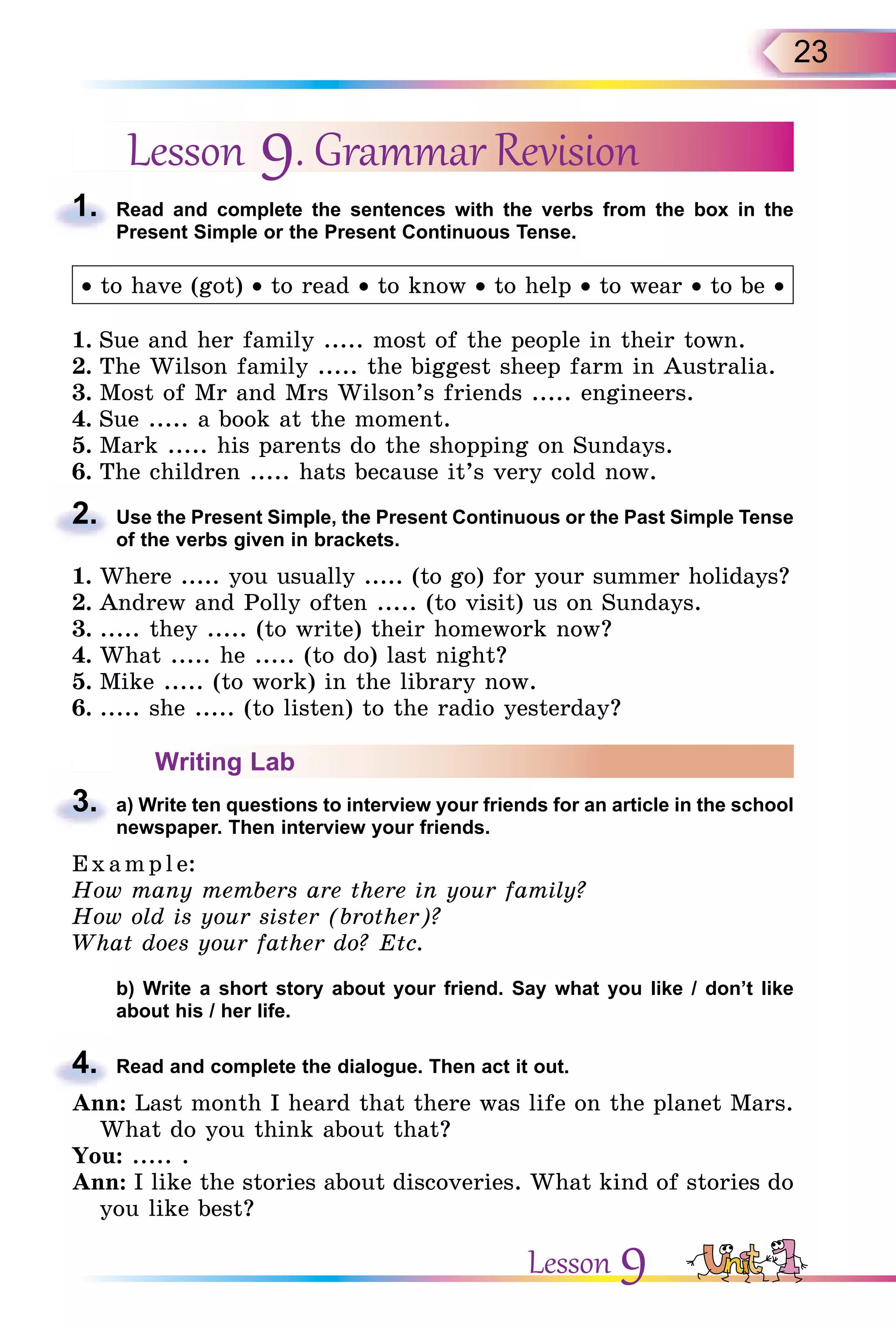 23
Lesson 9. Grammar Revision
1. Read and complete the sentences with the verbs from the box in the
Present Simple or the Present Continuous Tense.
• to have (got) • to read • to know • to help • to wear • to be •
1. Sue and her family ..... most of the people in their town.
2. The Wilson family ..... the biggest sheep farm in Australia.
3. Most of Mr and Mrs Wilson’s friends ..... engineers.
4. Sue ..... a book at the moment.
5. Mark ..... his parents do the shopping on Sundays.
6. The children ..... hats because it’s very cold now.
2. Use the Present Simple, the Present Continuous or the Past Simple Tense
of the verbs given in brackets.
1. Where ..... you usually ..... (to go) for your summer holidays?
2. Andrew and Polly often ..... (to visit) us on Sundays.
3. ..... they ..... (to write) their homework now?
4. What ..... he ..... (to do) last night?
5. Mike ..... (to work) in the library now.
6. ..... she ..... (to listen) to the radio yesterday?
Writing Lab
3. a) Write ten questions to interview your friends for an article in the school
newspaper. Then interview your friends.
E x ampl e:
How many members are there in your family?
How old is your sister (brother)?
What does your father do? Etc.
b) Write a short story about your friend. Say what you like / don’t like
about his / her life.
4. Read and complete the dialogue. Then act it out.
Ann: Last month I heard that there was life on the planet Mars.
What do you think about that?
You: ..... .
Ann: I like the stories about discoveries. What kind of stories do
you like best?
1.
2.
3.
4.
Lesson 9
 