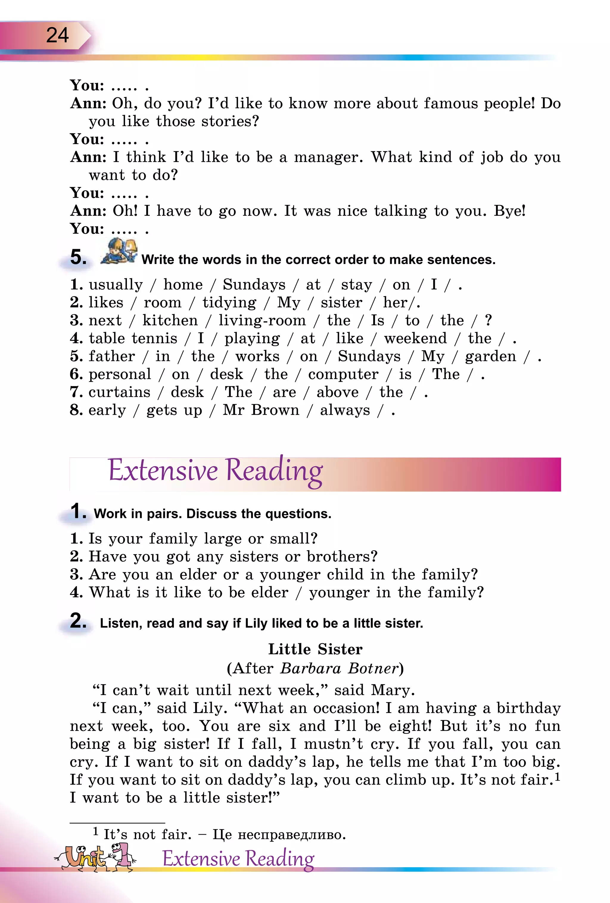 24
You: ..... .
Ann: Oh, do you? I’d like to know more about famous people! Do
you like those stories?
You: ..... .
Ann: I think I’d like to be a manager. What kind of job do you
want to do?
You: ..... .
Ann: Oh! I have to go now. It was nice talking to you. Bye!
You: ..... .
5. Write the words in the correct order to make sentences.
1. usually / home / Sundays / at / stay / on / I / .
2. likes / room / tidying / My / sister / her/.
3. next / kitchen / living-room / the / Is / to / the / ?
4. table tennis / I / playing / at / like / weekend / the / .
5. father / in / the / works / on / Sundays / My / garden / .
6. personal / on / desk / the / computer / is / The / .
7. curtains / desk / The / are / above / the / .
8. early / gets up / Mr Brown / always / .
Extensive Reading
1. Work in pairs. Discuss the questions.
1. Is your family large or small?
2. Have you got any sisters or brothers?
3. Are you an elder or a younger child in the family?
4. What is it like to be elder / younger in the family?
2. Listen, read and say if Lily liked to be a little sister.
Little Sister
(After Barbara Botner)
“I can’t wait until next week,” said Mary.
“I can,” said Lily. “What an occasion! I am having a birthday
next week, too. You are six and I’ll be eight! But it’s no fun
being a big sister! If I fall, I mustn’t cry. If you fall, you can
cry. If I want to sit on daddy’s lap, he tells me that I’m too big.
If you want to sit on daddy’s lap, you can climb up. It’s not fair.1
I want to be a little sister!”
1 It’s not fair. – Öе несправедливо.
5.
1. Work in pairs. Discuss the questions.
2.
Extensive Reading
 