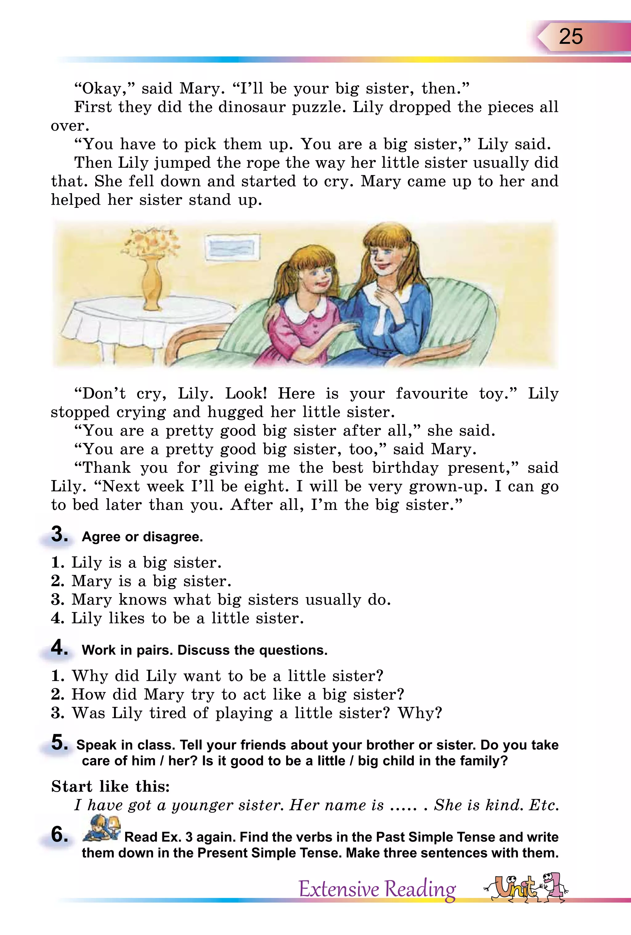 25
“Okay,” said Mary. “I’ll be your big sister, then.”
First they did the dinosaur puzzle. Lily dropped the pieces all
over.
“You have to pick them up. You are a big sister,” Lily said.
Then Lily jumped the rope the way her little sister usually did
that. She fell down and started to cry. Mary came up to her and
helped her sister stand up.
“Don’t cry, Lily. Look! Here is your favourite toy.” Lily
stopped crying and hugged her little sister.
“You are a pretty good big sister after all,” she said.
“You are a pretty good big sister, too,” said Mary.
“Thank you for giving me the best birthday present,” said
Lily. “Next week I’ll be eight. I will be very grown-up. I can go
to bed later than you. After all, I’m the big sister.”
3. Agree or disagree.
1. Lily is a big sister.
2. Mary is a big sister.
3. Mary knows what big sisters usually do.
4. Lily likes to be a little sister.
4. Work in pairs. Discuss the questions.
1. Why did Lily want to be a little sister?
2. How did Mary try to act like a big sister?
3. Was Lily tired of playing a little sister? Why?
5. Speak in class. Tell your friends about your brother or sister. Do you take
care of him / her? Is it good to be a little / big child in the family?
Start like this:
I have got a younger sister. Her name is ..... . She is kind. Etc.
6. Read Ex. 3 again. Find the verbs in the Past Simple Tense and write
them down in the Present Simple Tense. Make three sentences with them.
3.
4.
5. Speak in class. Tell your friends about your brother or sister. Do you take
6.
Extensive Reading
 