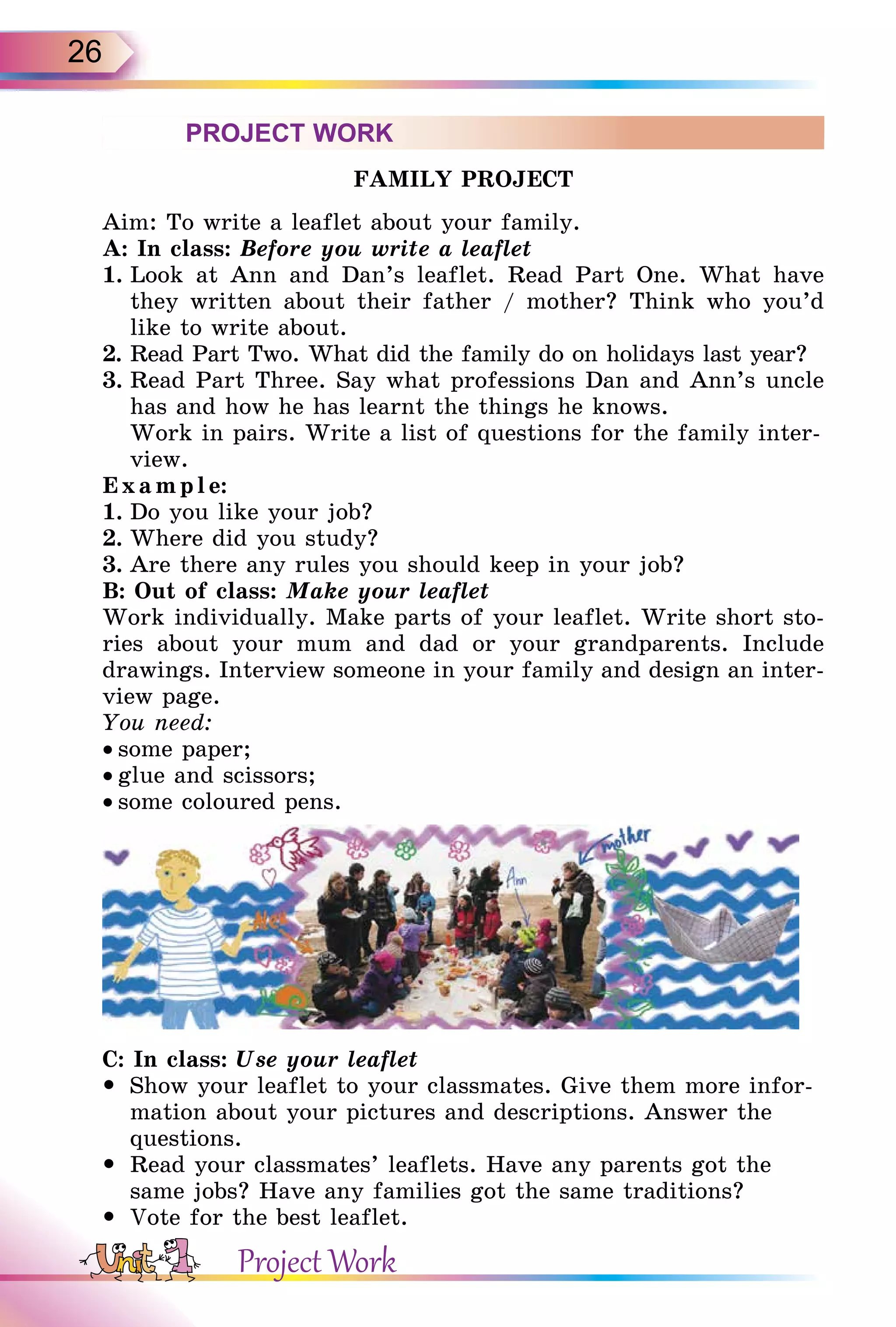 26
PROJECT WORK
FAMILY PROJECT
Aim: To write a leaflet about your family.
A: In class: Before you write a leaflet
1. Look at Ann and Dan’s leaflet. Read Part One. What have
they written about their father / mother? Think who you’d
like to write about.
2. Read Part Two. What did the family do on holidays last year?
3. Read Part Three. Say what professions Dan and Ann’s uncle
has and how he has learnt the things he knows.
Work in pairs. Write a list of questions for the family inter-
view.
E xam ple:
1. Do you like your job?
2. Where did you study?
3. Are there any rules you should keep in your job?
B: Out of class: Make your leaflet
Work individually. Make parts of your leaflet. Write short sto-
ries about your mum and dad or your grandparents. Include
drawings. Interview someone in your family and design an inter-
view page.
You need:
• some paper;
• glue and scissors;
• some coloured pens.
C: In class: Use your leaflet
 Show your leaflet to your classmates. Give them more infor-
mation about your pictures and descriptions. Answer the
questions.
 Read your classmates’ leaflets. Have any parents got the
same jobs? Have any families got the same traditions?
 Vote for the best leaflet.
Project Work
 