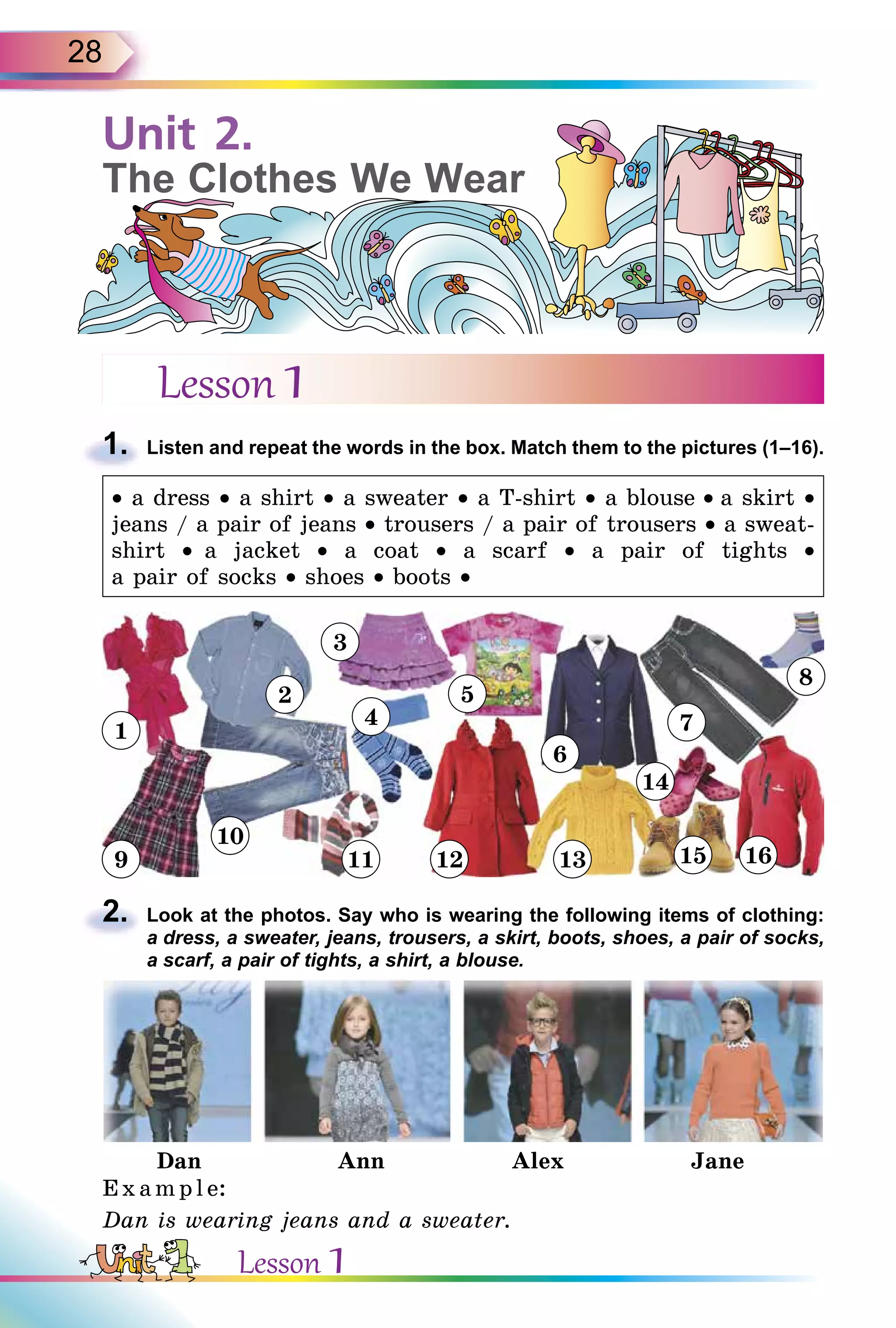 28
Lesson 1
1. Listen and repeat the words in the box. Match them to the pictures (1–16).
• a dress • a shirt • a sweater • a T-shirt • a blouse • a skirt •
jeans / a pair of jeans • trousers / a pair of trousers • a sweat-
shirt •  a jacket • a coat • a scarf • a pair of tights •
a pair of socks • shoes • boots •
2. Look at the photos. Say who is wearing the following items of clothing:
a dress, a sweater, jeans, trousers, a skirt, boots, shoes, a pair of socks,
a scarf, a pair of tights, a shirt, a blouse.
Dan Ann Alex Jane
Exampl e:
Dan is wearing jeans and a sweater.
1.
2.
Unit 2.
The Clothes We Wear
1
2
9
10
3
4
11 12
6
7
14
8
1613
5
15
Lesson 1
 
