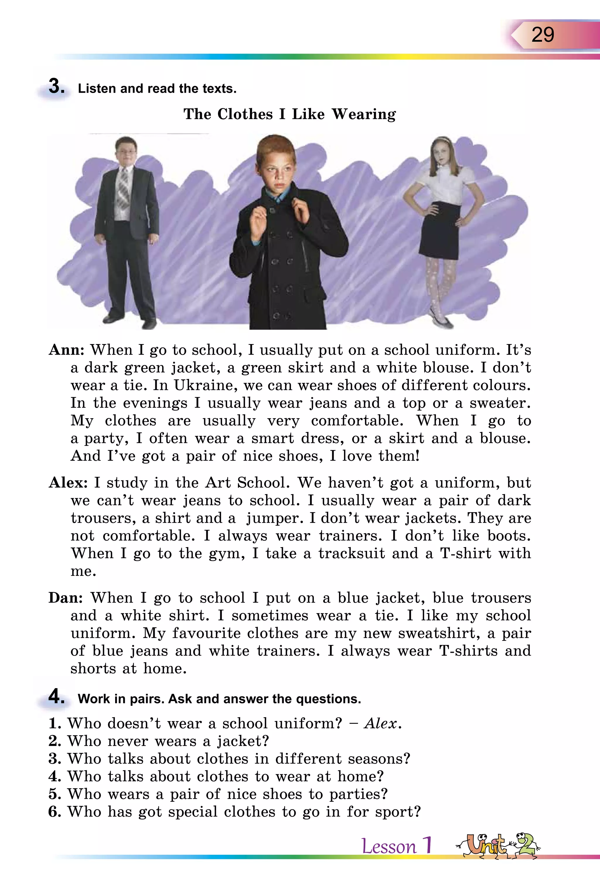 29
3. Listen and read the texts.
The Clothes I Like Wearing
Ann: When I go to school, I usually put on a school uniform. It’s
a dark green jacket, a green skirt and a white blouse. I don’t
wear a tie. In Ukraine, we can wear shoes of different colours.
In the evenings I usually wear jeans and a top or a sweater.
My clothes are usually very comfortable. When I go to
a party, I often wear a smart dress, or a skirt and a blouse.
And I’ve got a pair of nice shoes, I love them!
Alex: I study in the Art School. We haven’t got a uniform, but
we can’t wear jeans to school. I usually wear a pair of dark
trousers, a shirt and a jumper. I don’t wear jackets. They are
not comfortable. I always wear trainers. I don’t like boots.
When I go to the gym, I take a tracksuit and a T-shirt with
me.
Dan: When I go to school I put on a blue jacket, blue trousers
and a white shirt. I sometimes wear a tie. I like my school
uniform. My favourite clothes are my new sweatshirt, a pair
of blue jeans and white trainers. I always wear T-shirts and
shorts at home.
4. Work in pairs. Ask and answer the questions.
1. Who doesn’t wear a school uniform? – Alex.
2. Who never wears a jacket?
3. Who talks about clothes in different seasons?
4. Who talks about clothes to wear at home?
5. Who wears a pair of nice shoes to parties?
6. Who has got special clothes to go in for sport?
3.
4.
Lesson 1
 