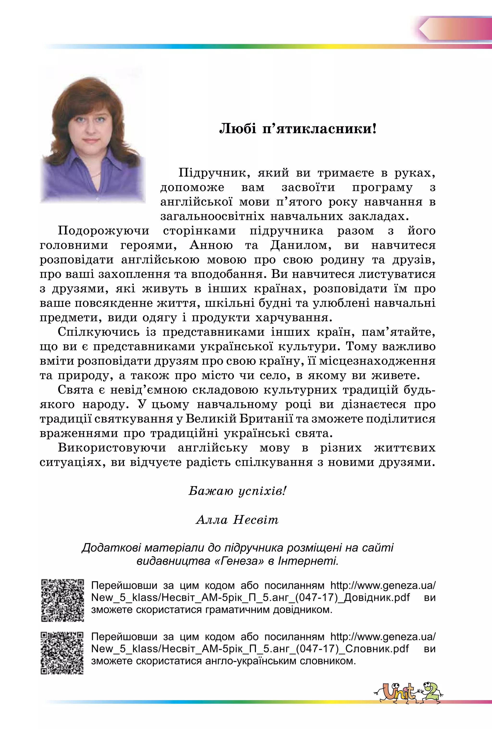 Любі п’ятикласники!
Підручник, який ви тримаєте в руках,
допоможе вам засвоїти програму з
англійської мови п’ятого року навчання в
загальноосвітніх навчальних закладах.
Подорожуючи сторінками підручника разом з його
головними героями, Анною та Данилом, ви навчитеся
розповідати англійською мовою про свою родину та друзів,
про ваші захоплення та вподобання. Ви навчитеся листуватися
з друзями, які живуть в інших країнах, розповідати їм про
ваше повсякденне життя, шкільні будні та улюблені навчальні
предмети, види одягу і продукти харчування.
Спілкуючись із представниками інших країн, пам’ятайте,
що ви є представниками української культури. Тому важливо
вміти розповідати друзям про свою країну, її місцезнаходження
та природу, а також про місто чи село, в якому ви живете.
Свята є невід’ємною складовою культурних традицій будь-
якого народу. У цьому навчальному році ви дізнаєтеся про
традиції святкування у Великій Британії та зможете поділитися
враженнями про традиційні українські свята.
Використовуючи англійську мову в різних життєвих
ситуаціях, ви відчуєте радість спілкування з новими друзями.
Бажаю успіхів!
Алла Несвіт
Додаткові матеріали до підручника розміщені на сайті
видавництва «Генеза» в Інтернеті.
Перейшовши за цим кодом або посиланням http://www.geneza.ua/
New_5_klass/Несвіт_АМ-5рік_П_5.анг_(047-17)_Довідник.pdf ви
зможете скористатися граматичним довідником.
Перейшовши за цим кодом або посиланням http://www.geneza.ua/
New_5_klass/Несвіт_АМ-5рік_П_5.анг_(047-17)_Словник.pdf ви
зможете скористатися англо-українським словником.
 