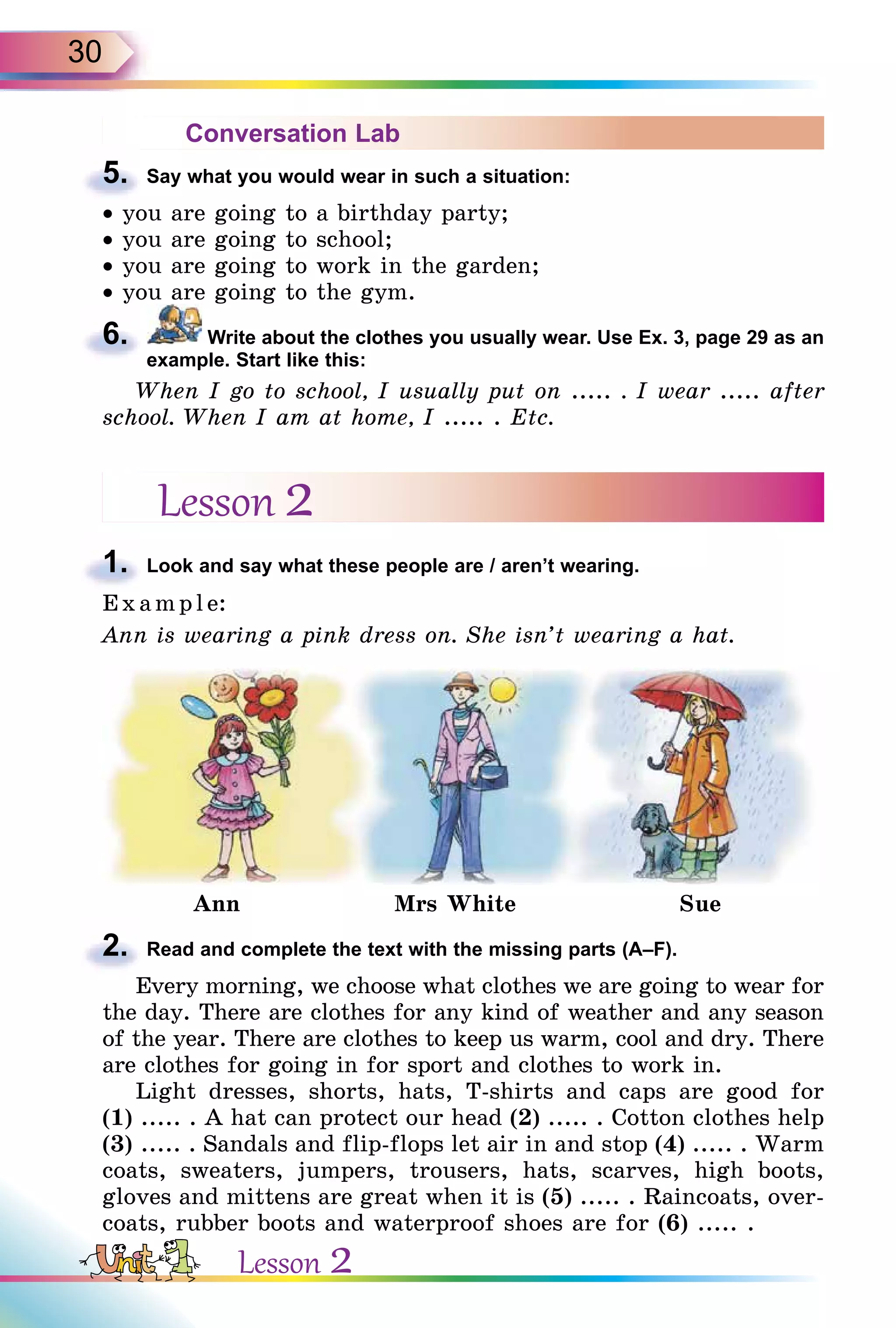 30
Conversation Lab
5. Say what you would wear in such a situation:
• you are going to a birthday party;
• you are going to school;
• you are going to work in the garden;
• you are going to the gym.
6. Write about the clothes you usually wear. Use Ex. 3, page 29 as an
example. Start like this:
When I go to school, I usually put on ..... . I wear ..... after
school. When I am at home, I ..... . Etc.
Lesson 2
1. Look and say what these people are / aren’t wearing.
E x ampl e:
Ann is wearing a pink dress on. She isn’t wearing a hat.
Ann Mrs White Sue
2. Read and complete the text with the missing parts (A–F).
Every morning, we choose what clothes we are going to wear for
the day. There are clothes for any kind of weather and any season
of the year. There are clothes to keep us warm, cool and dry. There
are clothes for going in for sport and clothes to work in.
Light dresses, shorts, hats, T-shirts and caps are good for
(1) ..... . A hat can protect our head (2) ..... . Cotton clothes help
(3) ..... . Sandals and flip-flops let air in and stop (4) ..... . Warm
coats, sweaters, jumpers, trousers, hats, scarves, high boots,
gloves and mittens are great when it is (5) ..... . Raincoats, over-
coats, rubber boots and waterproof shoes are for (6) ..... .
5.
6.
1.
2.
Lesson 2
 