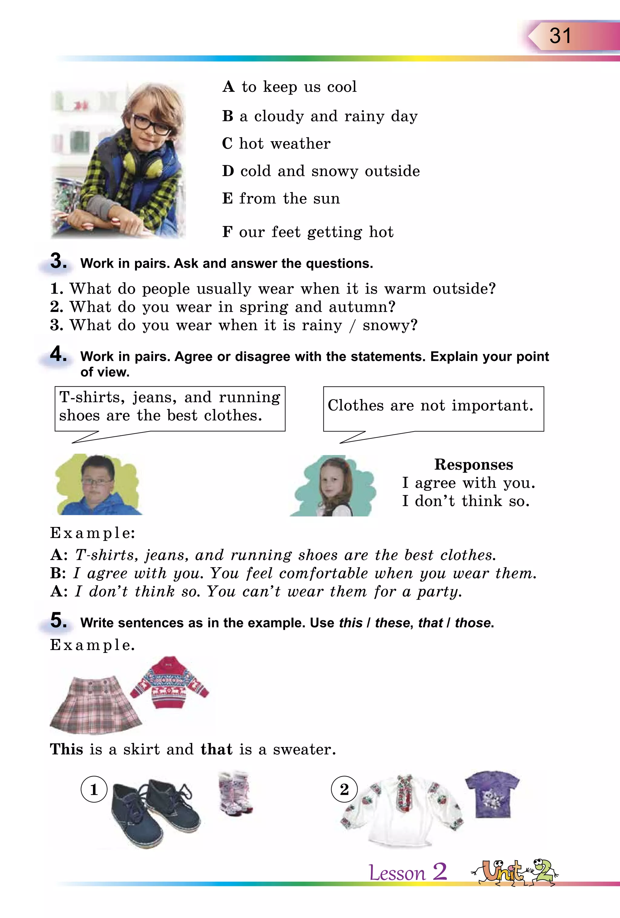 31
A to keep us cool
B a cloudy and rainy day
C hot weather
D cold and snowy outside
E from the sun
F our feet getting hot
3. Work in pairs. Ask and answer the questions.
1. What do people usually wear when it is warm outside?
2. What do you wear in spring and autumn?
3. What do you wear when it is rainy / snowy?
4. Work in pairs. Agree or disagree with the statements. Explain your point
of view.
T-shirts, jeans, and running
shoes are the best clothes.
Clothes are not important.
Responses
I agree with you.
I don’t think so.
E x ampl e:
A: T-shirts, jeans, and running shoes are the best clothes.
B: I agree with you. You feel comfortable when you wear them.
A: I don’t think so. You can’t wear them for a party.
5. Write sentences as in the example. Use this / these, that / those.
E x ampl e.
This is a skirt and that is a sweater.
3.
4.
5.
E x ampl e.
1 2
Lesson 2
 