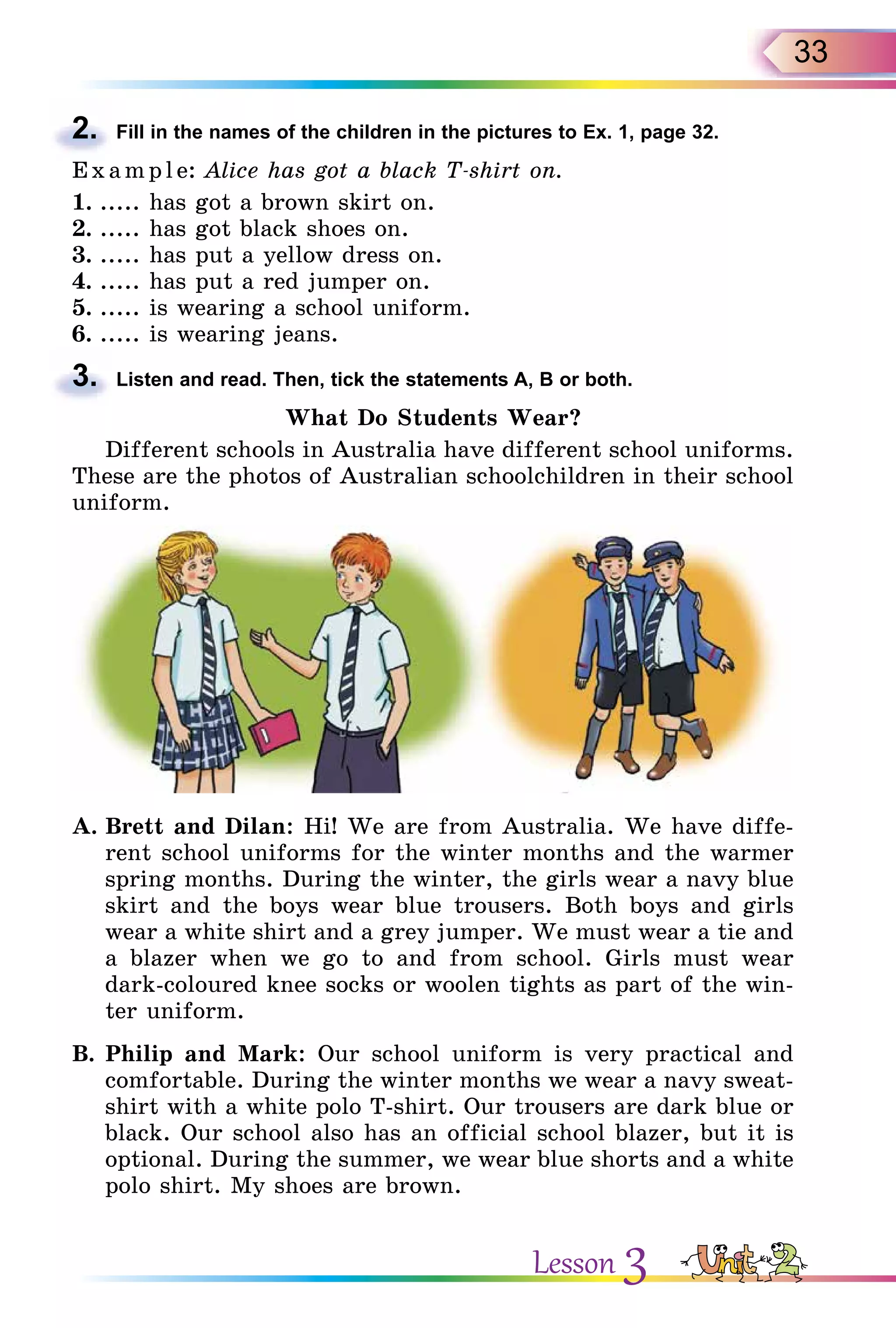 33
2. Fill in the names of the children in the pictures to Ex. 1, page 32.
E x ampl e: Alice has got a black T-shirt on.
1. ..... has got a brown skirt on.
2. ..... has got black shoes on.
3. ..... has put a yellow dress on.
4. ..... has put a red jumper on.
5. ..... is wearing a school uniform.
6. ..... is wearing jeans.
3. Listen and read. Then, tick the statements A, B or both.
What Do Students Wear?
Different schools in Australia have different school uniforms.
These are the photos of Australian schoolchildren in their school
uniform.
A. Brett and Dilan: Hi! We are from Australia. We have diffe-
rent school uniforms for the winter months and the warmer
spring months. During the winter, the girls wear a navy blue
skirt and the boys wear blue trousers. Both boys and girls
wear a white shirt and a grey jumper. We must wear a tie and
a blazer when we go to and from school. Girls must wear
dark-coloured knee socks or woolen tights as part of the win-
ter uniform.
B. Philip and Mark: Our school uniform is very practical and
comfortable. During the winter months we wear a navy sweat-
shirt with a white polo T-shirt. Our trousers are dark blue or
black. Our school also has an official school blazer, but it is
optional. During the summer, we wear blue shorts and a white
polo shirt. My shoes are brown.
2.
3.
Lesson 3
 
