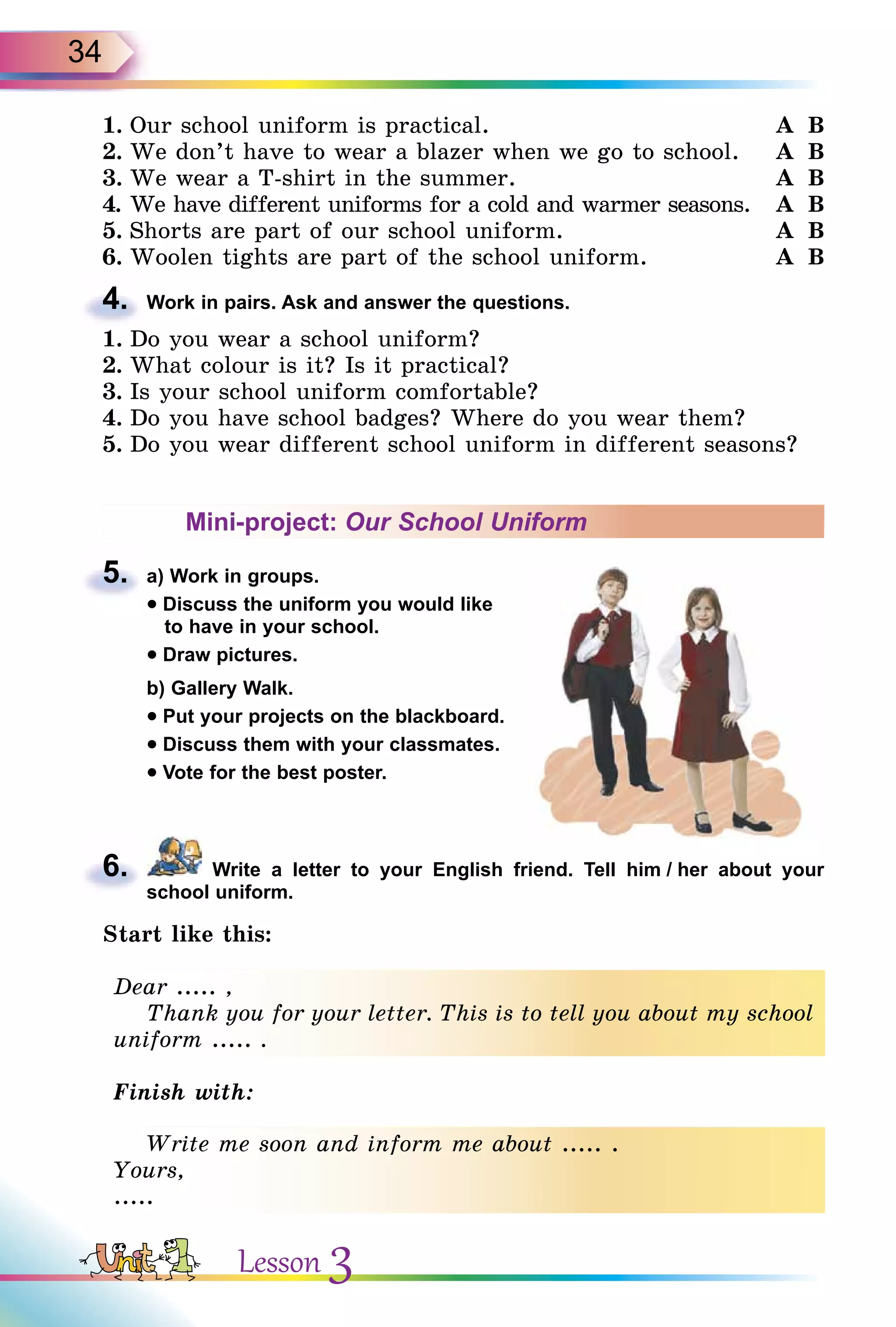 34
1. Our school uniform is practical. A B
2. We don’t have to wear a blazer when we go to school. A B
3. We wear a T-shirt in the summer. A B
4. We have different uniforms for a cold and warmer seasons. A B
5. Shorts are part of our school uniform. A B
6. Woolen tights are part of the school uniform. A B
4. Work in pairs. Ask and answer the questions.
1. Do you wear a school uniform?
2. What colour is it? Is it practical?
3. Is your school uniform comfortable?
4. Do you have school badges? Where do you wear them?
5. Do you wear different school uniform in different seasons?
Mini-project: Our School Uniform
5. a) Work in groups.
• Discuss the uniform you would like
to have in your school.
• Draw pictures.
b) Gallery Walk.
• Put your projects on the blackboard.
• Discuss them with your classmates.
• Vote for the best poster.
6. Write a letter to your English friend. Tell him / her about your
school uniform.
Start like this:
Dear ..... ,
Thank you for your letter. This is to tell you about my school
uniform ..... .
Finish with:
Write me soon and inform me about ..... .
Yours,
.....
4.
5.
6.
Dear ..... ,
Thank you for your letter. This is to tell you about my school
uniform ..... .
Write me soon and inform me about ..... .
Yours,
.....
Lesson 3
 