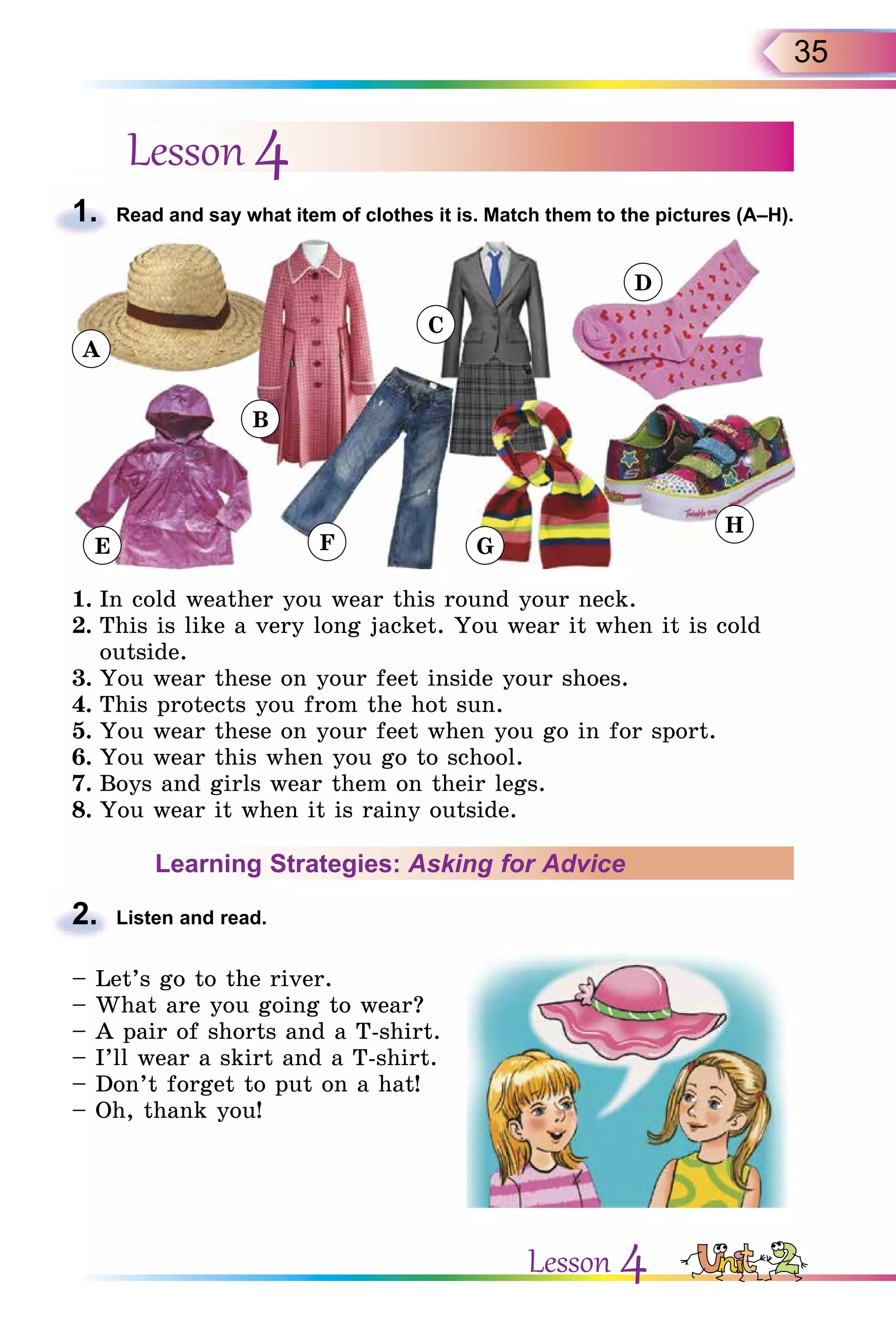 35
Lesson 4
1. Read and say what item of clothes it is. Match them to the pictures (A–H).
E
B
F
C
G
D
H
A
1. In cold weather you wear this round your neck.
2. This is like a very long jacket. You wear it when it is cold
outside.
3. You wear these on your feet inside your shoes.
4. This protects you from the hot sun.
5. You wear these on your feet when you go in for sport.
6. You wear this when you go to school.
7. Boys and girls wear them on their legs.
8. You wear it when it is rainy outside.
Learning Strategies: Asking for Advice
2. Listen and read.
– Let’s go to the river.
– What are you going to wear?
– A pair of shorts and a T-shirt.
– I’ll wear a skirt and a T-shirt.
– Don’t forget to put on a hat!
– Oh, thank you!
1.
2.
Lesson 4
 