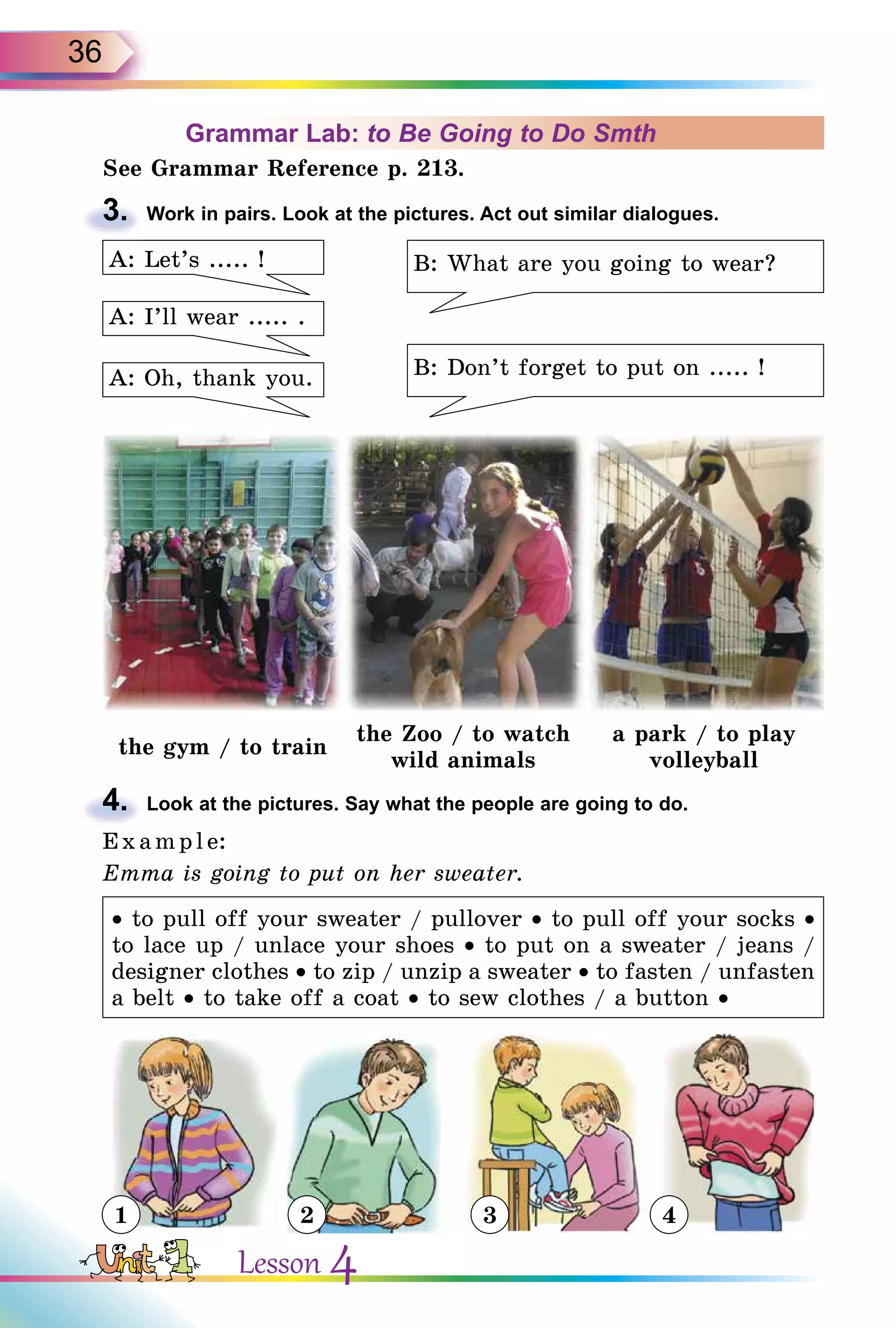 36
Grammar Lab: to Be Going to Do Smth
See Grammar Reference p. 213.
3. Work in pairs. Look at the pictures. Act out similar dialogues.
B: What are you going to wear?
B: Don’t forget to put on ..... !
A: I’ll wear ..... .
A: Oh, thank you.
A: Let’s ..... !
the gym / to train
the Zoo / to watch
wild animals
a park / to play
volleyball
4. Look at the pictures. Say what the people are going to do.
E x ampl e:
Emma is going to put on her sweater.
• to pull off your sweater / pullover • to pull off your socks •
to lace up / unlace your shoes • to put on a sweater / jeans /
designer clothes • to zip / unzip a sweater • to fasten / unfasten
a belt • to take off a coat • to sew clothes / a button •
3.
4.
1 2 3 4
Lesson 4
 