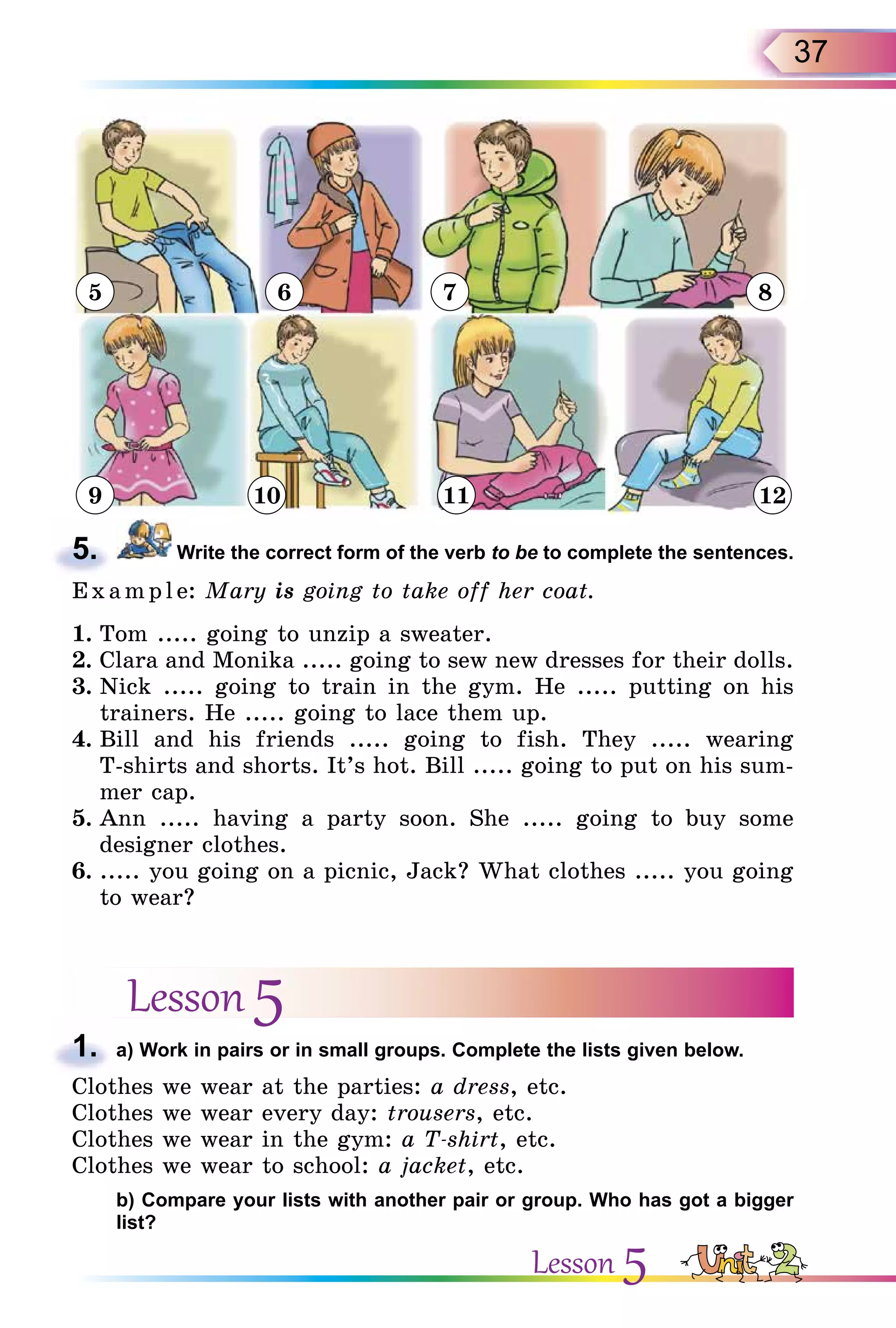 37
5
9 10 11 12
6 7 8
5. Write the correct form of the verb to be to complete the sentences.
Exa mpl e: Mary is going to take off her coat.
1. Tom ..... going to unzip a sweater.
2. Clara and Monika ..... going to sew new dresses for their dolls.
3. Nick ..... going to train in the gym. He ..... putting on his
trainers. He ..... going to lace them up.
4. Bill and his friends ..... going to fish. They ..... wearing
T-shirts and shorts. It’s hot. Bill ..... going to put on his sum-
mer cap.
5. Ann ..... having a party soon. She ..... going to buy some
designer clothes.
6. ..... you going on a picnic, Jack? What clothes ..... you going
to wear?
Lesson 5
1. a) Work in pairs or in small groups. Complete the lists given below.
Clothes we wear at the parties: a dress, etc.
Clothes we wear every day: trousers, etc.
Clothes we wear in the gym: a T-shirt, etc.
Clothes we wear to school: a jacket, etc.
b) Compare your lists with another pair or group. Who has got a bigger
list?
5.
1.
Lesson 5
 