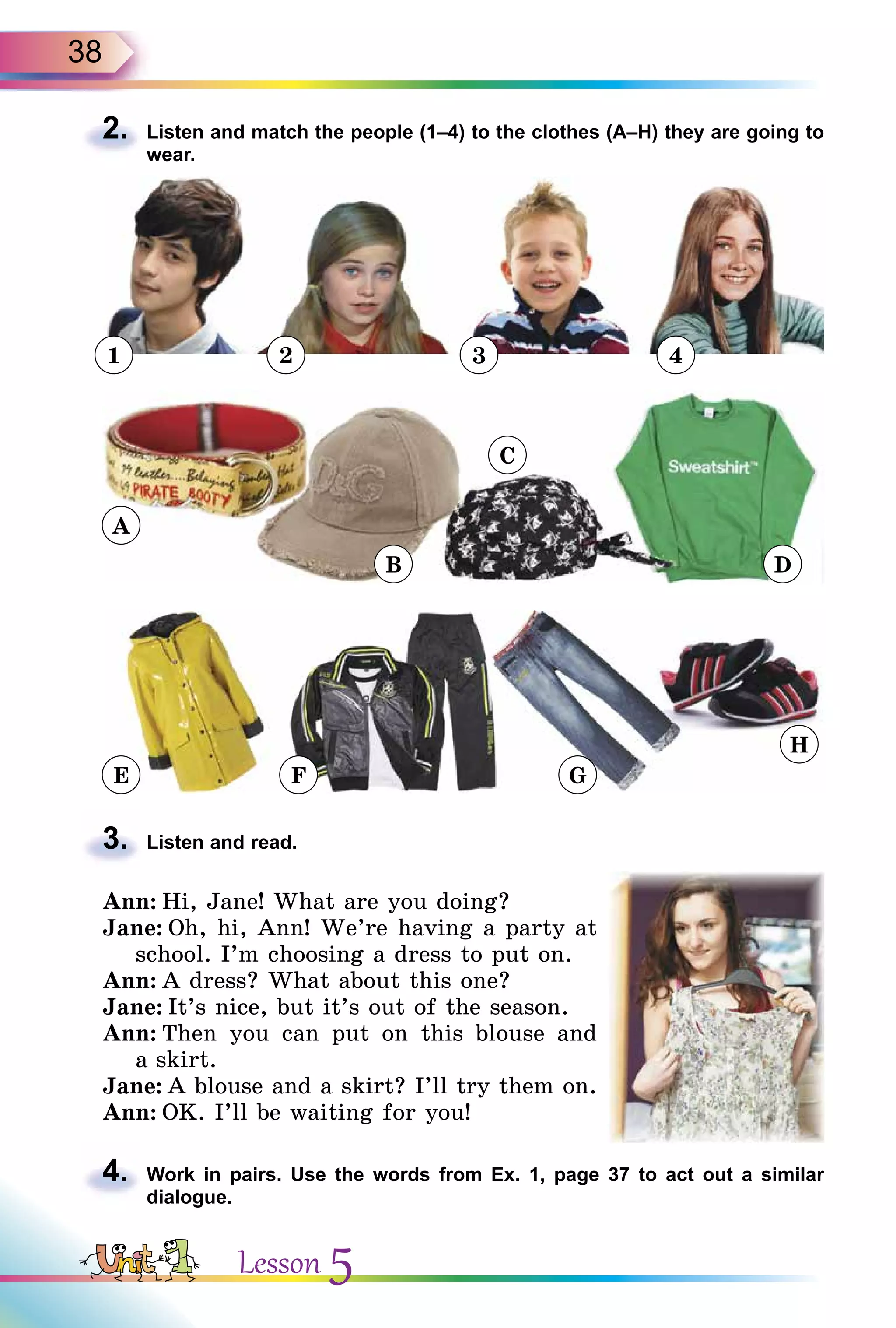 38
2. Listen and match the people (1–4) to the clothes (A–H) they are going to
wear.
1 2 3 4
3. Listen and read.
Ann: Hi, Jane! What are you doing?
Jane: Oh, hi, Ann! We’re having a party at
school. I’m choosing a dress to put on.
Ann: A dress? What about this one?
Jane: It’s nice, but it’s out of the season.
Ann: Then you can put on this blouse and
a skirt.
Jane: A blouse and a skirt? I’ll try them on.
Ann: OK. I’ll be waiting for you!
4. Work in pairs. Use the words from Ex. 1, page 37 to act out a similar
dialogue.
2.
3.
4.
A
E F G
H
B
C
D
Lesson 5
 