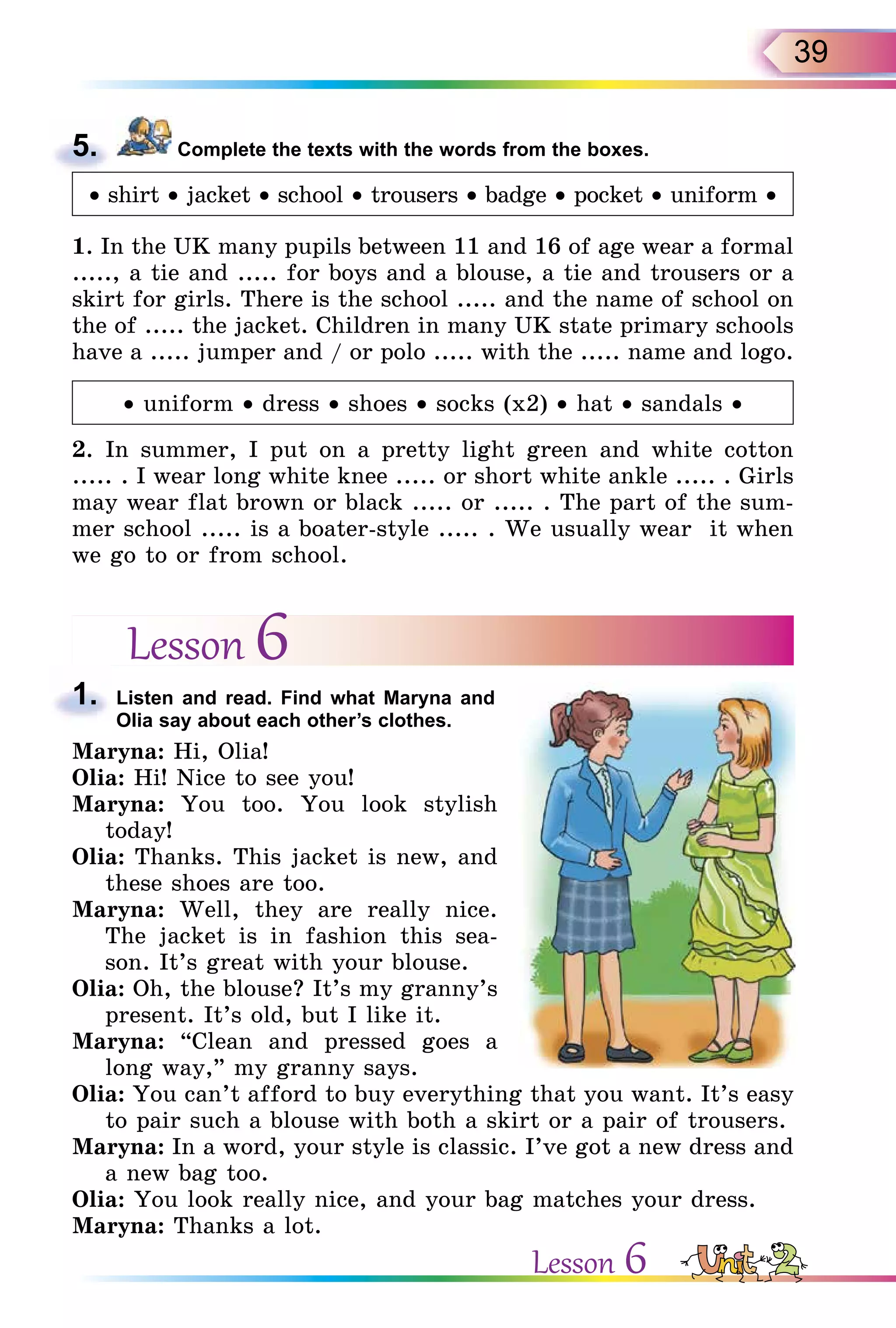 39
5. Complete the texts with the words from the boxes.
• shirt • jacket • school • trousers • badge • pocket • uniform •
1. In the UK many pupils between 11 and 16 of age wear a formal
....., a tie and ..... for boys and a blouse, a tie and trousers or a
skirt for girls. There is the school ..... and the name of school on
the of ..... the jacket. Children in many UK state primary schools
have a ..... jumper and / or polo ..... with the ..... name and logo.
• uniform • dress • shoes • socks (x2) • hat • sandals •
2. In summer, I put on a pretty light green and white cotton
..... . I wear long white knee ..... or short white ankle ..... . Girls
may wear flat brown or black ..... or ..... . The part of the sum-
mer school ..... is a boater-style ..... . We usually wear it when
we go to or from school.
Lesson 6
1. Listen and read. Find what Maryna and
Olia say about each other’s clothes.
Maryna: Hi, Olia!
Olia: Hi! Nice to see you!
Maryna: You too. You look stylish
today!
Olia: Thanks. This jacket is new, and
these shoes are too.
Maryna: Well, they are really nice.
The jacket is in fashion this sea-
son. It’s great with your blouse.
Olia: Oh, the blouse? It’s my granny’s
present. It’s old, but I like it.
Maryna: “Clean and pressed goes a
long way,” my granny says.
Olia: You can’t afford to buy everything that you want. It’s easy
to pair such a blouse with both a skirt or a pair of trousers.
Maryna: In a word, your style is classic. I’ve got a new dress and
a new bag too.
Olia: You look really nice, and your bag matches your dress.
Maryna: Thanks a lot.
5.
1.
Lesson 6
 