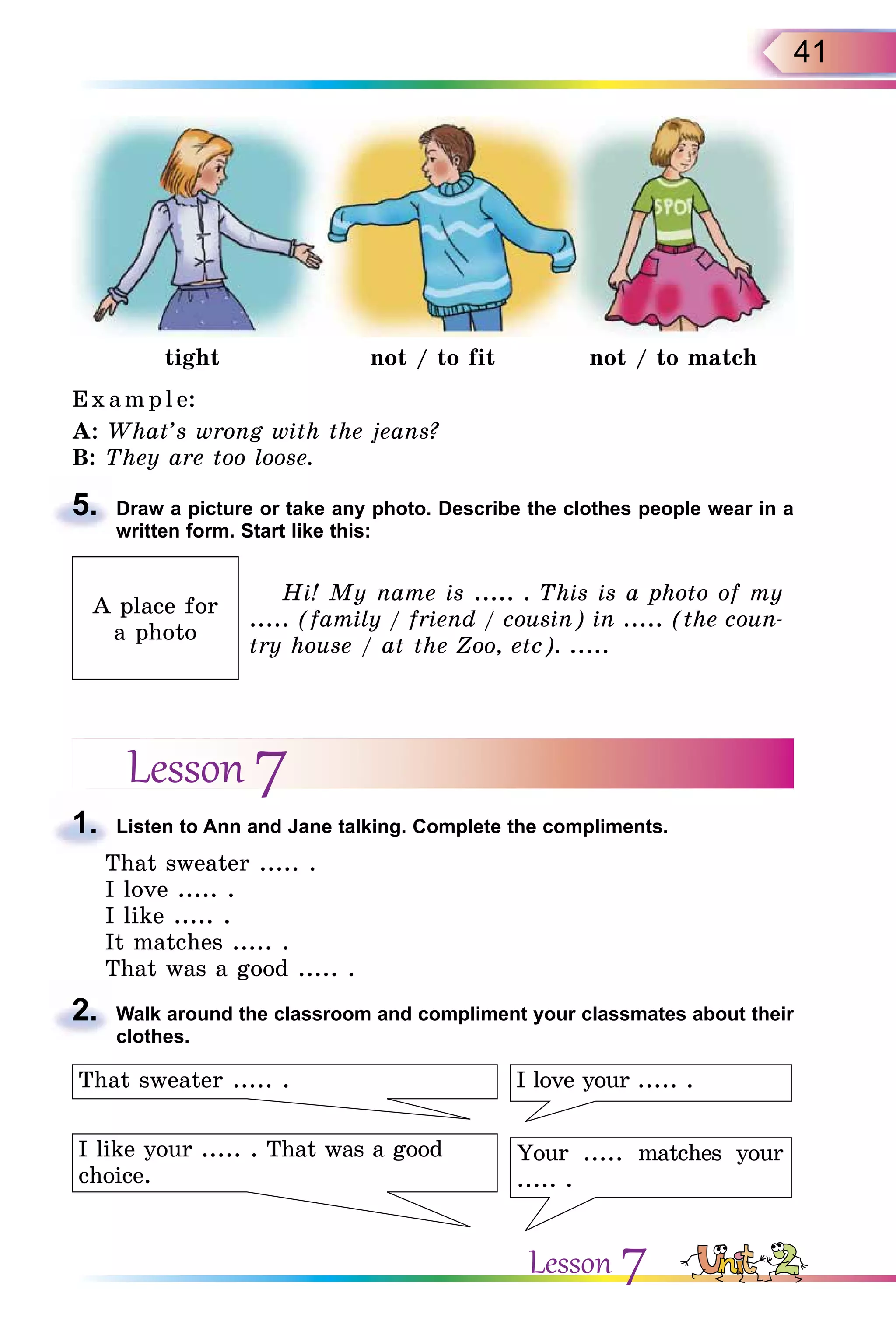 41
tight not / to fit not / to match
Exa m pl e:
A: What’s wrong with the jeans?
B: They are too loose.
5. Draw a picture or take any photo. Describe the clothes people wear in a
written form. Start like this:
A place for
a photo
Hi! My name is ..... . This is a photo of my
..... (family / friend / cousin) in ..... (the coun-
try house / at the Zoo, etc). .....
Lesson 7
1. Listen to Ann and Jane talking. Complete the compliments.
That sweater ..... .
I love ..... .
I like ..... .
It matches ..... .
That was a good ..... .
2. Walk around the classroom and compliment your classmates about their
clothes.
I love your ..... .
Your ..... matches your
..... .
I like your ..... . That was a good
choice.
That sweater ..... .
5.
1.
2.
Lesson 7
 
