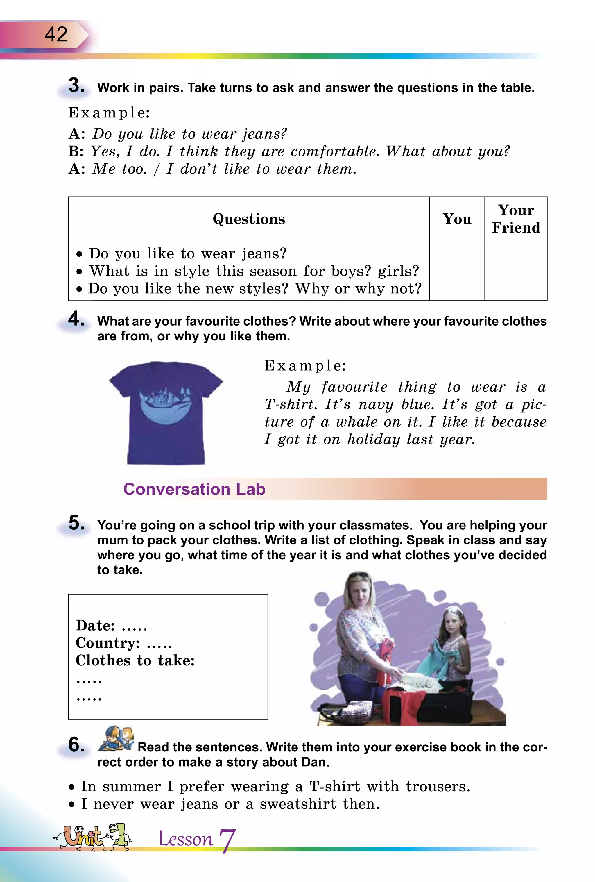 42
3. Work in pairs. Take turns to ask and answer the questions in the table.
E x ampl e:
A: Do you like to wear jeans?
B: Yes, I do. I think they are comfortable. What about you?
A: Me too. / I don’t like to wear them.
Questions You
Your
Friend
• Do you like to wear jeans?
• What is in style this season for boys? girls?
• Do you like the new styles? Why or why not?
4. What are your favourite clothes? Write about where your favourite clothes
are from, or why you like them.
Example:
My favourite thing to wear is a
T-shirt. It’s navy blue. It’s got a pic-
ture of a whale on it. I like it because
I got it on holiday last year.
Conversation Lab
5. You’re going on a school trip with your classmates. You are helping your
mum to pack your clothes. Write a list of clothing. Speak in class and say
where you go, what time of the year it is and what clothes you’ve decided
to take.
Date: .....
Country: .....
Clothes to take:
.....
.....
6. Read the sentences. Write them into your exercise book in the cor-
rect order to make a story about Dan.
• In summer I prefer wearing a T-shirt with trousers.
• I never wear jeans or a sweatshirt then.
3.
4.
5.
6.
Lesson 7
 