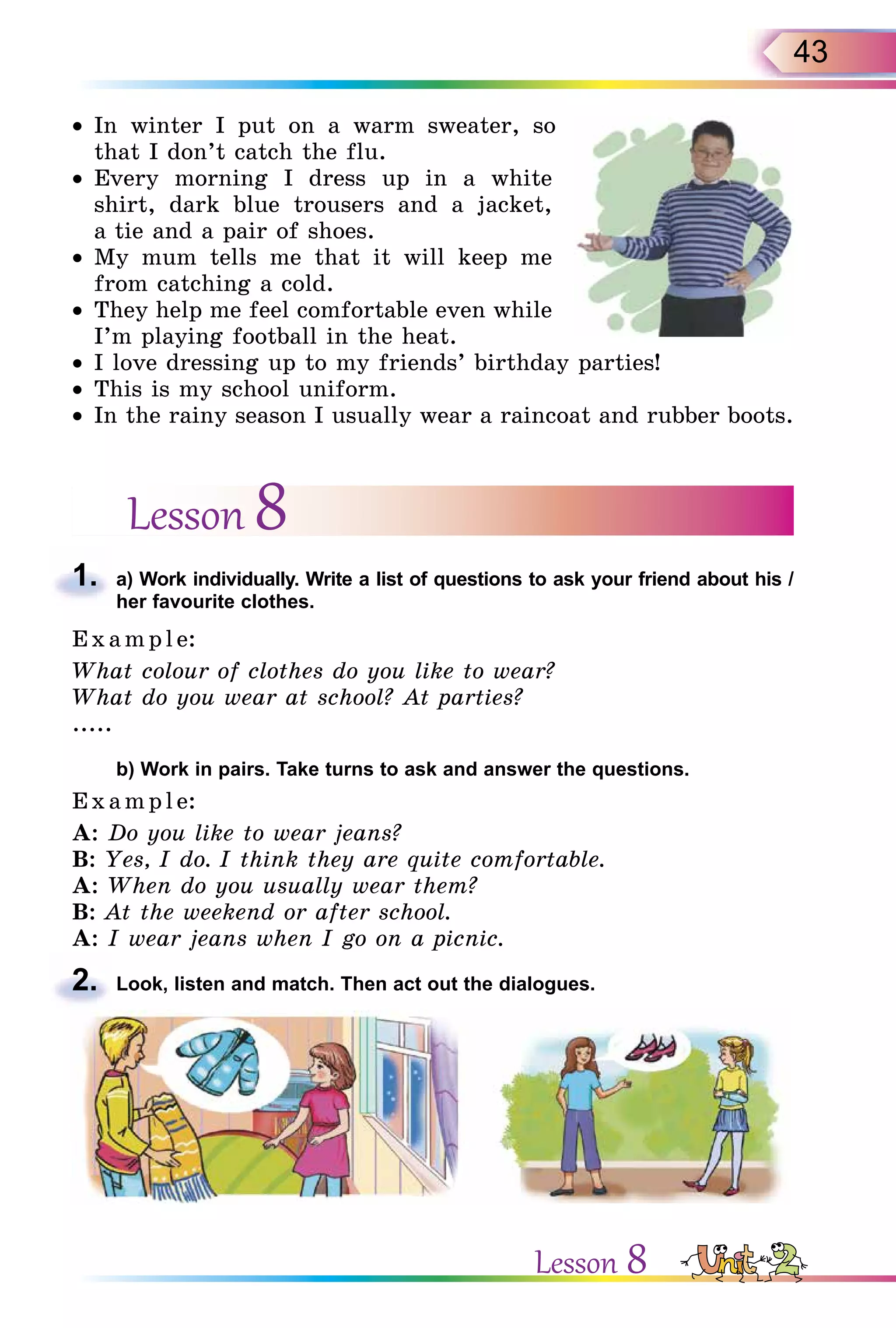 43
• In winter I put on a warm sweater, so
that I don’t catch the flu.
• Every morning I dress up in a white
shirt, dark blue trousers and a jacket,
a tie and a pair of shoes.
• My mum tells me that it will keep me
from catching a cold.
• They help me feel comfortable even while
I’m playing football in the heat.
• I love dressing up to my friends’ birthday parties!
• This is my school uniform.
• In the rainy season I usually wear a raincoat and rubber boots.
Lesson 8
1. a) Work individually. Write a list of questions to ask your friend about his /
her favourite clothes.
E x ampl e:
What colour of clothes do you like to wear?
What do you wear at school? At parties?
.....
b) Work in pairs. Take turns to ask and answer the questions.
E x ampl e:
A: Do you like to wear jeans?
B: Yes, I do. I think they are quite comfortable.
A: When do you usually wear them?
B: At the weekend or after school.
A: I wear jeans when I go on a picnic.
2. Look, listen and match. Then act out the dialogues.
1.
2.
Lesson 8
 