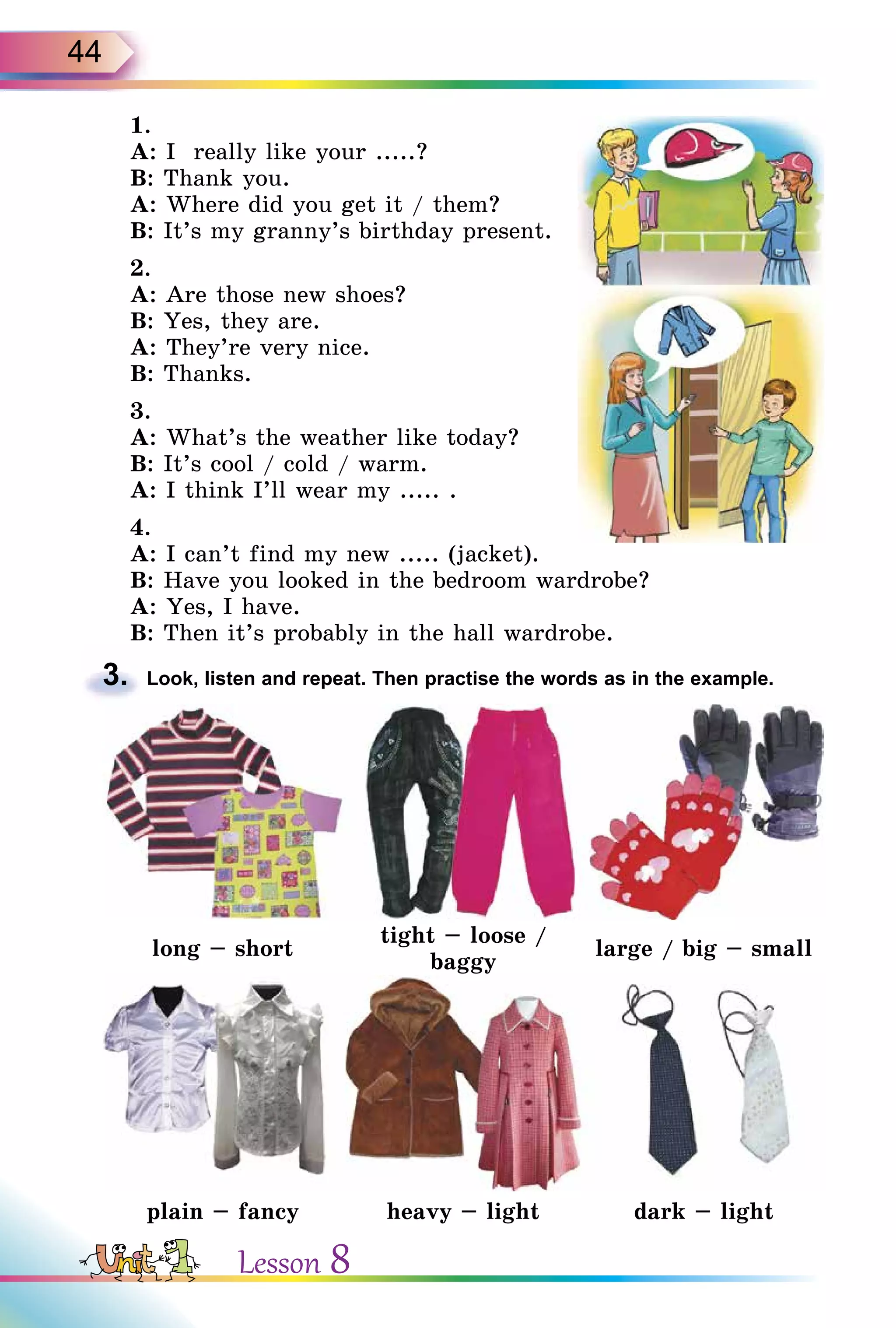 44
1.
A: I really like your .....?
B: Thank you.
A: Where did you get it / them?
B: It’s my granny’s birthday present.
2.
A: Are those new shoes?
B: Yes, they are.
A: They’re very nice.
B: Thanks.
3.
A: What’s the weather like today?
B: It’s cool / cold / warm.
A: I think I’ll wear my ..... .
4.
A: I can’t find my new ..... (jacket).
B: Have you looked in the bedroom wardrobe?
A: Yes, I have.
B: Then it’s probably in the hall wardrobe.
3. Look, listen and repeat. Then practise the words as in the example.
long – short
tight – loose /
baggy
large / big – small
plain – fancy heavy – light dark – light
3.
Lesson 8
 