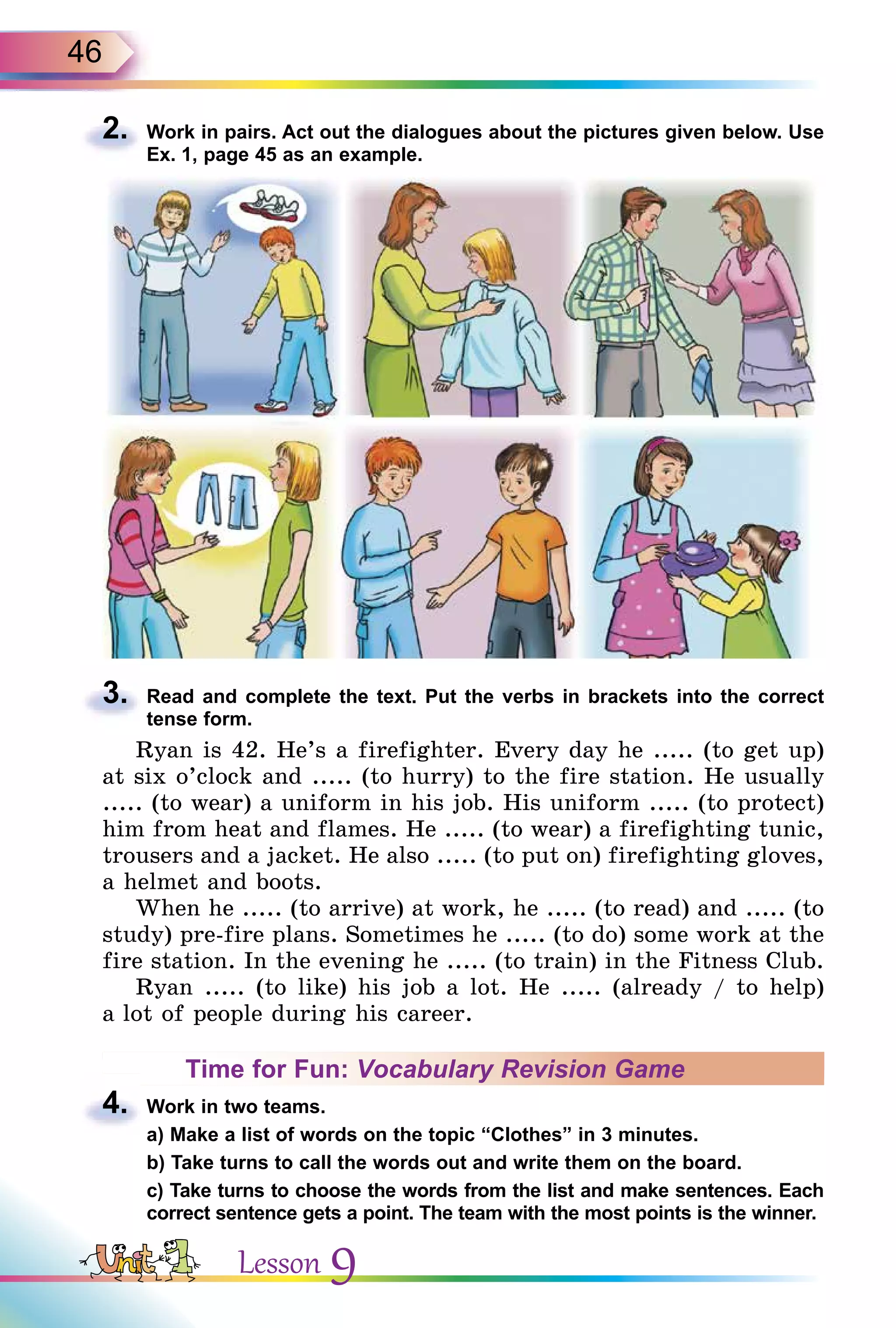 46
2. Work in pairs. Act out the dialogues about the pictures given below. Use
Ex. 1, page 45 as an example.
3. Read and complete the text. Put the verbs in brackets into the correct
tense form.
Ryan is 42. He’s a firefighter. Every day he ..... (to get up)
at six o’clock and ..... (to hurry) to the fire station. He usually
..... (to wear) a uniform in his job. His uniform ..... (to protect)
him from heat and flames. He ..... (to wear) a firefighting tunic,
trousers and a jacket. He also ..... (to put on) firefighting gloves,
a helmet and boots.
When he ..... (to arrive) at work, he ..... (to read) and ..... (to
study) pre-fire plans. Sometimes he ..... (to do) some work at the
fire station. In the evening he ..... (to train) in the Fitness Club.
Ryan ..... (to like) his job a lot. He ..... (already / to help)
a lot of people during his career.
Time for Fun: Vocabulary Revision Game
4. Work in two teams.
a) Make a list of words on the topic “Clothes” in 3 minutes.
b) Take turns to call the words out and write them on the board.
c) Take turns to choose the words from the list and make sentences. Each
correct sentence gets a point. The team with the most points is the winner.
2.
3.
4.
a) Make a list of words on the topic “Clothes” in 3 minutes.
Lesson 9
 