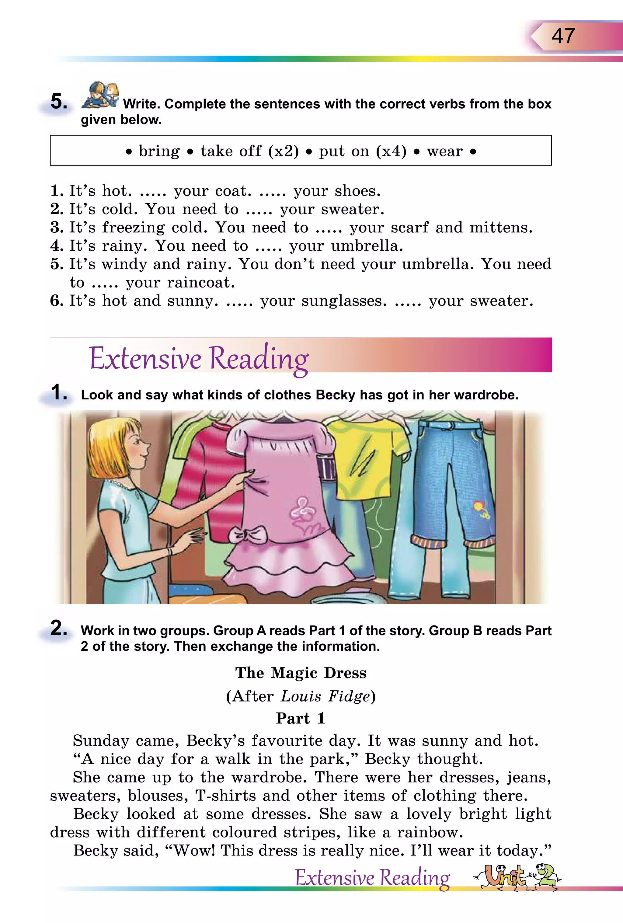 47
5. Write. Complete the sentences with the correct verbs from the box
given below.
• bring • take off (x2) • put on (x4) • wear •
1. It’s hot. ..... your coat. ..... your shoes.
2. It’s cold. You need to ..... your sweater.
3. It’s freezing cold. You need to ..... your scarf and mittens.
4. It’s rainy. You need to ..... your umbrella.
5. It’s windy and rainy. You don’t need your umbrella. You need
to ..... your raincoat.
6. It’s hot and sunny. ..... your sunglasses. ..... your sweater.
Extensive Reading
1. Look and say what kinds of clothes Becky has got in her wardrobe.
2. Work in two groups. Group A reads Part 1 of the story. Group B reads Part
2 of the story. Then exchange the information.
The Magic Dress
(After Louis Fidge)
Part 1
Sunday came, Becky’s favourite day. It was sunny and hot.
“A nice day for a walk in the park,” Becky thought.
She came up to the wardrobe. There were her dresses, jeans,
sweaters, blouses, T-shirts and other items of clothing there.
Becky looked at some dresses. She saw a lovely bright light
dress with different coloured stripes, like a rainbow.
Becky said, “Wow! This dress is really nice. I’ll wear it today.”
5.
1.
2.
Extensive Reading
 