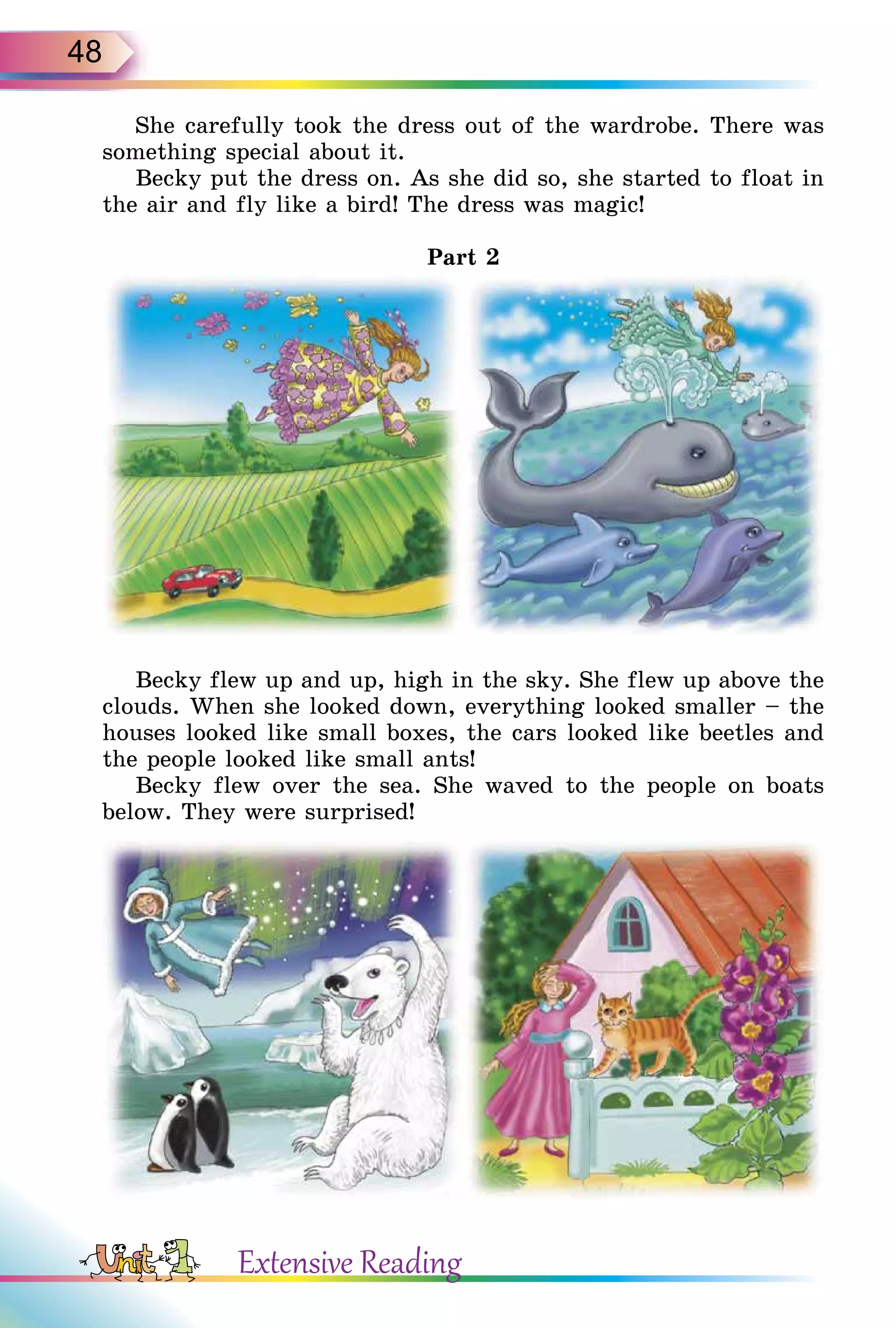 48
She carefully took the dress out of the wardrobe. There was
something special about it.
Becky put the dress on. As she did so, she started to float in
the air and fly like a bird! The dress was magic!
Part 2
Becky flew up and up, high in the sky. She flew up above the
clouds. When she looked down, everything looked smaller – the
houses looked like small boxes, the cars looked like beetles and
the people looked like small ants!
Becky flew over the sea. She waved to the people on boats
below. They were surprised!
Extensive Reading
 