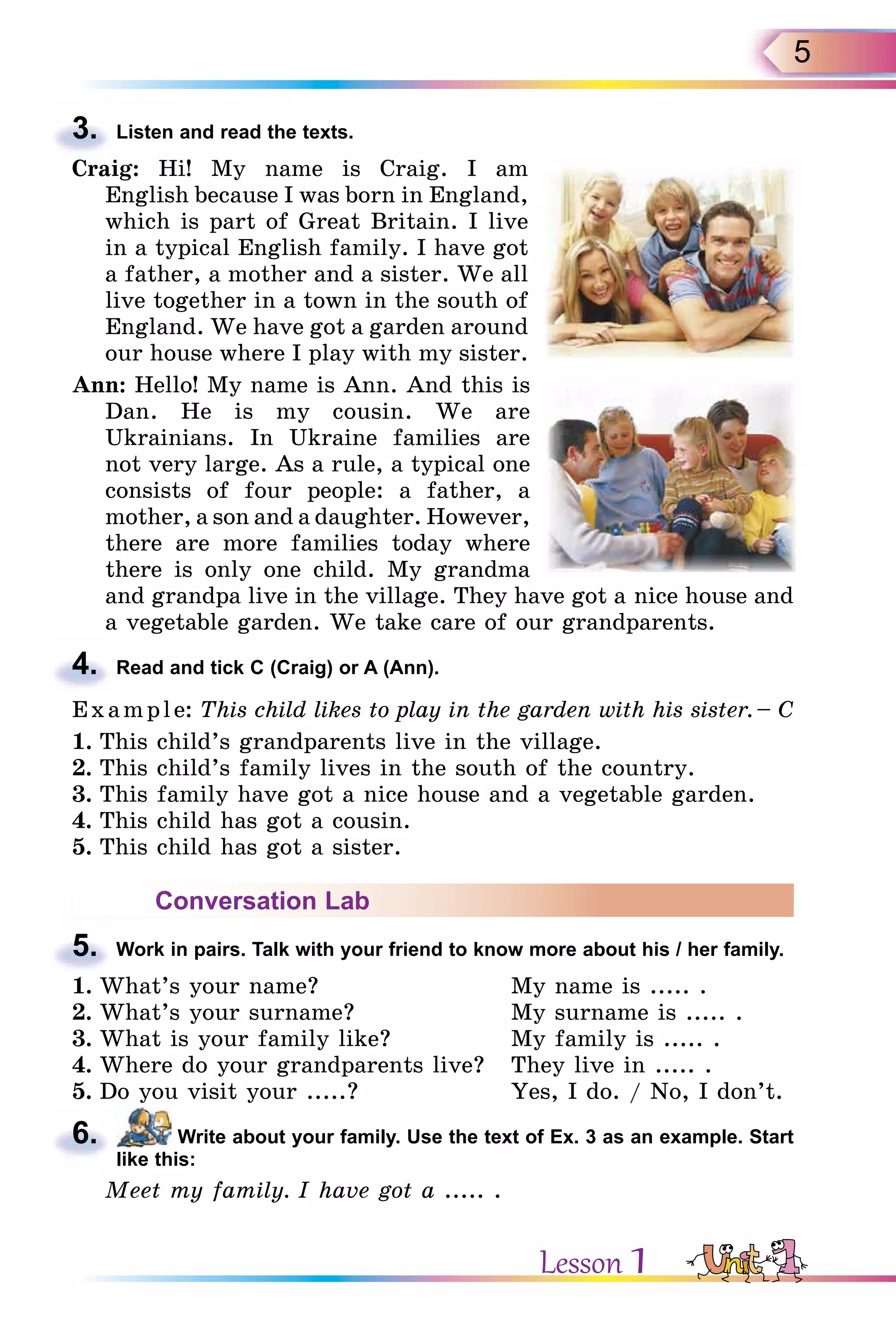 5
3. Listen and read the texts.
Craig: Hi! My name is Craig. I am
English because I was born in England,
which is part of Great Britain. I live
in a typical English family. I have got
a father, a mother and a sister. We all
live together in a town in the south of
England. We have got a garden around
our house where I play with my sister.
Ann: Hello! My name is Ann. And this is
Dan. He is my cousin. We are
Ukrainians. In Ukraine families are
not very large. As a rule, a typical one
consists of four people: a father, a
mother, a son and a daughter. However,
there are more families today where
there is only one child. My grandma
and grandpa live in the village. They have got a nice house and
a vegetable garden. We take care of our grandparents.
4. Read and tick C (Craig) or A (Ann).
Example: This child likes to play in the garden with his sister. – C
1. This child’s grandparents live in the village.
2. This child’s family lives in the south of the country.
3. This family have got a nice house and a vegetable garden.
4. This child has got a cousin.
5. This child has got a sister.
Conversation Lab
5. Work in pairs. Talk with your friend to know more about his / her family.
1. What’s your name? My name is ..... .
2. What’s your surname? My surname is ..... .
3. What is your family like? My family is ..... .
4. Where do your grandparents live? They live in ..... .
5. Do you visit your .....? Yes, I do. / No, I don’t.
6. Write about your family. Use the text of Ex. 3 as an example. Start
like this:
Meet my family. I have got a ..... .
3.
4.
5.
6.
Lesson 1
 