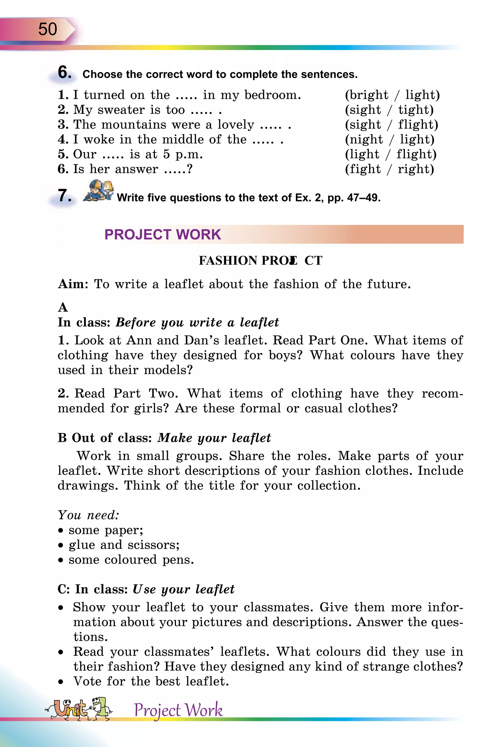 50
6. Choose the correct word to complete the sentences.
1. I turned on the ..... in my bedroom. (bright / light)
2. My sweater is too ..... . (sight / tight)
3. The mountains were a lovely ..... . (sight / flight)
4. I woke in the middle of the ..... . (night / light)
5. Our ..... is at 5 p.m. (light / flight)
6. Is her answer .....? (fight / right)
7. Write five questions to the text of Ex. 2, pp. 47–49.
PROJECT WORK
F A S H I O N P R O JE C T
Aim: To write a leaflet about the fashion of the future.
A
In class: Before you write a leaflet
1. Look at Ann and Dan’s leaflet. Read Part One. What items of
clothing have they designed for boys? What colours have they
used in their models?
2. Read Part Two. What items of clothing have they recom-
mended for girls? Are these formal or casual clothes?
B Out of class: Make your leaflet
Work in small groups. Share the roles. Make parts of your
leaflet. Write short descriptions of your fashion clothes. Include
drawings. Think of the title for your collection.
You need:
• some paper;
• glue and scissors;
• some coloured pens.
C: In class: Use your leaflet
• Show your leaflet to your classmates. Give them more infor-
mation about your pictures and descriptions. Answer the ques-
tions.
• Read your classmates’ leaflets. What colours did they use in
their fashion? Have they designed any kind of strange clothes?
• Vote for the best leaflet.
6.
7.
Project Work
 