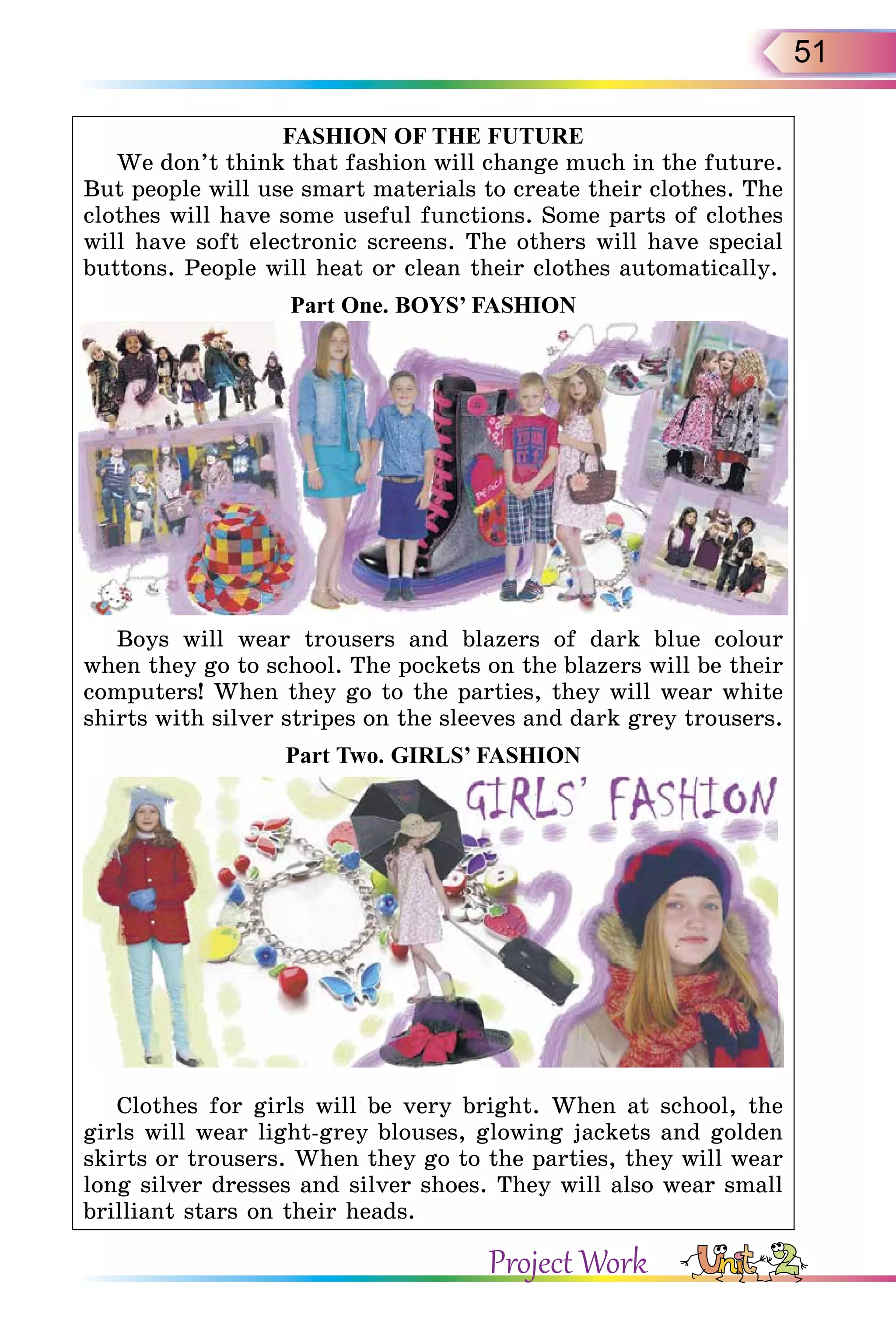 51
F A S H I O N O F T H E F U T U R E
We don’t think that fashion will change much in the future.
But people will use smart materials to create their clothes. The
clothes will have some useful functions. Some parts of clothes
will have soft electronic screens. The others will have special
buttons. People will heat or clean their clothes automatically.
P art O ne. B O Y S ’ F A S H I O N
Boys will wear trousers and blazers of dark blue colour
when they go to school. The pockets on the blazers will be their
computers! When they go to the parties, they will wear white
shirts with silver stripes on the sleeves and dark grey trousers.
P art T wo. G I R L S ’ F A S H I O N
Clothes for girls will be very bright. When at school, the
girls will wear light-grey blouses, glowing jackets and golden
skirts or trousers. When they go to the parties, they will wear
long silver dresses and silver shoes. They will also wear small
brilliant stars on their heads.
Project Work
 