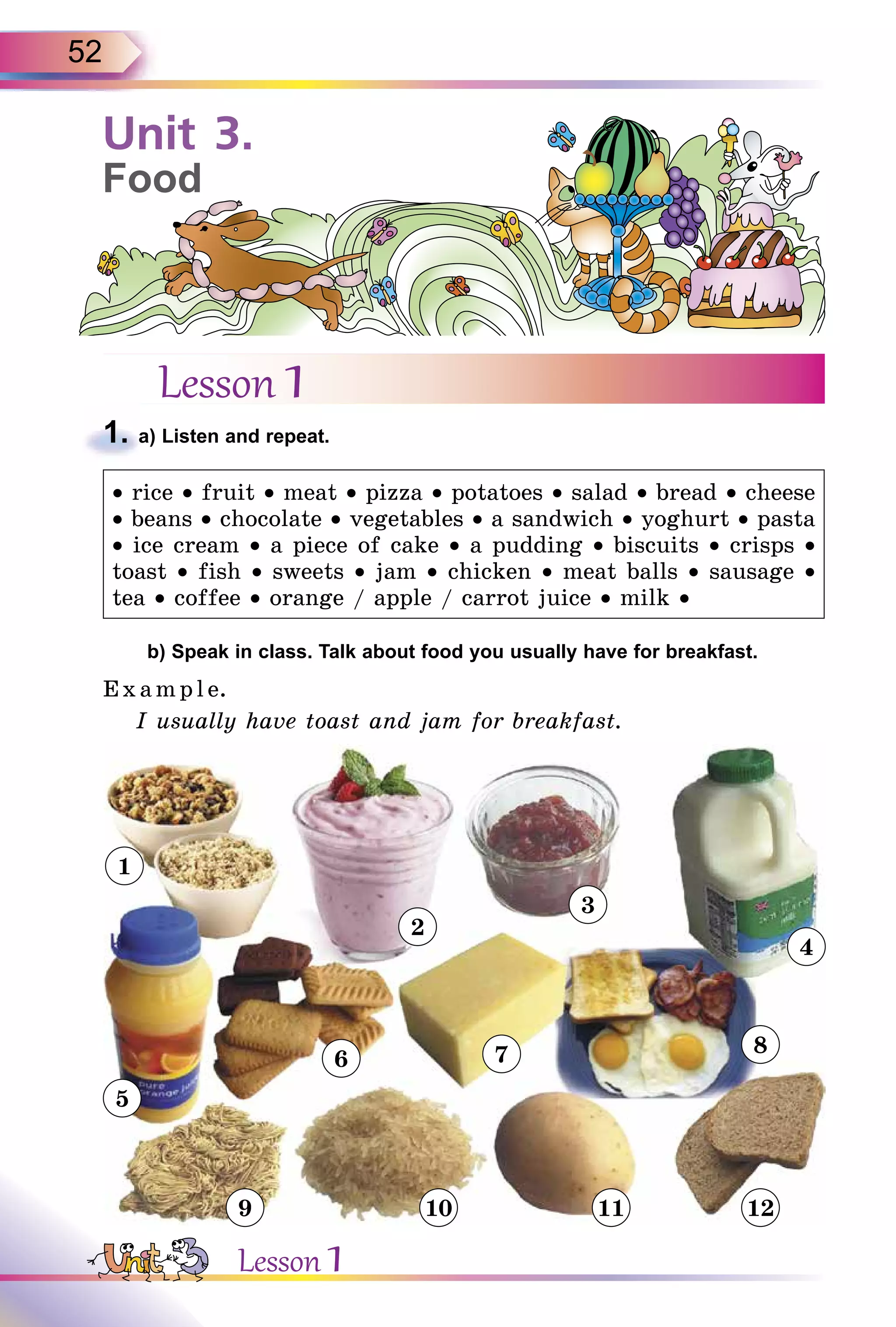 52
Lesson 1
1. a) Listen and repeat.
• rice • fruit • meat • pizza • potatoes • salad • bread • cheese
• beans • chocolate • vegetables • a sandwich • yoghurt • pasta
• ice cream • a piece of cake • a pudding • biscuits • crisps •
toast • fish • sweets • jam • chicken • meat balls • sausage •
tea • coffee • orange / apple / carrot juice • milk •
b) Speak in class. Talk about food you usually have for breakfast.
E x ampl e.
I usually have toast and jam for breakfast.
1
2
3
4
5
6 7 8
9 10 11 12
1. a) Listen and repeat.
Unit 3.
Food
Lesson 1
 