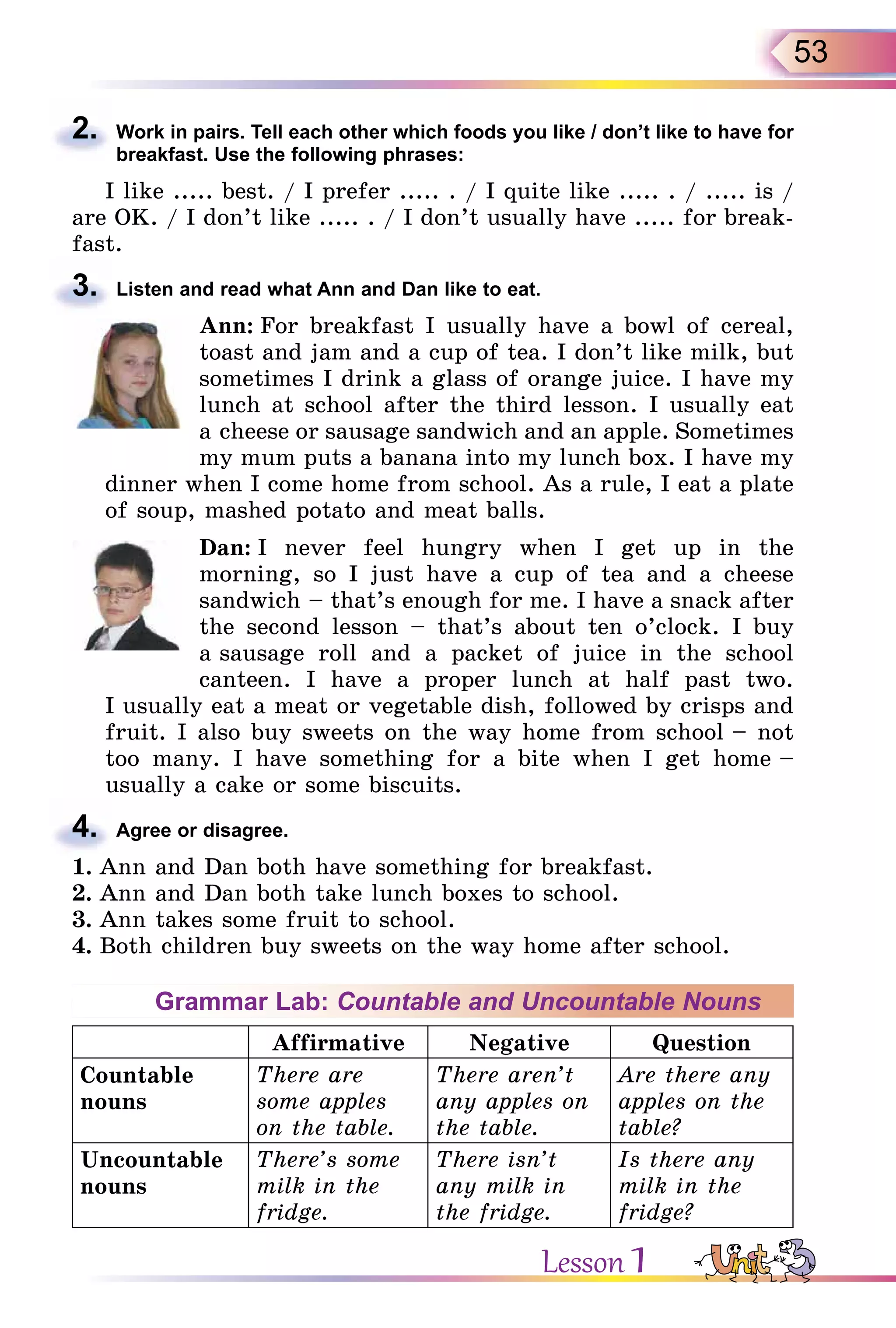 53
2. Work in pairs. Tell each other which foods you like / don’t like to have for
breakfast. Use the following phrases:
I like ..... best. / I prefer ..... . / I quite like ..... . / ..... is /
are OK. / I don’t like ..... . / I don’t usually have ..... for break-
fast.
3. Listen and read what Ann and Dan like to eat.
Ann: For breakfast I usually have a bowl of cereal,
toast and jam and a cup of tea. I don’t like milk, but
sometimes I drink a glass of orange juice. I have my
lunch at school after the third lesson. I usually eat
a cheese or sausage sandwich and an apple. Sometimes
my mum puts a banana into my lunch box. I have my
dinner when I come home from school. As a rule, I eat a plate
of soup, mashed potato and meat balls.
Dan: I never feel hungry when I get up in the
morning, so I just have a cup of tea and a cheese
sandwich – that’s enough for me. I have a snack after
the second lesson – that’s about ten o’clock. I buy
a sausage roll and a packet of juice in the school
canteen. I have a proper lunch at half past two.
I usually eat a meat or vegetable dish, followed by crisps and
fruit. I also buy sweets on the way home from school – not
too many. I have something for a bite when I get home –
usually a cake or some biscuits.
4. Agree or disagree.
1. Ann and Dan both have something for breakfast.
2. Ann and Dan both take lunch boxes to school.
3. Ann takes some fruit to school.
4. Both children buy sweets on the way home after school.
Grammar Lab: Countable and Uncountable Nouns
Affirmative Negative Question
Countable
nouns
There are
some apples
on the table.
There aren’t
any apples on
the table.
Are there any
apples on the
table?
Uncountable
nouns
There’s some
milk in the
fridge.
There isn’t
any milk in
the fridge.
Is there any
milk in the
fridge?
2.
3.
4.
Lesson 1
 