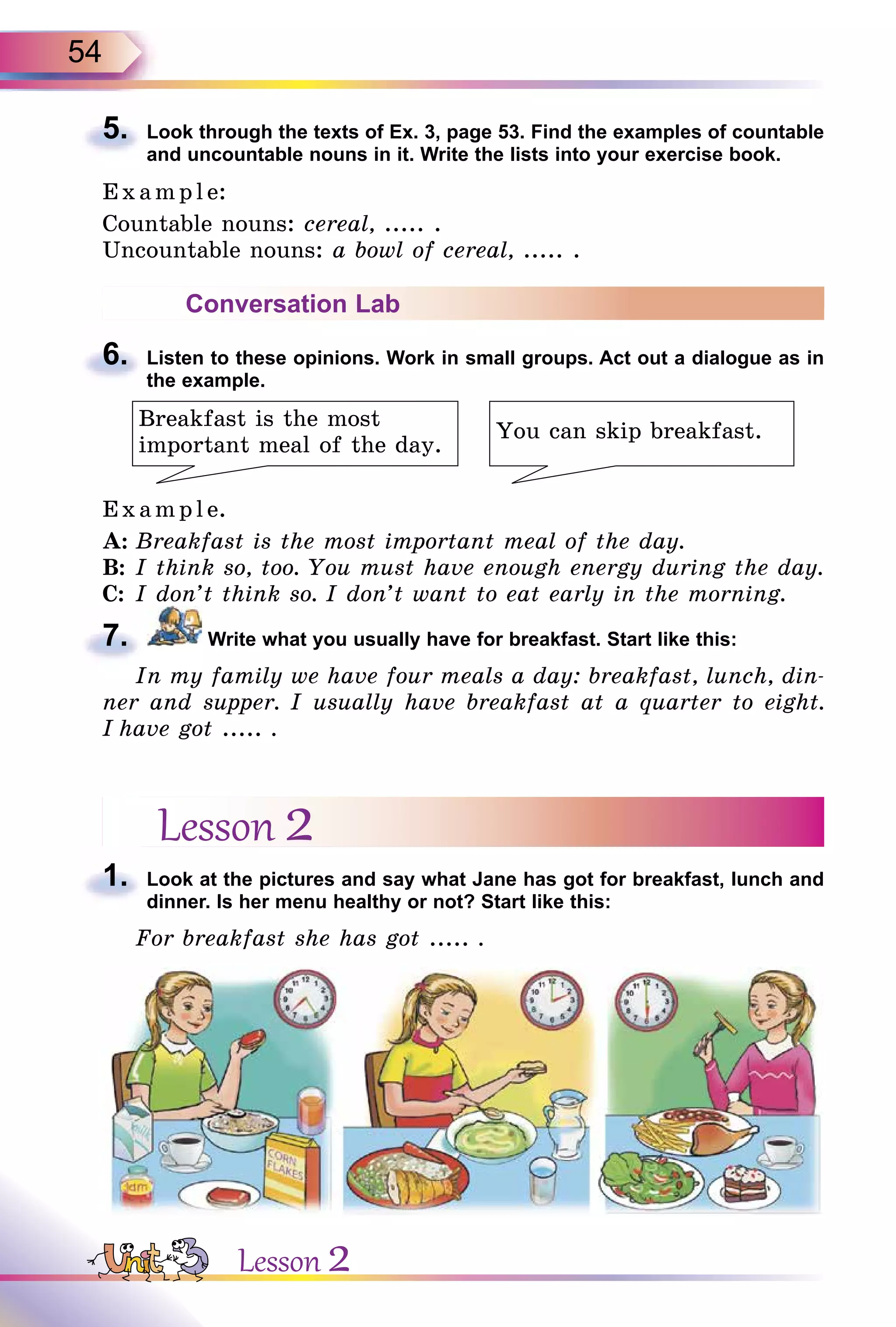 54
5. Look through the texts of Ex. 3, page 53. Find the examples of countable
and uncountable nouns in it. Write the lists into your exercise book.
E x ampl e:
Countable nouns: cereal, ..... .
Uncountable nouns: a bowl of cereal, ..... .
Conversation Lab
6. Listen to these opinions. Work in small groups. Act out a dialogue as in
the example.
Breakfast is the most
important meal of the day.
You can skip breakfast.
E x ampl e.
A: Breakfast is the most important meal of the day.
B: I think so, too. You must have enough energy during the day.
C: I don’t think so. I don’t want to eat early in the morning.
7. Write what you usually have for breakfast. Start like this:
In my family we have four meals a day: breakfast, lunch, din-
ner and supper. I usually have breakfast at a quarter to eight.
I have got ..... .
Lesson 2
1. Look at the pictures and say what Jane has got for breakfast, lunch and
dinner. Is her menu healthy or not? Start like this:
For breakfast she has got ..... .
5.
6.
7.
1.
Lesson 2
 