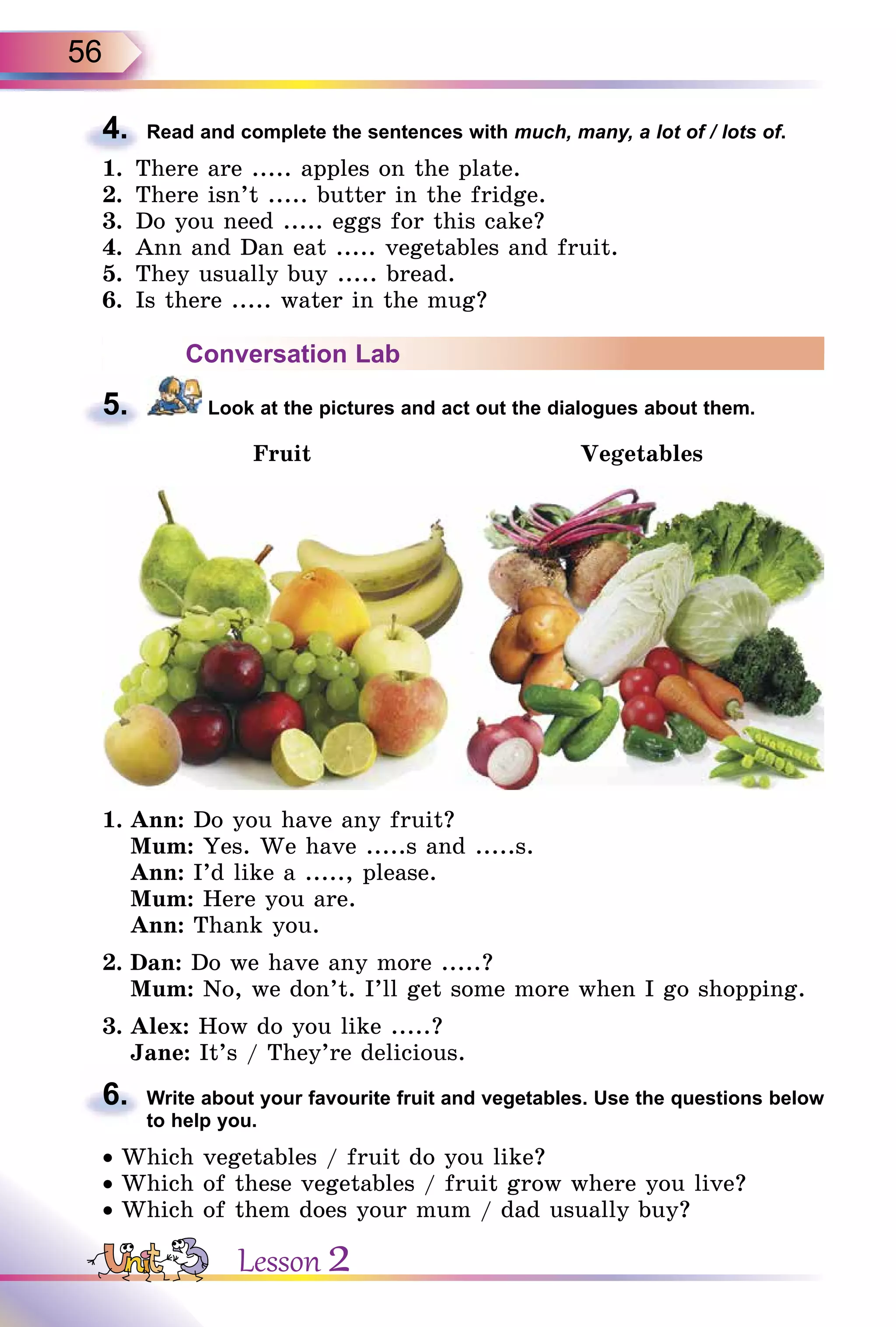 56
4. Read and complete the sentences with much, many, a lot of / lots of.
1. There are ..... apples on the plate.
2. There isn’t ..... butter in the fridge.
3. Do you need ..... eggs for this cake?
4. Ann and Dan eat ..... vegetables and fruit.
5. They usually buy ..... bread.
6. Is there ..... water in the mug?
Conversation Lab
5. Look at the pictures and act out the dialogues about them.
Fruit Vegetables
1. Ann: Do you have any fruit?
Mum: Yes. We have .....s and .....s.
Ann: I’d like a ....., please.
Mum: Here you are.
Ann: Thank you.
2. Dan: Do we have any more .....?
Mum: No, we don’t. I’ll get some more when I go shopping.
3. Alex: How do you like .....?
Jane: It’s / They’re delicious.
6. Write about your favourite fruit and vegetables. Use the questions below
to help you.
• Which vegetables / fruit do you like?
• Which of these vegetables / fruit grow where you live?
• Which of them does your mum / dad usually buy?
4.
5.
6.
Lesson 2
 