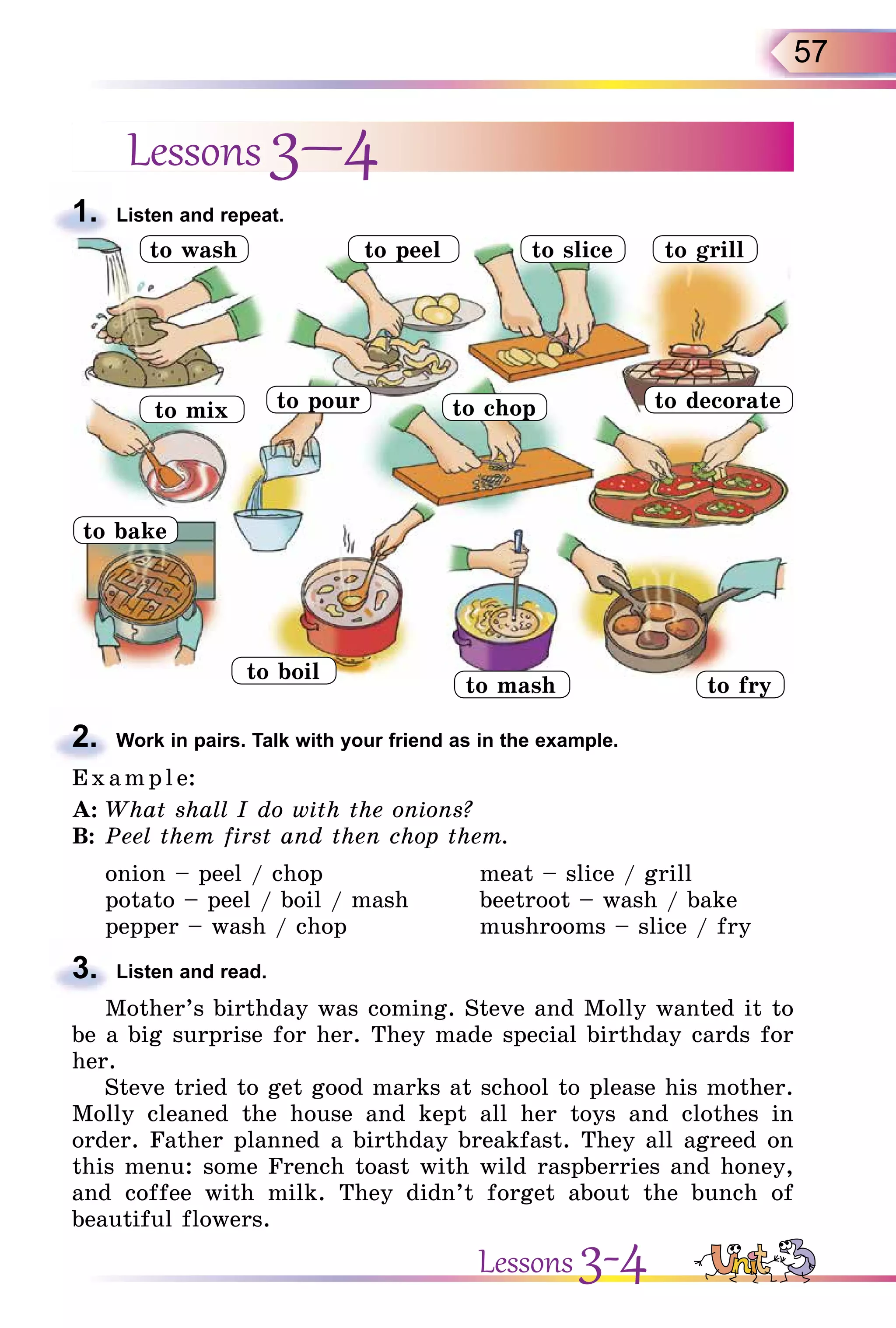 57
Lessons 3–4
1. Listen and repeat.
2. Work in pairs. Talk with your friend as in the example.
E x ampl e:
A: What shall I do with the onions?
B: Peel them first and then chop them.
onion – peel / chop meat – slice / grill
potato – peel / boil / mash beetroot – wash / bake
pepper – wash / chop mushrooms – slice / fry
3. Listen and read.
Mother’s birthday was coming. Steve and Molly wanted it to
be a big surprise for her. They made special birthday cards for
her.
Steve tried to get good marks at school to please his mother.
Molly cleaned the house and kept all her toys and clothes in
order. Father planned a birthday breakfast. They all agreed on
this menu: some French toast with wild raspberries and honey,
and coffee with milk. They didn’t forget about the bunch of
beautiful flowers.
1.
to peel to slice
to pourto mix to chop to decorate
to grill
to bake
to boil
to mash to fry
to wash
2.
3.
Lessons 3-4
 