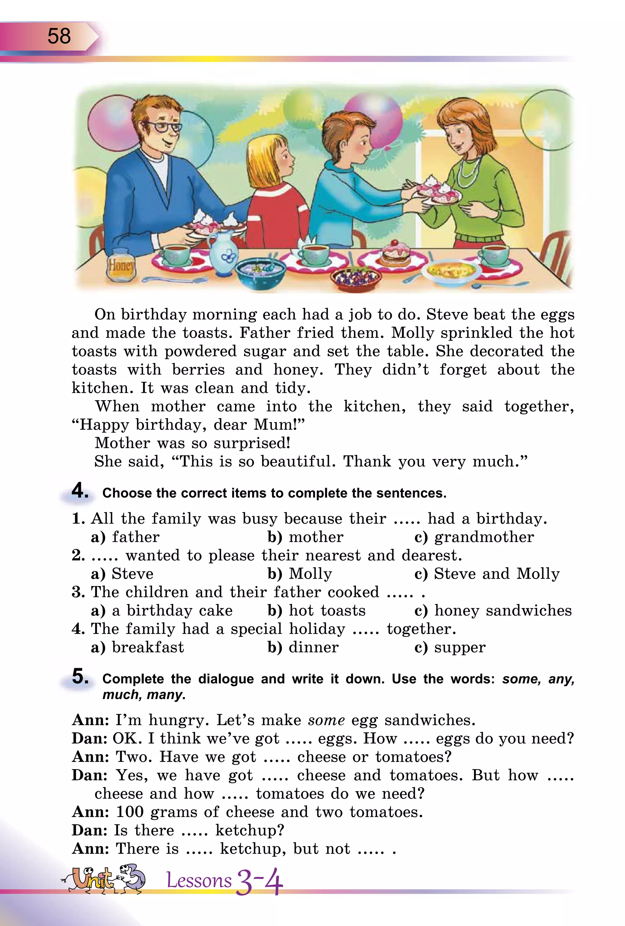 58
On birthday morning each had a job to do. Steve beat the eggs
and made the toasts. Father fried them. Molly sprinkled the hot
toasts with powdered sugar and set the table. She decorated the
toasts with berries and honey. They didn’t forget about the
kitchen. It was clean and tidy.
When mother came into the kitchen, they said together,
“Happy birthday, dear Mum!”
Mother was so surprised!
She said, “This is so beautiful. Thank you very much.”
4. Choose the correct items to complete the sentences.
1. All the family was busy because their ..... had a birthday.
a) father b) mother c) grandmother
2. ..... wanted to please their nearest and dearest.
a) Steve b) Molly c) Steve and Molly
3. The children and their father cooked ..... .
a) a birthday cake b) hot toasts c) honey sandwiches
4. The family had a special holiday ..... together.
a) breakfast b) dinner c) supper
5. Complete the dialogue and write it down. Use the words: some, any,
much, many.
Ann: I’m hungry. Let’s make some egg sandwiches.
Dan: OK. I think we’ve got ..... eggs. How ..... eggs do you need?
Ann: Two. Have we got ..... cheese or tomatoes?
Dan: Yes, we have got ..... cheese and tomatoes. But how .....
cheese and how ..... tomatoes do we need?
Ann: 100 grams of cheese and two tomatoes.
Dan: Is there ..... ketchup?
Ann: There is ..... ketchup, but not ..... .
4.
5.
Lessons 3-4
 