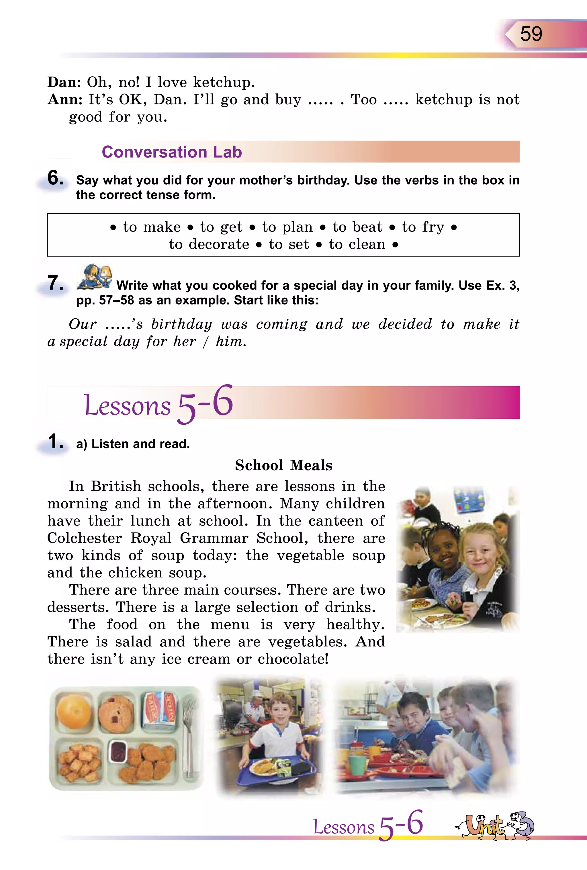 59
Dan: Oh, no! I love ketchup.
Ann: It’s OK, Dan. I’ll go and buy ..... . Too ..... ketchup is not
good for you.
Conversation Lab
6. Say what you did for your mother’s birthday. Use the verbs in the box in
the correct tense form.
• to make • to get • to plan • to beat • to fry •
to decorate • to set • to clean •
7. Write what you cooked for a special day in your family. Use Ex. 3,
pp. 57–58 as an example. Start like this:
Our .....’s birthday was coming and we decided to make it
a special day for her / him.
Lessons 5-6
1. a) Listen and read.
School Meals
In British schools, there are lessons in the
morning and in the afternoon. Many children
have their lunch at school. In the canteen of
Colchester Royal Grammar School, there are
two kinds of soup today: the vegetable soup
and the chicken soup.
There are three main courses. There are two
desserts. There is a large selection of drinks.
The food on the menu is very healthy.
There is salad and there are vegetables. And
there isn’t any ice cream or chocolate!
6.
7.
1.
Lessons 5-6
 