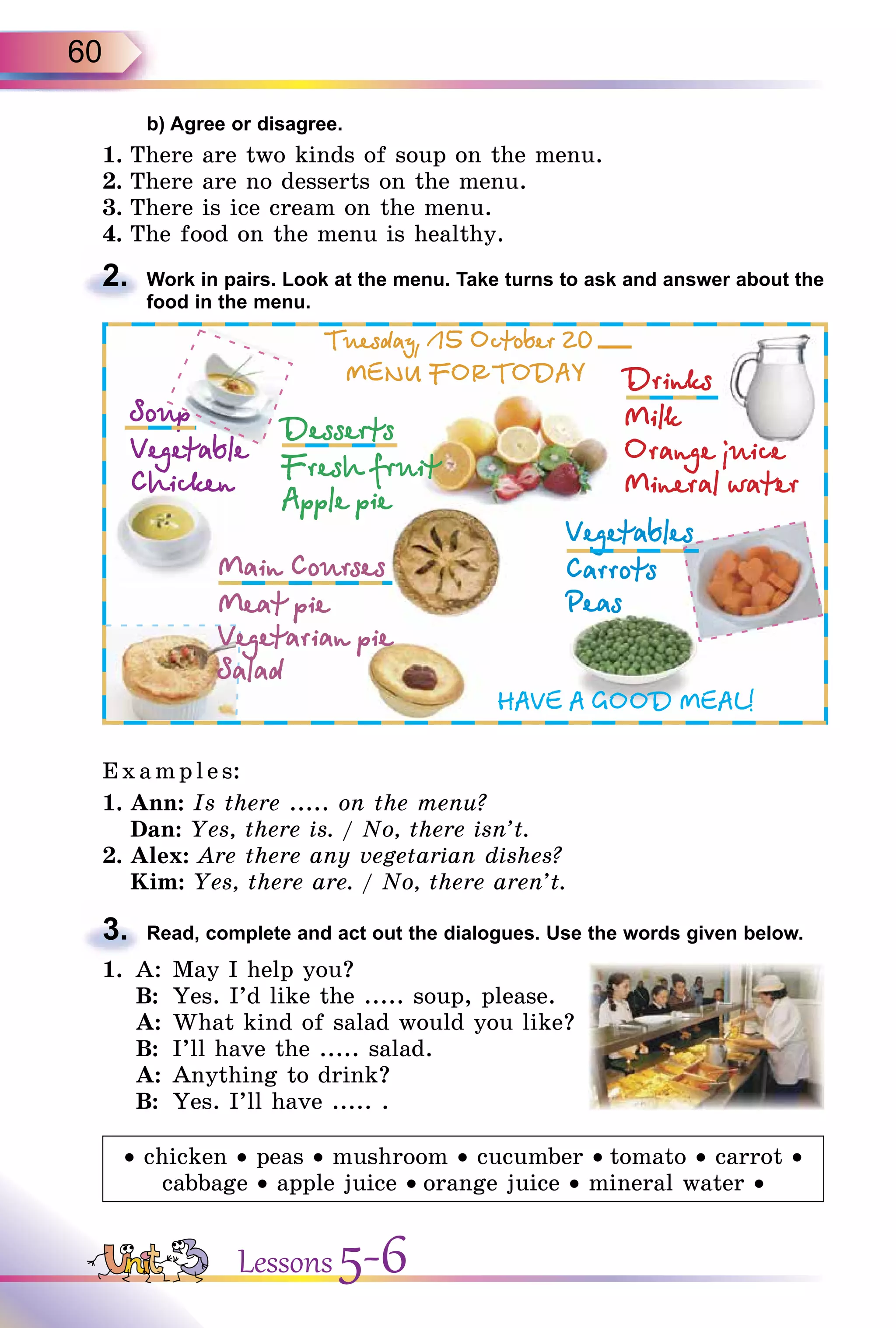 60
b) Agree or disagree.
1. There are two kinds of soup on the menu.
2. There are no desserts on the menu.
3. There is ice cream on the menu.
4. The food on the menu is healthy.
2. Work in pairs. Look at the menu. Take turns to ask and answer about the
food in the menu.
E x ampl es:
1. Ann: Is there ..... on the menu?
Dan: Yes, there is. / No, there isn’t.
2. Alex: Are there any vegetarian dishes?
Kim: Yes, there are. / No, there aren’t.
3. Read, complete and act out the dialogues. Use the words given below.
1. A: May I help you?
B: Yes. I’d like the ..... soup, please.
A: What kind of salad would you like?
B: I’ll have the ..... salad.
A: Anything to drink?
B: Yes. I’ll have ..... .
• chicken • peas • mushroom • cucumber • tomato • carrot •
cabbage • apple juice • orange juice • mineral water •
2.
3.
Lessons 5-6
 